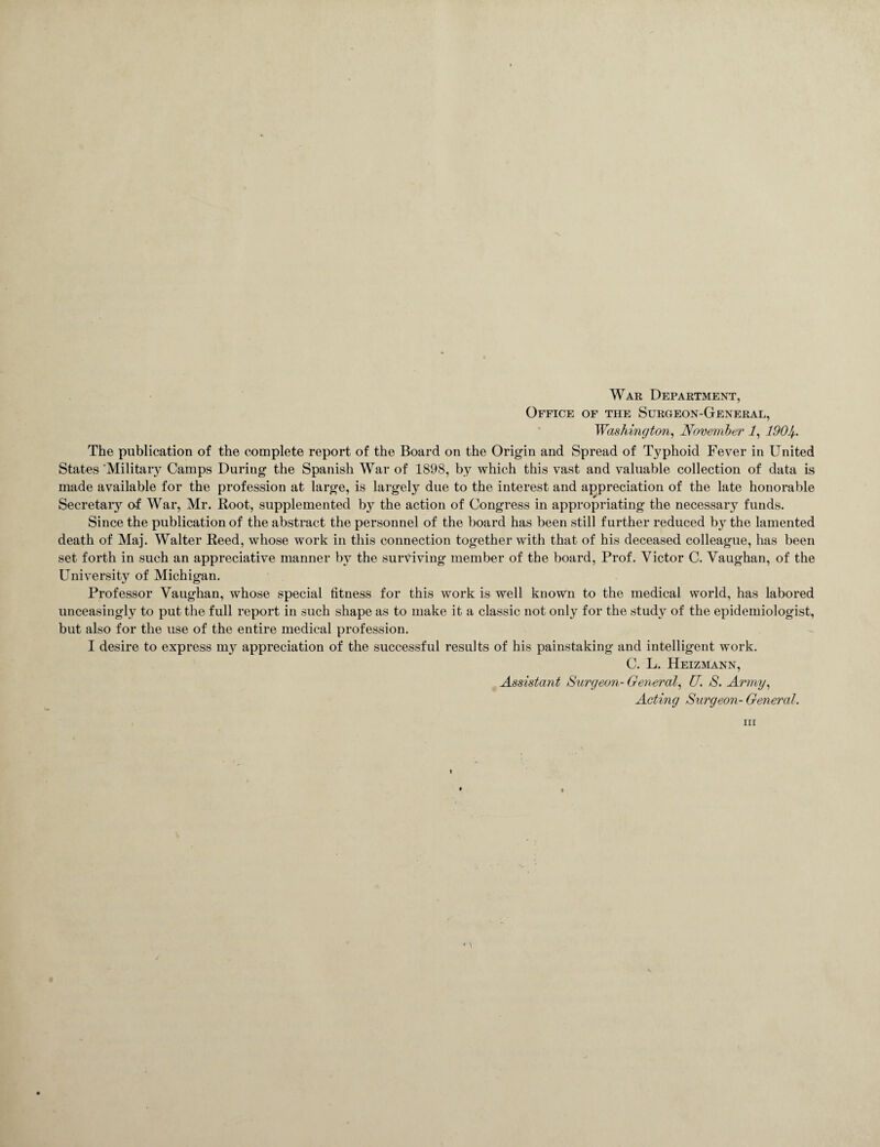 War Department, Office of the Surgeon-General, Washington, November 1, 190If.. The publication of the complete report of the Board on the Origin and Spread of Typhoid Fever in United States 'Military Camps Duriug the Spanish War of 1898, by which this vast and valuable collection of data is made available for the profession at large, is largely due to the interest and appreciation of the late honorable Secretary of War, Mr. Root, supplemented by the action of Congress in appropriating the necessary funds. Since the publication of the abstract the personnel of the board has been still further reduced by the lamented death of Maj. Walter Reed, whose work in this connection together with that of his deceased colleague, has been set forth in such an appreciative manner by the surviving member of the board, Prof. Victor C. Vaughan, of the University of Michigan. Professor Vaughan, whose special fitness for this work is well known to the medical world, has labored unceasingly to put the full report in such shape as to make it a classic not only for the study of the epidemiologist, but also for the use of the entire medical profession. I desire to express my appreciation of the successful results of his painstaking and intelligent work. C. L. Heizmann, Assistant Surgeon- General, U S. Army, Acting Surgeon- General. in