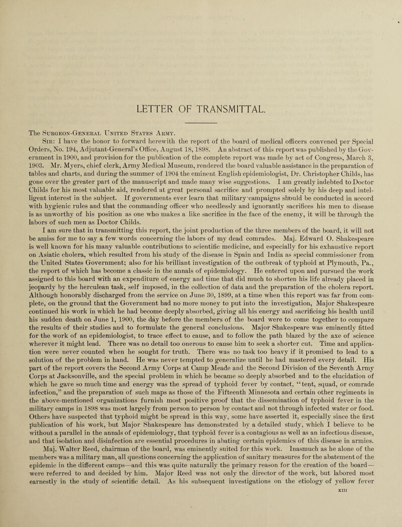 LETTER OF TRANSMITTAL. The Surgeon-General United States Army. Sir: I have the honor to forward herewith the report of the board of medical officers convened per Special Orders, No. 194, Adjutant-General’s Office, August 18,1898. An abstract of this report was published by the Gov¬ ernment in 1900, and provision for the publication of the complete report was made by act of Congress, March 3, 1903. Mr. Myers, chief clerk, Army Medical Museum, rendered the board valuable assistance in the preparation of tables and charts, and during the summer of 1904 the eminent English epidemiologist, Dr. Christopher Childs, has gone over the greater part of the manuscript and made many wise suggestions. I am greatly indebted to Doctor Childs for his most valuable aid, rendered at great personal sacrifice and prompted solely by his deep and intel¬ ligent interest in the subject. If governments ever learn that military‘campaigns should be conducted in accord with hygienic rules and that the commanding officer who needlessly and ignorantly sacrifices his men to disease is as unworthy of his position as one who makes a like sacrifice in the face of the enemy, it will be through the labors of such men as Doctor Childs. I am sure that in transmitting this report, the joint production of the three members of the board, it will not be amiss for me to say a few words concerning the labors of my dead comrades. Maj. Edward O. Shakespeare is well known for his many valuable contributions to scientific medicine, and especially for his exhaustive report on Asiatic cholera, which resulted from his study of the disease in Spain and India as special commissioner from the United States Government; also for his brilliant investigation of the outbreak of typhoid at Plymouth, Pa., the report of which has become a classic in the annals of epidemiology. He entered upon and pursued the work assigned to this board with an expenditure of energy and time that did much to shorten his life already placed in jeopardy by the herculean task, self imposed, in the collection of data and the preparation of the cholera report. Although honorably discharged from the service on June 30, 1899, at a time when this report was far from com¬ plete, on the ground that the Government had no more money to put into the investigation, Major Shakespeare continued his work in which he had become deeply absorbed, giving all his energy and sacrificing his health until his sudden death on June 1, 1900, the day before the members of the board were to come together to compare the results of their studies and to formulate the general conclusions. Major Shakespeare was eminently fitted for the work of an epidemiologist, to trace effect to cause, and to follow the path blazed by the axe of science wherever it might lead. There was no detail too onerous to cause him to seek a shorter cut. Time and applica¬ tion were never counted when he sought for truth. There was no task too heavy if it promised to lead to a solution of the problem in hand. He was never tempted to generalize until he had mastered every detail. His part of the report covers the Second Army Corps at Camp Meade and the Second Division of the Seventh Army Corps at Jacksonville, and the special problem in which he became so deeply absorbed and to the elucidation of which he gave so much time and energy was the spread of typhoid fever by contact, “tent, squad, or comrade infection,” and the preparation of such maps as those of the Fifteenth Minnesota and certain other regiments in the above-mentioned organizations furnish most positive proof that the dissemination of typhoid fever in the military camps in 1898 was most largely from person to person by contact and not through infected water or food. Others have suspected that typhoid might be spread in this way, some have asserted it, especially since the first publication of his work, but Major Shakespeare has demonstrated by a detailed study, which I believe to be without a parallel in the annals of epidemiology, that typhoid fever is a contagious as well as an infectious disease, and that isolation and disinfection are essential procedures in abating certain epidemics of this disease in armies. Maj. Walter Reed, chairman of the board, was eminently suited for this work. Inasmuch as he alone of the members was a military man, all questions concerning the application of sanitary measures for the abatement of the epidemic in the different camps—and this was quite naturally the primary reason for the creation of the board — were referred to and decided by him. Major Reed was not only the director of the work, but labored most earnestly in the study of scientific detail. As his subsequent investigations on the etiology of yellow fever