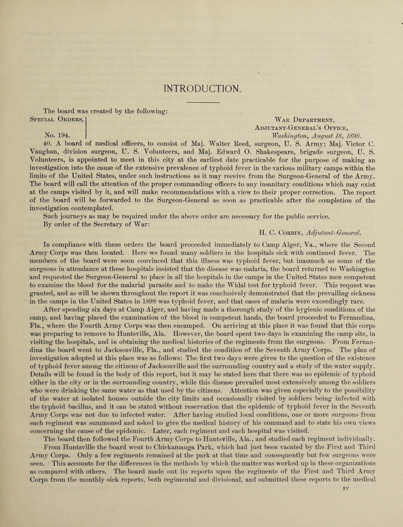 INTRODUCTION. The board was created by the following: Special Orders, ' War Department, Adjutant-General’s Office, No. 194. Washington, August 18, 1898. 40. A board of medical officers, to consist of Maj. Walter Reed, surgeon, U. S. Army; Maj. Victor C. Vaughan, division surgeon, U. S. Volunteers, and Maj. Edward O. Shakespeare, brigade surgeon, U. S. Volunteers, is appointed to meet in this city at the earliest date practicable for the purpose of making an investigation into the cause of the extensive prevalence of typhoid fever in the various military camps within the limits of the United States, under such instructions as it may receive from the Surgeon-General of the Army. The board will call the attention of the proper commanding officers to any insanitary conditions which may exist at the camps visited by it, and will make recommendations with a view to their proper correction. The report of the board will be forwarded to the Surgeon-General as soon as practicable after the completion of the investigation contemplated. Such journeys as may be required under the above order are necessary for the public service. By order of the Secretary of War: H. C. Corbin, Adjutant-General. In compliance with these orders the board proceeded immediately to Camp Alger, Va., where the Second Army Corps was then located. Here we found many soldiers in the hospitals sick with continued fever. The members of the board were soon convinced that this illness was typhoid fever, but inasmuch as some of the surgeons in attendance at these hospitals insisted that the disease was malaria, the board returned to Washington and requested the Surgeon-General to place in all the hospitals in the camps in the United States men competent to examine the blood for the malarial parasite and to make the Widal test for typhoid fever. This request was granted, and as will be shown throughout the report it was conclusively demonstrated that the prevailing sickness in the camps in the United States in 1898 was typhoid fever, and that cases of malaria were exceedingly rare. After spending six days at Camp Alger, and having made a thorough study of the hygienic conditions of the camp, and having placed the examination of the blood in competent hands, the board proceeded to Fernandina, Fla., where the Fourth Army Corps was then encamped. On arriving at this place it was found that this corps was preparing to remove to Huntsville, Ala. However, the board spent two days in examining the camp site, in visiting the hospitals, and in obtaining the medical histories of the regiments from the surgeons. From Fernan¬ dina the board went to Jacksonville, Fla., and studied the condition of the Seventh Army Corps. The plan of investigation adopted at this place was as follows: The first two days were given to the question of the existence of typhoid fever among the citizens of Jacksonville and the surrounding country and a study of the water supply. Details will be found in the body of this report, but it may be stated here that there was no epidemic of typhoid either in the city or in the surrounding country, while this disease prevailed most extensively among the soldiers who were drinking the same water as that used by the citizens. Attention was given especial^ to the possibility of the water at isolated houses outside the city limits and occasionally visited by soldiers being infected with the typhoid bacillus, and it can be stated without reservation that the epidemic of typhoid fever in the Seventh Army Corps was not due to infected water. After having studied local conditions, one or more surgeons from each regiment was summoned and asked to give the medical history of his command and to state his own views concerning the cause of the epidemic. Later, each regiment and each hospital was visited. The board then followed the Fourth Army Corps to Huntsville, Ala., and studied each regiment individually. From Huntsville the board went to Chickamauga Park, which had just been vacated by the First and Third Army Corps. Only a few regiments remained at the park at that time and consequently but few surgeons were seen. This accounts for the differences in the methods by which the matter was worked up in these organizations as compared with others. The board made out its reports upon the regiments of the First and Third Army Corps from the monthly sick reports, both regimental and divisional, and submitted these reports to the medical