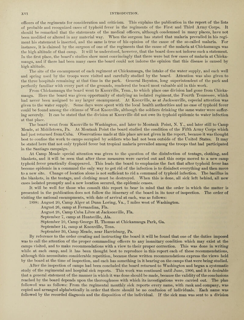 officers of the regiments for consideration and criticism. This explains the publication in the report of the lists of probable and recognized cases of typhoid fever in the regiments of the First and Third Army Corps. It should be remarked that the statements of the medical officers, although condemned in many places, have not been modified or altered in any material way. When the surgeon has stated that malaria prevailed in his regi¬ ment his statement is inserted, and the same is true of his opinion of the cause of the so-called malaria. For instance, it is claimed by the surgeon of one of the regiments that the cause of the malaria at Chickamauga was the high altitude of that camp. It will be understood, however, that the board does not indorse such a statement. In the first place, the board’s studies show most convincingly that there were but few cases of malaria at Chicka¬ mauga, and if there had been many cases the board could not indorse the opinion that this disease is caused by high altitude. The site of the encampment of each regiment at Chickamauga, the intake of the water supply, and each well and spring used by the troops were visited and carefully studied by the board. Attention was also given to the three hospitals remaining at that time in the park. General Boynton, long superintendent of the park and perfectly familiar with every part of the grounds, rendered the board most valuable aid in this work. From Chickamauga the board went to Knoxville, Tenn., to which place one division had gone from Chicka¬ mauga. Here the board was given opportunity of studying an isolated regiment, the Fourth Tennessee, which had never been assigned to any larger encampment. At Knoxville, as at Jacksonville, especial attention was given to the water supply. Some days were spent with the local health authorities and no case of typhoid fever could be found among the citizens of West Knoxville, although the soldiers drinking the same water were suffer¬ ing severely. It can be stated that the division at Knoxville did not owe its typhoid epidemic to water infection at that place. The board went from Knoxville to Washington, and later to Montauk Point, N. Y., and later still to Camp Meade, at Middletown, Pa. At Montauk Point the board studied the condition of the Fifth Army Corps which had just returned from Cuba. Observations made at this place are not given in the report, because it was thought best to confine the work to camps occupied by soldiers who had not been outside of the United States. It may be stated here that not only typhoid fever but tropical malaria prevailed among the troops that had participated in the Santiago campaign. At Camp Meade special attention was given to the question of the disinfection of tentage, clothing, and blankets, and it will be seen that after these measures were carried out and this corps moved to a new camp typhoid fever practically disappeared. This leads the board to emphasize the fact that after typhoid fever has become epidemic in a command the only way to get rid of the infection is to disinfect everything and then move to a new site. Change of location alone is not sufficient to rid a command of typhoid infection. The bacillus in the blankets, in the tentage, and clothing must be destroyed. When this is done, all sick left behind, all new cases isolated promptly and a new location secured, the epidemic ceases. It will be well for those who consult this report to bear in mind that the order in which the matter is presented in the publication does not follow the itinerary of the board in its tour of inspection. The order of visiting the national encampments, with date of arrival at each, was as follows: 1898: August 20, Camp Alger at Dunn Loring, Va., 7 miles west of Washington. - August 26, camp at Fernandina, Fla. August 28, Camp Cuba Libre at Jacksonville, Fla. September 7, camp at Huntsville, Ala. Stptember 10, Camp George H. Thomas at Chickamauga Park, Ga. September 11, camp at Knoxville, Tenn. September 30, Camp Meade, near Harrisburg, Pa. By reference to the order creating and instructing the board it will be found that one of the duties imposed was to call the attention of the proper commanding officers to any insanitary condition which may exist at the camps visited, and to make recommendations with a view to their proper correction. This was done in writing while at each camp, and it has been thought best to reproduce in this report each of these recommendations, although this necessitates considerable repetition, because these written recommendations express the views held by the board at the time of inspection, and each has something in it bearing on the camps that were being studied. After the inspection of camps had been concluded the board returned to Washington and began a systematic study of the regimental and hospital sick reports. This work was continued until June, 1900, and it is desirable that a general statement of the manner in which it was done should be made, because the validity of the conclusions reached by the board depends upon the thoroughness with which its investigations were carried out. The plan followed was as follows: From the regimental monthly sick reports every name, with rank and company, was copied and arranged alphabetically in order that there should be no confusion of individuals. Each name was followed by the recorded diagnosis and the disposition of the individual. If the sick man was sent to a division