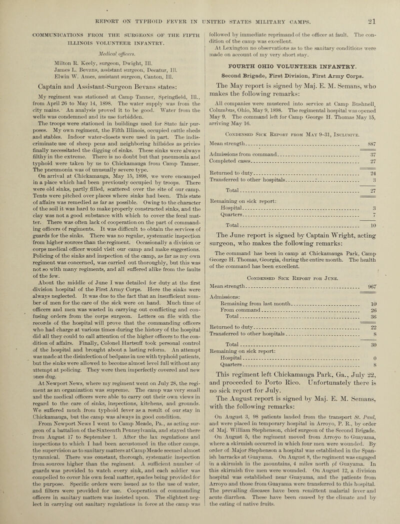 COMMUNICATIONS FROM THE SURGEONS OF THE FIFTH ILLINOIS VOLUNTEER INFANTRY. Medical officers. Milton R. Keely, surgeon, Dwight, Ill. James L. Bevans, assistant surgeon, Decatur, Ill. El win W. Ames, assistant surgeon, Canton, Ill. Captain and Assistant-Surgeon Bevans states: My regiment was stationed at Camp Tanner, Springfield, Ill., from April 26 to May 14, 1898. The water supply was from the city mains. An analysis proved it to be good. Water from the wells was condemned and its use forbidden. The troops were stationed in buildings used for State fair pur¬ poses. My own regiment, the Fifth Illinois, occupied cattle sheds and stables. Indoor water-closets were used in part. The indis¬ criminate use of sheep pens and neighboring hillsides as privies finally necessitated the digging of sinks. These sinks were always filthy in the extreme. There is no doubt but that pneumonia and typhoid were taken by us to Chickamauga from Camp Tanner. The pneumonia was of unusually severe type. On arrival at Chickamauga, May 15, 1898, we were encamped in a place which had been previously occupied by troops. There were old sinks, partly filled, scattered over the site of our camp. Tents were pitched over places where sinks had been. This state of affairs was remedied as far as possible. Owing to the character of the soil it was hard to make properly constructed sinks, and the clay was not a good substance with which to cover the fecal mat¬ ter. There was often lack of cooperation on the part of command¬ ing officers of regiments. It was difficult to obtain the services of guards for the sinks. There was no regular, systematic inspection from higher sources than the regiment. Occasionally a division or corps medical officer would visit our camp and make suggestions. Policing of the sinks and inspection of the camp, as far as my own regiment was concerned, was carried out thoroughly, but this was not so with many regiments, and all suffered alike from the faults of the few. About the middle of June I was detailed for duty at the first division hospital of the First Army Corps. Here the sinks were always neglected. It was due to the fact that an insufficient num¬ ber of men for the care of the sick were on hand. Much time of officers and men was wasted in carrying out conflicting and con¬ fusing orders from the corps surgeon. Letters on file with the records of the hospital will prove that the commanding officers who had charge at various times during the history of the hospital did all they could to call attention of the higher officers to the con¬ dition of affairs. Finally, Colonel Hartsuff took personal control of the hospital and brought about a lasting reform. An attempt was made at the disinfection of bedpans in use with typhoid patients, but the sinks were allowed to become almost level full without any attempt at policing. They were then imperfectly covered and new ones dug. At Newport News, where my regiment went on July 28, the regi¬ ment as an organization was supreme. The camp was very small and the medical officers were able to carry out their own views in regard to the care of sinks, inspections, kitchens, and grounds. We suffered much from typhoid fever as a result of our stay in Chickamauga, but the camp was always in good condition. From Newport News I went to Camp Meade, Pa., as acting sur¬ geon of a battalion of the Sixteenth Pennsylvania, and stayed there from August 17 to September 1. After the lax regulations and inspections to which I had been accustomed in the other camps, the supervision as to sanitary matters atCampMeade seemed almost tyrannical. There was constant, thorough, systematic inspection from sources higher than the regiment. A sufficient number of guards was provided to watch every sink, and each soldier was compelled to cover his own fecal matter, spades being provided for the purpose. Specific orders were issued as to the use of water, and filters were provided for use. Cooperation of commanding officers in sanitary matters was insisted upon. The slightest neg¬ lect in carrying out sanitary regulations in force at the camp was followed by immediate reprimand of the officer at fault. The con- j dition of the camp was excellent. At Lexington no observations as to the sanitary conditions were made on account of my very short stay. FOURTH OHIO VOLUNTEER INFANTRY. Second Brigade, First Division, First Army Corps. The May report is signed by Maj. E. M. Semans, who makes the following remarks: All companies were mustered into service at Camp Bushnell, Columbus, Ohio, May 9,1898. The regimental hospital was opened May 9. The command left for Camp George H. Thomas May 15, arriving May 16. Condensed Sick Report from May 9-31, Inclusive. Mean strength. 887 Admissions from command. 37 Completed cases. 27 Returned to duty. 24 Transferred to other hospitals..*. 3 Total. 27 Remaining on sick report : Hospital. 3 Quarters. 7 Total. 10 The June report is signed by Captain Wright, acting surgeon, who makes the following remarks: The command has been in camp at Chickamauga Park, Camp George H. Thomas, Georgia, during the entire month. The health of the command has been excellent. Condensed Sick Report for June. Mean strength... 967 Admissions: Remaining from last month. 10 From command. 26 Total. 36 Returned to duty. 22 Transferred to other hospitals. 8 Total. 30 Remaining on sick report: Hospital. 0 Quarters. 8 This regiment left Chickamauga Park, Ga., July 22, and proceeded to Porto Rico. Unfortunately there is no sick report for July. The August report is signed by Maj. E. M. Semans, with the following remarks: On August 3, 98 patients landed from the transport St. Paid, and were placed in temporary hospital in Arroyo, P. R., by order of Maj. William Stephenson, chief surgeon of the Second Brigade. On August 5, the regiment moved from Arroyo to Guayama, Avhere a skirmish occurred in which four men were wounded. By order of Major Stephenson a hospital was established in the Span¬ ish barracks at Guayama. On August 8, the regiment was engaged in a skirmish in the mountains, 4 miles north pf Guayama. In this skirmish five men were wounded. On August 12, a division hospital was established near Guayama, and the patients from Arroyo and those from Guayama were transferred to this hospital. The prevailing diseases have been remittent malarial fever and acute diarrhea. These have been caused by the climate and by the eating of native fruits.