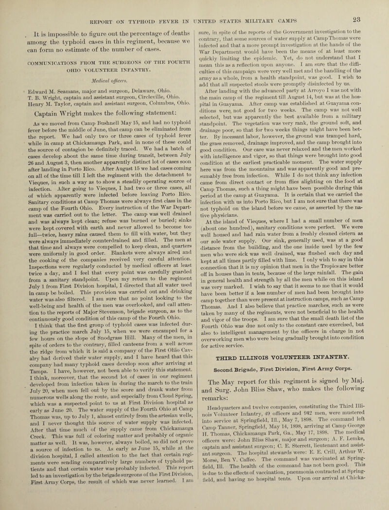 It is impossible to figure out the percentage of deaths among the typhoid cases in this regiment, because we can form no estimate of the number of cases. COMMUNICATIONS FROM THE SURGEONS OF THE FOURTH OHIO VOLUNTEER INFANTRY. Medical officers. Edward M. Seamans, major and surgeon, Delaware, Ohio. T. B. Wright, captain and assistant surgeon, Circleville, Ohio. Henry M. Taylor, captain and assistant surgeon, Columbus, Ohio. Captain Wright makes the following statement: As we moved from Camp Bushnell May 15, and had no typhoid fever before the middle of June, that camp can he eliminated from the report. We had only two or three cases of typhoid fever while in camp at Chickamauga Park, and in none of these could the source of contagion be definitely traced. AVe had a batch of cases develop about the same time during transit, between July 26 and August 3, then another apparently distinct lot of cases soon after landing in Porto Rico. After August 15 we had cases coming on all of the time till I left the regiment with the detachment to ATeques, in such a way as to show a steadily operating source of infection. After going to Vieques, I had two or three cases, all of which apparently were infected before leaving Porto Rico. Sanitary conditions at Camp Thomas were always first class in the camp of the Fourth Ohio. Every instruction of the AATar Depart¬ ment was carried out to the letter. The camp was well drained and was always kept clean; refuse was burned or buried; sinks were kept covered with earth and never allowed to become too full—twice, heavy rains caused them to fill with water, but they were always immediately counterdrained and filled. The men at that time and always were compelled to keep clean, and quarters were uniformly in good order. Blankets were always aired and the cooking of the companies received very careful attention. Inspections were regularly conducted by medical officers at least twice a day, and I feel that every point was carefully guarded from a sanitary standpoint. Upon my return to the regiment July 1 from First Division hospital, I directed that all water used in camp be boiled. This provision was carried out and drinking water was also filtered. I am sure that no point looking to the well-being and health of the men was overlooked, and call atten¬ tion to the reports of Major Stevenson, brigade surgeon, as to the continuously good condition of this camp of the Fourth Ohio. I think that the first group of typhoid cases was infected dur¬ ing the practice march July 15, when we were encamped for a few hours on the slope of Snodgrass Hill. Many of the men, in spite of orders to the contrary, filled canteens from a well across the ridge from which it is said a company of the First Ohio Cav¬ alry had derived their water supply, and I have heard that this company had many typhoid cases develop soon after arriving at Tampa. I have, however, not been able to verify this statement. I think, moreover, that the second lot of cases in our regiment developed from infection taken in during the march to the train July 20, when men fell out by the score and drank water from numerous wells along the route, and especially from Cloud Spring, which was a suspected point to us at First Division hospital as early as June 20. The water supply of the Fourth Ohio at Camp Thomas was, up to July 1, almost entirely from the artesian wells, and I never thought this source of water supply was infected. After that time much of the supply came from Chickamauga Creek. This was full of coloring matter and probably of organic matter as well. It was, however, always boiled, so did not prove a source of infection to us. As early as June 15, while at the division hospital, I called attention to the fact that certain regi¬ ments were sending comparatively large numbers of typhoid pa¬ tients and that certain water was probably infected. This report led to an investigation by the brigade surgeons of the First Division, First Army Corps, the result of which was never learned. I am sure, in spite of the reports of the Government investigation to the contrary, that some sources of wTater supply at Camp Thomas were infected and that a more prompt investigation at the hands of the War Department would have been the means of at least more quickly limiting the epidemic. Yet, do not understand that I mean this as a reflection upon anyone. I am sure that the diffi¬ culties of this campaign were very well met and the handling of the army as a whole, from a health standpoint, was good. I wish to add that all suspected stools were promptly disinfected by us. After landing with the advanced party at Arroyo I was not with the main camp of the regiment till August 14, but was at the hos¬ pital in Guayama. After camp was established at Guayama con¬ ditions were not good for two weeks. The camp was not well selected, but was apparently the best available from a military standpoint. The vegetation was very rank, the ground soft, and drainage poor, so that for two weeks things might have been bet¬ ter. By incessant labor, however, the ground was tramped hard, the grass removed, drainage improved, and the camp brought into good condition. Our care was never relaxed and the men worked with intelligence and vigor, so that things were brought into good condition at the earliest practicable moment. The water supply here was from the mountains and was apparently good and pre¬ sumably free from infection. AVhile I do not think any infection came from direct contact or from flies alighting on the food at Camp Thomas, such a thing might have been possible during this period at the camp at Guayama. It is certain that we carried the infection with us into Porto Rico, but I am not sure that there was not typhoid on the island before we came, as asserted by the na¬ tive physicians. At the island of Vieques, where I had a small number of men (about one hundred), sanitary conditions were perfect. AVe were well housed and had rain water from a freshly cleaned cistern as our sole water supply. Our sink, generally used, was at a good distance from the building, and the one inside used by the few men who were sick was well drained, was flushed each day and kept at all times partly filled with lime. I only wish to say in this connection that it is my opinion that men in the Tropics are better off in houses than in tents, because of the large rainfall. The gain in general health and strength by all the men while on this island was very marked. I wish to say that it seems to me that it would have been better if a less number of men had been brought into camp together than were present at instruction camps, such as Camp Thomas. And I also believe that practice marches, such as were taken by many of the regiments, were not beneficial to the health and vigor of the troops. I am sure that the small death list of the Fourth Ohio was due not only to the constant care exercised, but also to intelligent management by the officers in charge in not overworking men who were being gradually brought into condition for active service. THIRD ILLINOIS VOLUNTEER INFANTRY. Second Brigade, First Division, First Army Corps. The May report for this regiment is signed by Maj. and Surg. John Bliss Shaw, who makes the following remarks: Headquarters and twelve companies, constituting the Third Illi¬ nois Volunteer Infantry, 49 officers and 942 men, were mustered into service at Springfield, Ill., May 7, 1898. The command left Camp Tanner, Springfield, May 14, 1898, arriving at Camp George H. Thomas, Chickamauga Park, Ga., May 17, 1898. The medical officers were: John Bliss Shaw, major and surgeon; A. F. Lemke, captain and assistant surgeon; C. E. Sterrett, lieutenant and assist¬ ant surgeon. The hospital stewards were: E. F. Grill, Arthur \A . Morse, Ben V. Caffee. The command was vaccinated at Spring- field, Ill. The health of the command has not been good. This is due to the effects of vaccination, pneumonia contracted at Spring- field, and having no hospital tents. Upon our arrival at Chicka-