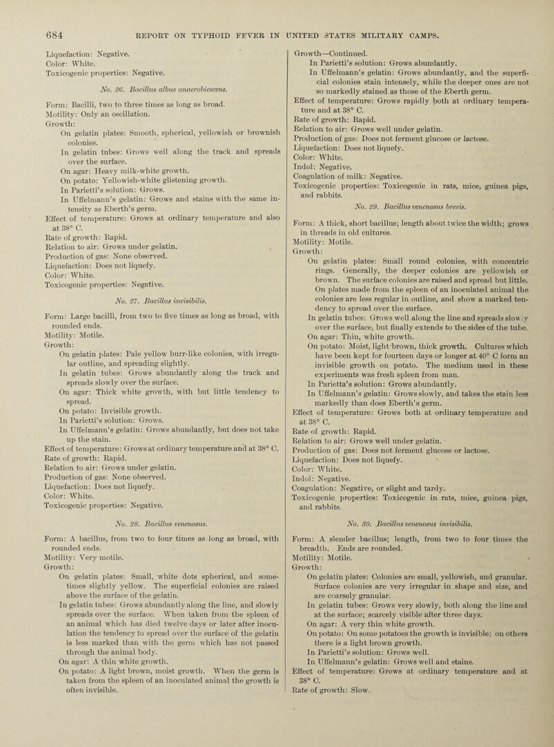 Liquefaction: Negative. Color: White. Toxicogenic properties: Negative. No. 26. Bacillus albus anaerobiescens. Form: Bacilli, two to three times as long as broad. Motility: Only an oscillation. Growth: On gelatin plates: Smooth, spherical, yellowish or brownish colonies. In gelatin tubes: Grows well along the track and spreads over the surface. On agar: Heavy milk-white growth. On potato: Yellowish-white glistening growth. In Parietti’s solution: Grows. In Uffelmann’s gelatin: Grows and stains with the same in¬ tensity as Eberth’s germ. Effect of temperature: Grows at ordinary temperature and also at 38° C. Rate of growth: Rapid. Relation to air: Grows under gelatin. v Production of gas: None observed. Liquefaction: Does not liquefy. Color: White. Toxicogenic properties: Negative. No. 27. Bacillus invisibilis. Form: Large bacilli, from two to five times as long as broad, with rounded ends. Motility: Motile. Growth: On gelatin plates: Pale yellow burr-like colonies, with irregu¬ lar outline, and spreading slightly. In gelatin tubes: Grows abundantly along the track and spreads slowly over the surface. On agar: Thick white growth, with but little tendency to spread. On potato: Invisible growth. In Parietti’s solution: Grows. In Uffelmann’s gelatin: Grows abundantly, but does not take up the stain. Effect of temperature: Grows at ordinary temperature and at 38° C. Rate of growth: Rapid. Relation to air: Grows under gelatin. Production of gas: None observed. Liquefaction: Does not liquefy. Color: White. Toxicogenic properties: Negative. No. 28. Bacillus venenosus. Form: A bacillus, from two to four times as long as broad, with rounded ends. Motility: Very motile. Growth: On gelatin plates: Small, white dots spherical, and some¬ times slightly yellow. The superficial colonies are raised above the surface of the gelatin. In gelatin tubes: Grows abundantly along the line, and slowdy spreads over the surface. When taken from the spleen of an animal which has died twelve days or later after inocu¬ lation the tendency to spread over the surface of the gelatin is less marked than with the germ which has not passed through the animal body. On agar: A thin white growth. On potato: A light brown, moist growth. When the germ is taken from the spleen of an inoculated animal the growth is often invisible. Growdh—Continued. In Parietti’s solution: Grows abundantly. In Uffelmann’s gelatin: Grows abundantly, and the superfi¬ cial colonies stain intensely, while the deeper ones are not so markedly stained as those of the Eberth germ. Effect of temperature: Grows rapidly both at ordinary tempera¬ ture and at 38° C. Rate of growth: Rapid. Relation to air: Grows well under gelatin. Production of gas: Does not ferment glucose or lactose. Liquefaction: Does not liquefy. Color: White. Indol: Negative. Coagulation of milk: Negative. Toxicogenic properties: Toxicogenic in rats, mice, guinea pigs, and rabbits. No. 29. Bacillus venenosus brevis. Form: A thick, short bacillus; length about twice the width; grows in threads in old cultures. Motility: Motile. Growth: On gelatin plates: Small round colonies, with concentric rings. Generally, the deeper colonies are yellowish or brown. The surface colonies are raised and spread but little. On plates made from the spleen of an inoculated animal the colonies are less regular in outline, and show a marked ten¬ dency to spread over the surface. In gelatin tubes: Grows well along the line and spreads slowly over the surface, but finally extends to the sides of the tube. On agar: Thin, white growth. On potato: Moist, light, brown, thick growth. Cultures which have been kept for fourteen days or longer at 40° C form an invisible growth on potato. The medium used in these experiments was fresh spleen from man. In Parietta’s solution: Grows abundantly. In Uffelmann’s gelatin: Grows slowly, and takes the stain less markedly than does Eberth’s germ. Effect of temperature: Grows both at ordinary temperature and at 38° C. Rate of growth: Rapid. Relation to air: Grows well under gelatin. Production of gas: Does not ferment glucose or lactose. Liquefaction: Does not liquefy. Color: White. Indol: Negative. Coagulation: Negative, or slight and tardy. Toxicogenic properties: Toxicogenic in rats, mice, guinea pigs, and rabbits. No. 30. Bacillus venenosus invisibilis. Form: A slender bacillus; length, from two to four times the breadth. Ends are rounded. Motility: Motile. Growth: On gelatin plates: Colonies are small, yellowish, and granular. Surface colonies are very irregular in shape and size, and are coarsely granular. In gelatin tubes: Grows very slowly, both along the line and at the surface; scarcely visible after three days. On agar: A very thin white growth. On potato: On some potatoes the growth is invisible; on others there is a light brown growTth. In Parietti’s solution: Grows well. In Uffelmann’s gelatin: Grows well and stains. Effect of temperature: Grows at ordinary temperature and at 38° C. Rate of growth: Slow.