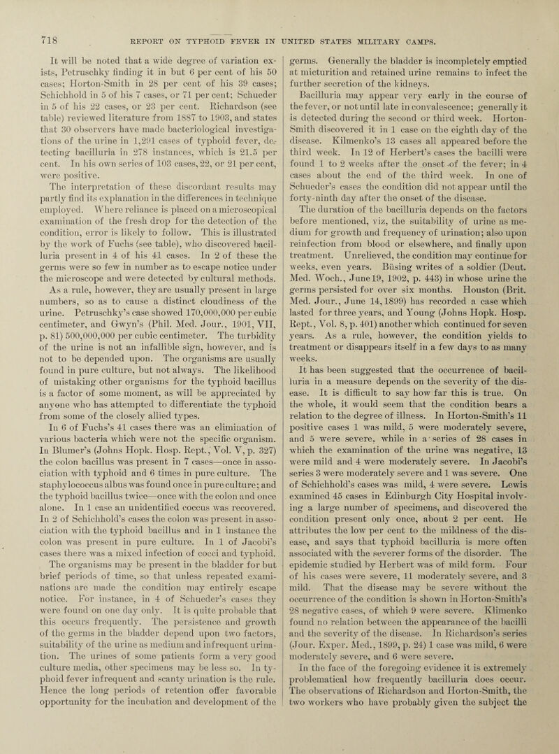 It will be noted that a wide degree of variation ex¬ ists, Petruschky finding it in but 6 per cent of his 50 cases; Horton-Smith in 28 per cent of his 39 cases; Schichhold in 5 of his 7 cases, or 71 per cent; Schueder in 5 of his 22 cases, or 23 per cent. Richardson (see table) reviewed literature from 1887 to 1903, and states that 30 observers have made bacteriological investiga¬ tions of the urine in 1,291 cases of typhoid fever, de,- tecting bacilluria in 278 instances, which is 21.5 per cent. In his own series of 103 cases, 22, or 21 per cent, were positive. The interpretation of these discordant results may partly find its explanation in the differences in technique employed. Where reliance is placed on a microscopical examination of the fresh drop for the detection of the condition, error is likely to follow. This is illustrated by the work of Fuchs (see table), who discovered bacil¬ luria present in 1 of his 11 cases. In 2 of these the germs were so few in number as to escape notice under the microscope and were detected by cultural methods. As a rule, however, they are usually present in large numbers, so as to cause a distinct cloudiness of the urine. Petruschky’s case showed 170,000,000 per cubic centimeter, and Gwyn’s (Phil. Med. Jour., 1901, VII, p. 81) 500,000,000 per cubic centimeter. The turbidity of the urine is not an infallible sign, however, and is not to be depended upon. The organisms are usually found in pure culture, but not always. The likelihood of mistaking other organisms for the typhoid bacillus is a factor of some moment, as will be appreciated by aiumne who has attempted to differentiate the typhoid from some of the closely allied types. In 6 of Fuchs’s 11 cases there was an elimination of various bacteria which were not the specific organism. In Blumer’s (Johns Hopk. Hosp. Rept., Vol. V, p. 327) the colon bacillus was present in 7 cases—once in asso¬ ciation with t}-phoid and 6 times in pure culture. The staphylococcus albus was found once in pure culture; and the typhoid bacillus twice—once with the colon and once alone. In 1 case an unidentified coccus was recovered. In 2 of Schichhold’s cases the colon was present in asso¬ ciation with the typhoid bacillus and in 1 instance the colon was present in pure culture. In 1 of Jacobi’s cases there was a mixed infection of cocci and t}Tphoid. The organisms may be present in the bladder for but brief periods of time, so that unless repeated exami¬ nations are made the condition may entirety escape notice. For instance, in 1 of Schueder’s cases they were found on one day only. It is quite probable that this occurs frequently. The persistence and growth of the germs in the bladder depend upon two factors, suitability of the urine as medium and infrequent urina¬ tion. The urines of some patients form a very good culture media, other specimens may be less so. In ty¬ phoid fever infrequent and scanty urination is the rule. Hence the long periods of retention offer favorable opportunity for the incubation and development of the germs. Generally the bladder is incompletely emptied at micturition and retained urine remains to infect the further secretion of the kidneys. Bacilluria may appear very early in the course of the fever, or not until late in convalescence; generally it is detected during the second or third week. Horton- Smith discovered it in 1 case on the eighth day of the disease. Kilmenko’s 13 cases all appeared before the third week. In 12 of Herbert’s cases the bacilli were found 1 to 2 weeks after the onset of the fever; in 4 cases about the end of the third week. In one of Schueder’s cases the condition did not appear until the fort}T-ninth day after the onset of the disease. The duration of the bacilluria depends on the factors before mentioned, viz, the suitability of urine as me¬ dium for growth and frequency of urination; also upon reinfection from blood or elsewhere, and finally upon treatment. Unrelieved, the condition may continue for weeks, even years. Busing writes of a soldier (Deut. Med. Woch., June 19, 1902, p. 443) in whose urine the germs persisted for over six months. Houston (Brit. Med. Jour., June 14,1899) has recorded a case which lasted for three years, and Young (Johns Hopk. Hosp. Rept., Yol. 8, p. 401) another which continued for seven years. As a rule, however, the condition yields to treatment or disappears itself in a few days to as many weeks. It has been suggested that the occurrence of bacil¬ luria in a measure depends on the severity of the dis¬ ease. It is difficult to say how far this is true. On the whole, it would seem that the condition bears a relation to the degree of illness. In Horton-SmitlTs 11 positive cases 1 was mild, 5 were moderately severe, and 5 were severe, while in a series of 28 cases in which the examination of the urine was negative, 13 were mild and 4 were moderatety severe. In Jacobi’s series 3 were moderately severe and 1 was severe. One of Schichhold’s cases was mild, 4 were severe. Lewis examined 45 cases in Edinburgh City Hospital involv¬ ing a large number of specimens, and discovered the condition present onty once, about 2 per cent. He attributes the low per cent to the mildness of the dis¬ ease, and says that typhoid bacilluria is more often associated with the severer forms of the disorder. The epidemic studied by Herbert was of mild form. Four of his cases were severe, 11 moderately severe, and 3 mild. That the disease may be severe without the occurrence of the condition is shown in Hortou-Smith’s 28 negative cases, of which 9 were severe. Klimenko found no relation between the appearance of the bacilli and the severity of the disease. In Richardson’s series (Jour. Exper. Med., 1899, p. 24) 1 case was mild, 6 were moderatety severe, and 6 were severe. In the face of the foregoing evidence it is extremelv CJ <J problematical how frequently bacilluria does occur. The observations of Richardson and Horton-Smith, the two workers who have probably given the subject the