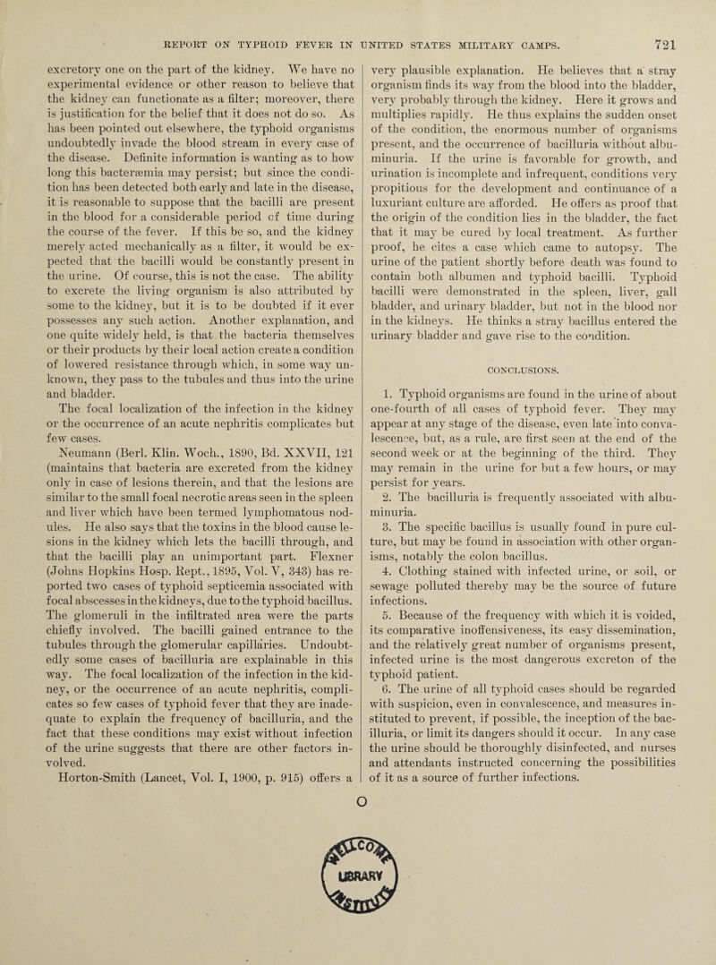 excretory one on the part of the kidney. We have no experimental evidence or other reason to believe that the kidney can functionate as a filter; moreover, there is justification for the belief that it does not do so. As has been pointed out elsewhere, the typhoid organisms undoubtedly invade the blood stream in every case of the disease. Definite information is wanting as to how long this bactergemia may persist; but since the condi¬ tion has been detected both early and late in the disease, it is reasonable to suppose that the bacilli are present in the blood for a considerable period cf time during the course of the fever. If this be so, and the kidney merely acted mechanically as a filter, it would be ex¬ pected that the bacilli would be constantly present in the urine. Of course, this is not the case. The ability to excrete the living organism is also attributed by some to the kidney, but it is to be doubted if it ever possesses an}T such action. Another explanation, and one quite widely held, is that the bacteria themselves or their products by their local action create a condition of lowered resistance through which, in some way un¬ known, they pass to the tubules and thus into the urine and bladder. The focal localization of the infection in the kidney or the occurrence of an acute nephritis complicates but few cases. Neumann (Berl. Klin. Woch., 1890, Bd. XXVII, 121 (maintains that bacteria are excreted from the kidney only in case of lesions therein, and that the lesions are similar to the small focal necrotic areas seen in the spleen and liver which have been termed lymphomatous nod¬ ules. He also says that the toxins in the blood cause le¬ sions in the kidney which lets the bacilli through, and that the bacilli play an unimportant part. Flexner (Johns Hopkins Hosp. Kept., 1895, Vol. V, 343) has re¬ ported two cases of typhoid septicemia associated with focal abscesses in the kidneys, due to the typhoid bacillus. The glomeruli in the infiltrated area were the parts chiefly involved. The bacilli gained entrance to the tubules through the glomerular capillaries. Undoubt¬ edly some cases of bacilluria are explainable in this way. The focal localization of the infection in the kid¬ ney, or the occurrence of an acute nephritis, compli¬ cates so few cases of typhoid fever that they are inade¬ quate to explain the frequency of bacilluria, and the fact that these conditions may exist without infection of the urine suggests that there are other factors in¬ volved. Horton-Smith (Lancet, Vol. I, 1900, p. 915) offers a very plausible explanation. He believes that a stray organism finds its way from the blood into the bladder, very probably through the kidney. Here it grows and multiplies rapidly. He thus explains the sudden onset of the condition, the enormous number of organisms present, and the occurrence of bacilluria without albu¬ minuria. If the urine is favorable for growth, and urination is incomplete and infrequent, conditions very propitious for the development and continuance of a luxuriant culture are afforded. He offers as proof that the origin of the condition lies in the bladder, the fact that it may be cured by local treatment. As further proof, he cites a case which came to autopsy. The urine of the patient shortly before death was found to contain both albumen and t3rphoid bacilli. Typhoid bacilli were demonstrated in the spleen, liver, gall bladder, and urinary bladder, but not in the blood nor in the kidneys. He thinks a stray bacillus entered the urinary bladder and gave rise to the condition. CONCLUSIONS. 1. T}rphoid organisms are found in the urine of about one-fourth of all cases of typhoid fever. They may appear at any stage of the disease, even late into conva¬ lescence, but, as a rule, are first seen at the end of the second week or at the beginning of the third. They may remain in the urine for but a few hours, or may persist for years. 2. The bacilluria is frequently associated with albu¬ minuria. 3. The specific bacillus is usually found in pure cul¬ ture, but ma3r be found in association with other organ¬ isms, notably the colon bacillus. 4. Clothing stained with infected urine, or soil, or sewage polluted thereby may be the source of future infections. 5. Because of the frequency with which it is voided, its comparative inoffensiveness, its easy dissemination, and the relatively great number of organisms present, infected urine is the most dangerous excreton of the typhoid patient. 6. The urine of all t3q:>hoid cases should be regarded with suspicion, even in convalescence, and measures in¬ stituted to prevent, if possible, the inception of the bac¬ illuria, or limit its dangers should it occur. In an3^ case the urine should be thorough^ disinfected, and nurses and attendants instructed concerning the possibilities of it as a source of further infections. o LIBRARY
