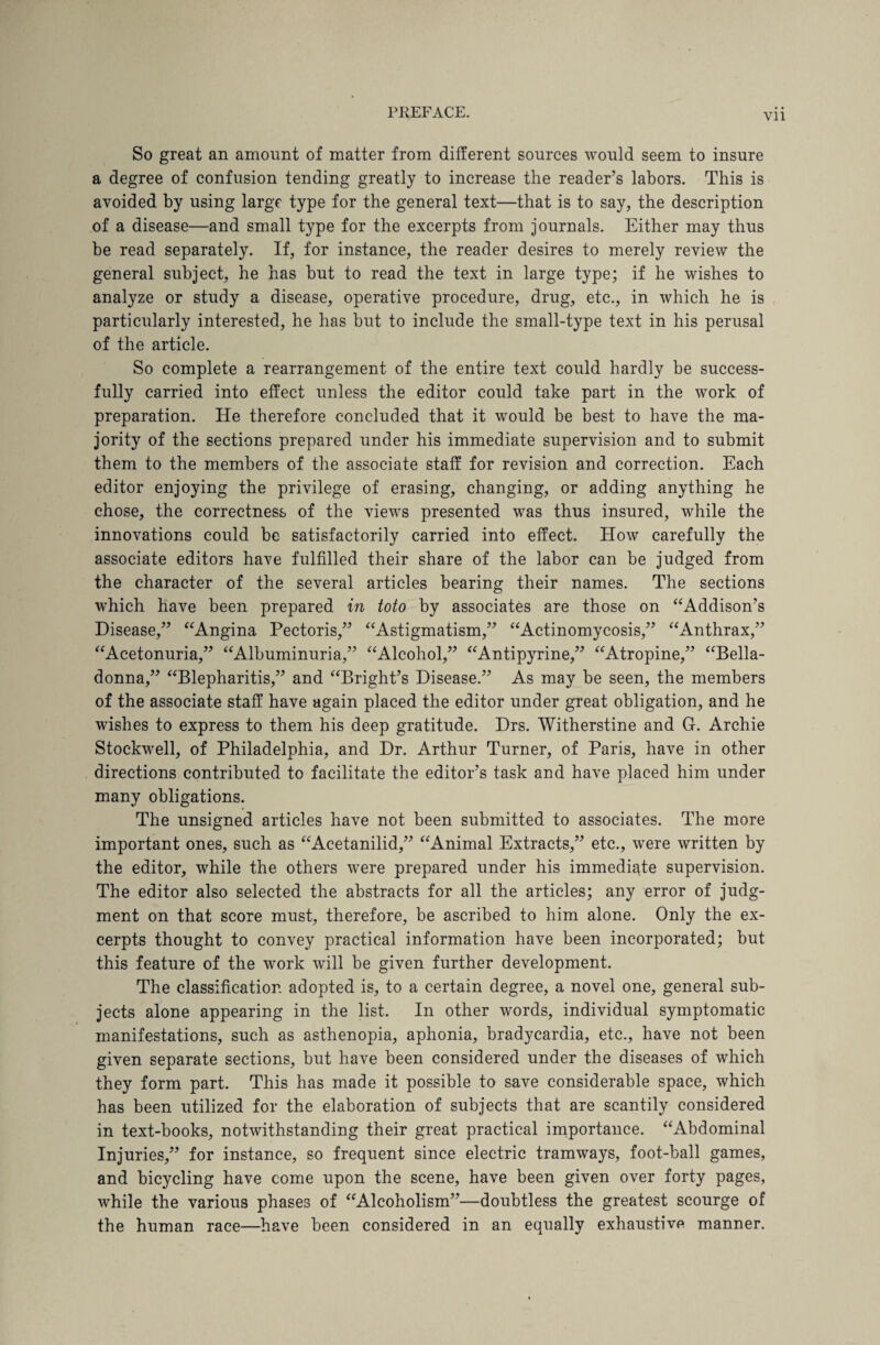 Vll So great an amount of matter from different sources would seem to insure a degree of confusion tending greatly to increase the reader’s labors. This is avoided by using large type for the general text—that is to say, the description of a disease—and small type for the excerpts from journals. Either may thus be read separately. If, for instance, the reader desires to merely review the general subject, he has but to read the text in large type; if he wishes to analyze or study a disease, operative procedure, drug, etc., in which he is particularly interested, he has but to include the small-type text in his perusal of the article. So complete a rearrangement of the entire text could hardly be success¬ fully carried into effect unless the editor could take part in the work of preparation. He therefore concluded that it would be best to have the ma¬ jority of the sections prepared under his immediate supervision and to submit them to the members of the associate staff for revision and correction. Each editor enjoying the privilege of erasing, changing, or adding anything he chose, the correctness of the views presented was thus insured, while the innovations could he satisfactorily carried into effect. How carefully the associate editors have fulfilled their share of the labor can be judged from the character of the several articles bearing their names. The sections which have been prepared in toto by associates are those on “Addison’s Disease,” “Angina Pectoris,” “Astigmatism,” “Actinomycosis,” “Anthrax,” “Acetonuria,” “Albuminuria,” “Alcohol,” “Antipyrine,” “Atropine,” “Bella¬ donna,” “Blepharitis,” and “Bright’s Disease.” As may be seen, the members of the associate staff have again placed the editor under great obligation, and he wishes to express to them his deep gratitude. Drs. Witherstine and G. Archie Stockwell, of Philadelphia, and Dr. Arthur Turner, of Paris, have in other directions contributed to facilitate the editor’s task and have placed him under many obligations. The unsigned articles have not been submitted to associates. The more important ones, such as “Acetanilid,” “Animal Extracts,” etc., were written by the editor, while the others were prepared under his immediate supervision. The editor also selected the abstracts for all the articles; any error of judg¬ ment on that score must, therefore, be ascribed to him alone. Only the ex¬ cerpts thought to convey practical information have been incorporated; but this feature of the work will be given further development. The classification adopted is, to a certain degree, a novel one, general sub¬ jects alone appearing in the list. In other words, individual symptomatic manifestations, such as asthenopia, aphonia, bradycardia, etc., have not been given separate sections, but have been considered under the diseases of which they form part. This has made it possible to save considerable space, which has been utilized for the elaboration of subjects that are scantily considered in text-books, notwithstanding their great practical importance. “Abdominal Injuries,” for instance, so frequent since electric tramways, foot-ball games, and bicycling have come upon the scene, have been given over forty pages, while the various phases of “Alcoholism”—doubtless the greatest scourge of the human race—have been considered in an equally exhaustive manner.
