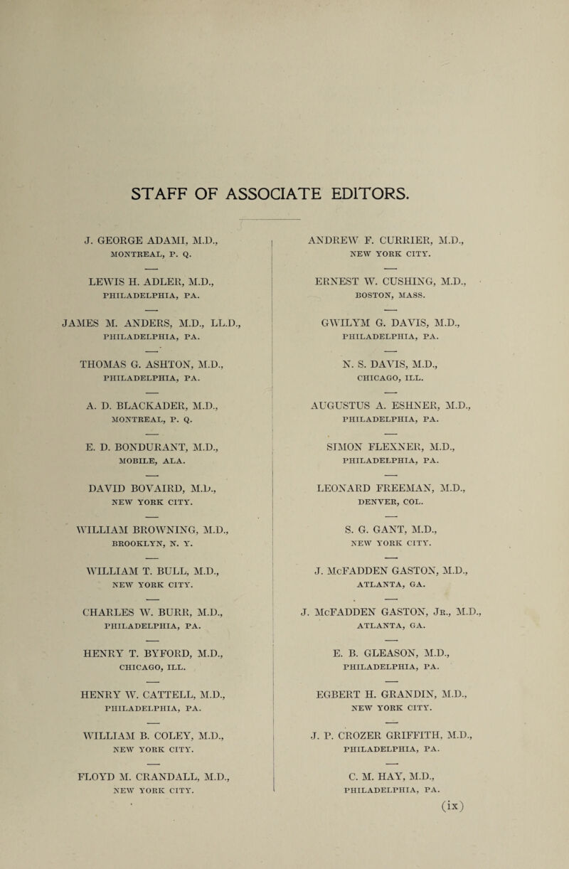 STAFF OF ASSOCIATE EDITORS J. GEORGE ADAMI, M.D., MONTREAL, P. Q. ANDREW F. CURRIER, M.D., NEW YORK CITY. LEWIS H. ADLER, M.D., PHILADELPHIA, PA. ERNEST W. CUSHING, M.D., BOSTON, MASS. JAMES M. ANDERS, M.D., LL.D., PHILADELPHIA, PA. GWILYM G. DAVIS, M.D., PHILADELPHIA, PA. THOMAS G. ASHTON, M.D., PHILADELPHIA, PA. N. S. DAVIS, M.D., CHICAGO, ILL. A. D. BLACKADER, M.D., MONTREAL, P. Q. AUGUSTUS A. ESHNER, M.D., PHILADELPHIA, PA. E. D. BONDURANT, M.D., MOBILE, ALA. SIMON FLEXNER, M.D., PHILADELPHIA, PA. DAVID BOVAIRD, M.D., NEW YORK CITY. LEONARD FREEMAN, M.D., DENVER, COL. WILLIAM BROWNING, M.D., BROOKLYN, N. Y. S. G. GANT, M.D., NEW YORK CITY. WILLIAM T. BULL, M.D., NEW YORK CITY. J. McFADDEN GASTON, M.D., ATLANTA, GA. CHARLES W. BURR, M.D., PHILADELPHIA, PA. J. McFADDEN GASTON, Jr., M.D ATLANTA, GA. HENRY T. BYFORD, M.D., CHICAGO, ILL. E. B. GLEASON, M.D., PHILADELPHIA, PA. HENRY W. CATTELL, M.D., PHILADELPHIA, PA. EGBERT H. GRANDIN, M.D., NEW YORK CITY. WILLIAM B. COLEY, M.D., NEW YORK CITY. _ J. P. CROZER GRIFFITH, M.D., PHILADELPHIA, PA. FLOYD M. CRANDALL, M.D., NEW YORK CITY. C. M. HAY, M.D., PHILADELPHIA, PA.