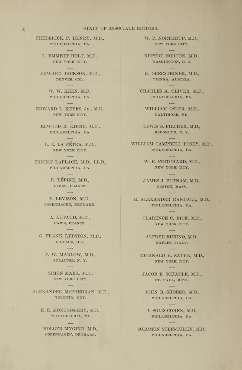 FREDERICK P. HENRY, M.D., PHILADELPHIA, PA. W. P. NORTHRUP, M.D., NEW YORK CITY. L. EMMETT HOLT, M.D., NEW YOEK CITY. RUPERT NORTON, M.D., WASHINGTON, D. C. EDWARD JACKSON, M.D., DENVER, COL. II. OBERSTEINER, M.D., VIENNA, AUSTRIA. W. W. KEEN, M.D., PHILADELPHIA, PA. CHARLES A. OLIVER, M.D., PHILADELPHIA, PA. EDWARD L. KEYES, Jr., M.D., NEW YORK CITY. WILLIAM OSLER, M.D., BALTIMORE, MD. ELWOOD R. KIRBY, M.D., PHILADELPHIA, PA. LEWIS S. PILCHER, M.D., BROOKLYN, N. Y. L. E. LA FETRA, M.D., NEW YORK CTTY. WILLIAM CAMPBELL POSEY, M.D., PHILADELPHIA, PA. ERNEST LAPLACE, M.D., LL.D., PHILADELPHIA, PA. W. B. PRITCHARD, M.D., NEW YORK CITY. R. LEPINE, M.D., LYONS, FRANCE. JAMES J. PUTNAM, M.D., BOSTON, MASS. F. LEVISON, M.D., COPENHAGEN, DENMARK. B. ALEXANDER RANDALL, M.D., PHILADELPHIA, PA. A. LUTAUD, M.D., PARIS, FRANCE. CLARENCE C. RICE, M.D., NEW YORK CITY. G. FRANK LYDSTON, M.D., CHICAGO, ILL. ALFRED RUBINO, M.D., NAPLES, ITALY. F. W. MARLOW, M.D., SYRACUSE, N. Y. REGINALD H. SAYRE, M.D., NEW YORK CITY. SIMON MARX, M.D., NEW YORK CITY. JACOB E. SCHADLE, M.D., ST. PAUL, MINN. ALEXANDER McPHEDRAN, M.D., TORONTO, ONT. JOHN B. SHOBER, M.D., PHILADELPHIA. PA. E. E. MONTGOMERY, M.D., PHILADELPHIA, PA. J. SOLIS-COHEN, M.D., PHILADELPHIA, PA. HOLGER MYGIND, M.D., COPENHAGEN, DENMARK. SOLOMON SOLIS-COHEN, M.D., PHILADELPHIA, PA.