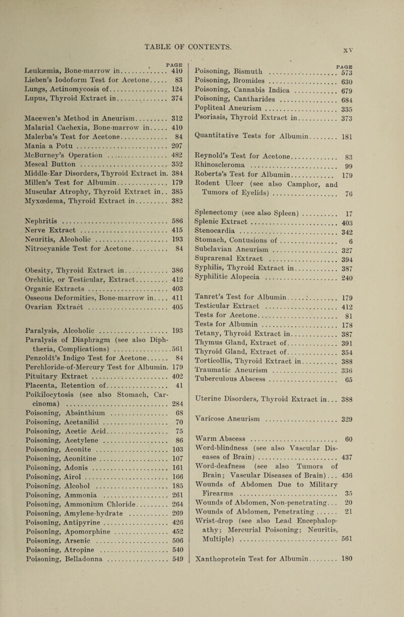 xv PAGE Leuksemia, Bone-marrow in. 410 Lieben’s Iodoform Test for Acetone. 83 Lungs, Actinomycosis of. 124 Lupus, Thyroid Extract in. 374 Macewen’s Method in Aneurism. 312 Malarial Cachexia, Bone-marrow in.410 Malerba’s Test for Acetone. 84 Mania a Potu. 207 McBurney’s Operation . 482 Mescal Button . 352 Middle-Ear Disorders, Thyroid Extract in. 384 Millen’s Test for Albumin. 179 Muscular Atrophy, Thyroid Extract in. . 385 Myxoedema, Thyroid Extract in. 382 Nephritis . 586 Nerve Extract . 415 Neuritis, Alcoholic . 193 Nitrocvanide Test for Acetone. 84 Obesity, Thyroid Extract in..... 386 Orchitic, or Testicular, Extract. 412 Organic Extracts. 403 Osseous Deformities, Bone-marrow in. ... 411 Ovarian Extract . 405 Paralysis, Alcoholic . 193 Paralysis of Diaphragm (see also Diph¬ theria, Complications) .561 Penzoldt’s Indigo Test for Acetone. 84 Perchloride-of-Mercury Test for Albumin. 179 Pituitary Extract . 402 Placenta, Retention of. 41 Poikilocytosis (see also Stomach, Car¬ cinoma) . 284 Poisoning, Absinthium . 68 Poisoning, Acetanilid. 70 Poisoning, Acetic Acid. 75 Poisoning, Acetylene . 86 Poisoning, Aconite . 103 Poisoning, Aconitine. 107 Poisoning, Adonis . 161 Poisoning, Airol. 166 Poisoning, Alcohol . 185 Poisoning, Ammonia . 261 Poisoning, Ammonium Chloride. 264 Poisoning, Amvlene-hvdrate . 269 Poisoning, Antipyrine. 426 Poisoning, Apomorphine . 452 Poisoning, Arsenic . 506 Poisoning, Atropine . 540 Poisoning, Belladonna . 549 Poisoning, Bismuth . 573 Poisoning, Bromides. 630 Poisoning, Cannabis Indica . 679 Poisoning, Cantharides . 684 Popliteal Aneurism. 335 Psoriasis, Thyroid Extract in. 373 Quantitative Tests for Albumin. 181 Reynold’s Test for Acetone. 83 Rhinoscleroma . 99 Roberts’s Test for Albumin. 179 Rodent Ulcer (see also Camphor, and Tumors of Eyelids). 73 Splenectomy (see also Spleen). 17 Splenic Extract. 403 Stenocardia . 342 Stomach, Contusions of. 6 Subclavian Aneurism. 327 Suprarenal Extract . 394 Syphilis, Thyroid Extract in. 387 Syphilitic Alopecia . 240 Tanret’s Test for Albumin.:. 179 Testicular Extract . 412 Tests for Acetone. 81 Tests for Albumin. 178 Tetany, Thyroid Extract in. 387 Thymus Gland, Extract of. 391 Thyroid Gland, Extract of. 354 Torticollis, Thyroid Extract in. 388 Traumatic Aneurism . 336 Tuberculous Abscess. 65 Uterine Disorders, Thyroid Extract in. .. 388 Varicose Aneurism . 329 Warm Abscess . 60 Word-blindness (see also Vascular Dis¬ eases of Brain). 437 Word-deafness (see also Tumors of Brain; Vascular Diseases of Brain) . . . 436 Wounds of Abdomen Due to Military Firearms . 35 Wounds of Abdomen, Non-penetrating. . . 20 Wounds of Abdomen, Penetrating. 21 Wrist-drop (see also Lead Encephalop¬ athy; Mercurial Poisoning; Neuritis, Multiple) . 561 Xanthoprotein Test for Albumin. 180