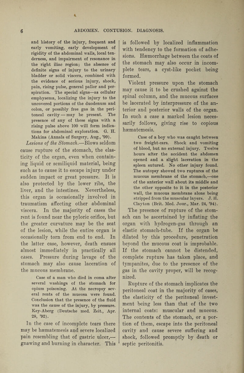 and history of the injury, frequent and early vomiting, early development of rigidity of the abdominal walls, local ten¬ derness, and impairment of resonance in the right iliac region; the absence of definite signs of injury to the urinary bladder or solid viscera, combined with the evidence of serious injury, shock, pain, rising pulse, general pallor and per¬ spiration. The special signs—as cellular emphysema, localizing the injury to the uncovered portions of the duodenum and colon, or possibly free gas in the peri¬ toneal cavity — may be present. The presence of any of these signs with a rising pulse above 100 will form indica¬ tions for abdominal exploration. G. H. Makins (Annals of Surgery, Aug., ’99). Lesions of the Stomach.—Blows seldom cause rupture of the stomach, the elas¬ ticity of the organ, even when contain¬ ing liquid or semiliquid material, being such as to cause it to escape injury under sudden impact or great pressure. It is also protected by the lower ribs, the liver, and the intestines. Nevertheless, this organ is occasionally involved in traumatism affecting other abdominal viscera. In the majority of cases the rent is found near the pyloric orifice, but the greater curvature may be the seat of the lesion, while the entire organ is occasionally torn from end to end. In the latter case, however, death ensues almost immediately in practically all cases. Pressure during lavage of the stomach may also cause laceration of the mucous membrane. Case of a man who died in coma after several washings of the stomach for opium poisoning. At the necropsy sev¬ eral rents of the mucosa were found. Conclusion that the presence of the fluid was the cause of the injury, by pressure. Key-Aberg (Deutsche med. Zeit., Apr. 28, ’92). In the case of incomplete tears there may be hsematemesis and severe localized pain resembling that of gastric ulcer,— gnawing and burning in character. This is followed by localized inflammation with tendency to the formation of adhe¬ sions. Haemorrhage between the coats of the stomach may also occur in incom¬ plete tears, a cyst-like pocket being formed. Violent pressure upon the stomach may cause it to be crushed against the spinal column, and the mucous surfaces be lacerated by interpressure of the an¬ terior and posterior walls of the organ. In such a case a marked lesion neces¬ sarily follows, giving rise to copious hrematemesis. Case of a boy who was caught between two freight-cars. Shock and vomiting of blood, but no external injury. Twelve hours after the accident the abdomen opened and a slight laceration in the spleen sutured. No other injury found. The autopsy showed two ruptures of the mucous membrane of the stomach,—one of the anterior wall about its middle and the other opposite to it in the posterior wall, the mucous membrane alone being stripped from the muscular layers. J. H. Clayton (Brit. Med. Jour., Mar. 24, ’94). The presence of rupture of the stom¬ ach can be ascertained by inflating the organ with hydrogen-gas through an elastic stomach-tube. If the organ be dilated by this procedure, penetration beyond the mucous coat is improbable. If the stomach cannot be distended, complete rupture has taken place, and tympanites, due to the presence of the gas in the cavity proper, will be recog¬ nized. Bupture of the stomach implicates the peritoneal coat in the majority of cases, the elasticity of the peritoneal invest¬ ment being less than that of the two internal coats: muscular and mucous. The contents of the stomach, or a por¬ tion of them, escape into the peritoneal cavity and cause severe suffering and shock, followed promptly by death or septic peritonitis.