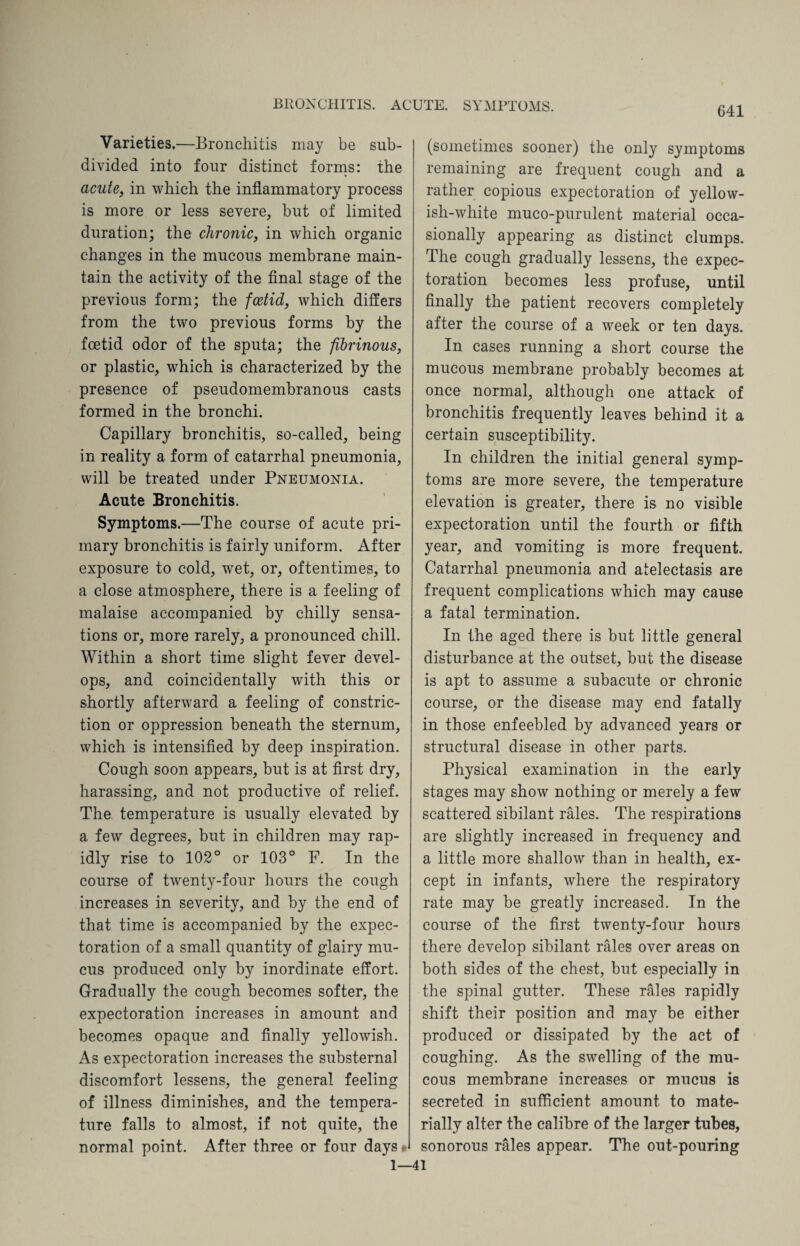 Varieties.—Bronchitis may be sub¬ divided into four distinct forms: the acute, in which the inflammatory process is more or less severe, but of limited duration; the chronic, in which organic changes in the mucous membrane main¬ tain the activity of the final stage of the previous form; the foetid, which differs from the two previous forms by the foetid odor of the sputa; the fibrinous, or plastic, which is characterized by the presence of pseudomembranous casts formed in the bronchi. Capillary bronchitis, so-called, being in reality a form of catarrhal pneumonia, will be treated under Pneumonia. Acute Bronchitis. Symptoms.—The course of acute pri¬ mary bronchitis is fairly uniform. After exposure to cold, wet, or, oftentimes, to a close atmosphere, there is a feeling of malaise accompanied by chilly sensa¬ tions or, more rarely, a pronounced chill. Within a short time slight fever devel¬ ops, and coincidentally with this or shortly afterward a feeling of constric¬ tion or oppression beneath the sternum, which is intensified by deep inspiration. Cough soon appears, but is at first dry, harassing, and not productive of relief. The temperature is usually elevated by a few degrees, but in children may rap¬ idly rise to 102° or 103° F. In the course of twenty-four hours the cough increases in severity, and by the end of that time is accompanied by the expec¬ toration of a small quantity of glairy mu¬ cus produced only by inordinate effort. Gradually the cough becomes softer, the expectoration increases in amount and becomes opaque and finally yellowish. As expectoration increases the substerna] discomfort lessens, the general feeling of illness diminishes, and the tempera¬ ture falls to almost, if not quite, the normal point. After three or four days * 1— (sometimes sooner) the only symptoms remaining are frequent cough and a rather copious expectoration of yellow¬ ish-white muco-purulent material occa¬ sionally appearing as distinct clumps. The cough gradually lessens, the expec¬ toration becomes less profuse, until finally the patient recovers completely after the course of a week or ten days. In cases running a short course the mucous membrane probably becomes at once normal, although one attack of bronchitis frequently leaves behind it a certain susceptibility. In children the initial general symp¬ toms are more severe, the temperature elevation is greater, there is no visible expectoration until the fourth or fifth year, and vomiting is more frequent. Catarrhal pneumonia and atelectasis are frequent complications which may cause a fatal termination. In the aged there is but little general disturbance at the outset, but the disease is apt to assume a subacute or chronic course, or the disease may end fatally in those enfeebled by advanced years or structural disease in other parts. Physical examination in the early stages may show nothing or merely a few scattered sibilant rales. The respirations are slightly increased in frequency and a little more shallow than in health, ex¬ cept in infants, where the respiratory rate may be greatly increased. In the course of the first twenty-four hours there develop sibilant rales over areas on both sides of the chest, but especially in the spinal gutter. These rales rapidly shift their position and may be either produced or dissipated by the act of coughing. As the swelling of the mu¬ cous membrane increases or mucus is secreted in sufficient amount to mate¬ rially alter the calibre of the larger tubes, sonorous rales appear. The out-pouring 41