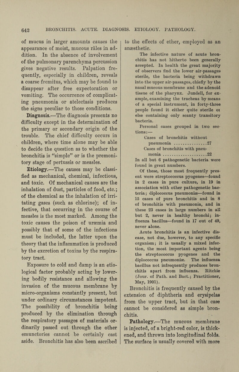 of mucus in larger amounts causes the appearance of moist, mucous rales in ad¬ dition. In the absence of involvement of the pulmonary parenchyma percussion gives negative results. Palpation fre¬ quently, especially in children, reveals a coarse fremitus, which may be found to disappear after free expectoration or vomiting. The occurrence of complicat¬ ing pneumonia or atelectasis produces the signs peculiar to those conditions. Diagnosis.—The diagnosis presents no difficulty except in the determination of the primary or secondary origin of the trouble. The chief difficulty occurs in children, where time alone may be able to decide the question as to whether the bronchitis is “simple” or is the premoni¬ tory stage of pertussis or measles. Etiology.—The causes may be classi¬ fied as mechanical, chemical, infectious, and toxic. Of mechanical causes are the inhalation of dust, particles of food, etc.; of the chemical as the inhalation of irri¬ tating gases (such as chlorine); of in¬ fective, that occurring in the course of measles is the most marked. Among the toxic causes the poison of ursemia and possibly that of some of the infections must be included, the latter upon the theory that the inflammation is produced by the excretion of toxins by the respira¬ tory tract. Exposure to cold and damp is an etio¬ logical factor probably acting by lower¬ ing bodily resistance and allowing the invasion of the mucous membrane by micro-organisms constantly present, but under ordinary circumstances impotent. The possibility of bronchitis being produced by the elimination through the respiratory passages of materials or¬ dinarily passed out through the other emunctories cannot be certainly cast aside. Bronchitis has also been ascribed to the effects of ether, employed as an anaesthetic. The infective nature of acute bron¬ chitis has not hitherto been generally accepted. In health the great majority of observers find the lower air-passages sterile, the bacteria being withdrawn into the upper air-passages, chiefly by the nasal mucous membrane and the adenoid tissue of the pharynx. Jundell, for ex¬ ample, examining the tracheas by means of a special instrument, in forty-three people found it either quite sterile 01 else containing only scanty transitory bacteria. Personal cases grouped in two sec¬ tions:— Cases of bronchitis without pneumonia .27 Cases of bronchitis with pneu¬ monia ..22 In all but 6 pathogenetic bacteria were found in great numbers. Of these, those most frequently pres¬ ent were streptococcus pyogenes—found in 2 cases in pure culture, in 19 in association with other pathogenetic bac¬ teria; diplococcus pneumoniae—found in 15 cases of pure bronchitis and in 8 of bronchitis with pneumonia, and in these 23 cases in large numbers in all but 2, never in healthy bronchi; in¬ fluenza bacillus—found in 17 out of 49, never alone. Acute bronchitis is an infective dis¬ ease, not due, however, to any specific organism; it is usually a mixed infec¬ tion, the most important agents being the streptococcus pyogenes and the diplococcus pneumoniae. The influenza bacillus not infrequently produces bron¬ chitis apart from influenza. Ritchie (Jour, of Path, and Bact.; Practitioner, May, 1901). Bronchitis is frequently caused by the extension of diphtheria and erysipelas from the upper tract, but in that case cannot be considered as simple bron¬ chitis. Pathology.—The mucous membrane is injected, of a bright-red color, is thick¬ ened, and thrown into longitudinal folds. The surface is usually covered with more