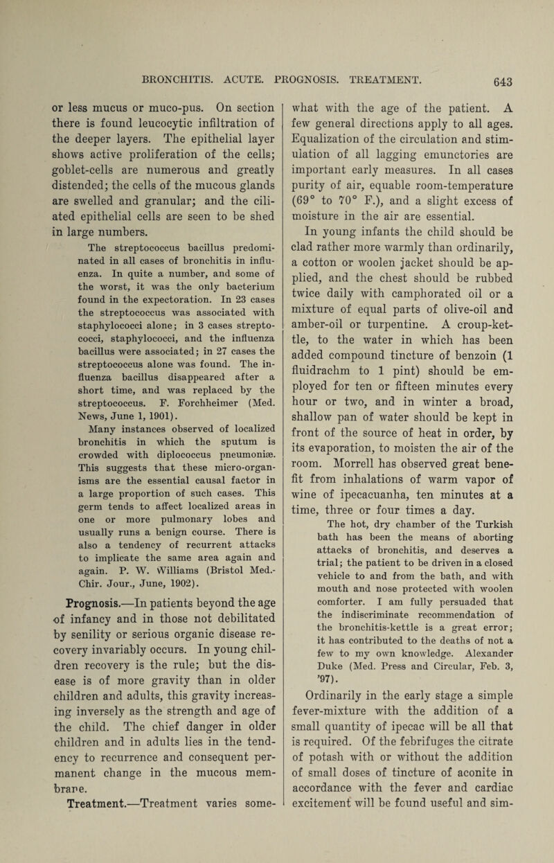or less mucus or muco-pus. On section there is found leucocytic infiltration of the deeper layers. The epithelial layer shows active proliferation of the cells; goblet-cells are numerous and greatly distended; the cells of the mucous glands are swelled and granular; and the cili¬ ated epithelial cells are seen to be shed in large numbers. The streptococcus bacillus predomi¬ nated in all cases of bronchitis in influ¬ enza. In quite a number, and some of the worst, it was the only bacterium found in the expectoration. In 23 cases the streptococcus was associated with staphylococci alone; in 3 cases strepto¬ cocci, staphylococci, and the influenza bacillus were associated; in 27 cases the streptococcus alone was found. The in¬ fluenza bacillus disappeared after a short time, and was replaced by the streptococcus. F. Forchheimer (Med. News, June 1, 1901). Many instances observed of localized bronchitis in which the sputum is crowded with diplococcus pneumoniae. This suggests that these micro-organ¬ isms are the essential causal factor in a large proportion of such cases. This germ tends to affect localized areas in one or more pulmonary lobes and usually runs a benign course. There is also a tendency of recurrent attacks to implicate the same area again and again. P. W. Williams (Bristol Med.- Chir. Jour., June, 1902). Prognosis.—In patients beyond the age of infancy and in those not debilitated by senility or serious organic disease re¬ covery invariably occurs. In young chil¬ dren recovery is the rule; but the dis¬ ease is of more gravity than in older children and adults, this gravity increas¬ ing inversely as the strength and age of the child. The chief danger in older children and in adults lies in the tend¬ ency to recurrence and consequent per¬ manent change in the mucous mem¬ brane. Treatment.—Treatment varies some¬ what with the age of the patient. A few general directions apply to all ages. Equalization of the circulation and stim¬ ulation of all lagging emunctories are important early measures. In all cases purity of air, equable room-temperature (69° to 70° F.), and a slight excess of moisture in the air are essential. In young infants the child should be clad rather more warmly than ordinarily, a cotton or woolen jacket should be ap¬ plied, and the chest should be rubbed twice daily with camphorated oil or a mixture of equal parts of olive-oil and amber-oil or turpentine. A croup-ket¬ tle, to the water in which has been added compound tincture of benzoin (1 fluidrachm to 1 pint) should be em¬ ployed for ten or fifteen minutes every hour or two, and in winter a broad, shallow pan of water should be kept in front of the source of heat in order, by its evaporation, to moisten the air of the room. Morrell has observed great bene¬ fit from inhalations of warm vapor of wine of ipecacuanha, ten minutes at a time, three or four times a day. The hot, dry chamber of the Turkish bath has been the means of aborting attacks of bronchitis, and deserves a trial; the patient to be driven in a closed vehicle to and from the bath, and with mouth and nose protected with woolen comforter. I am fully persuaded that the indiscriminate recommendation of the bronchitis-kettle is a great error; it has contributed to the deaths of not a few to my own knowledge. Alexander Duke (Med. Press and Circular, Feb. 3, ’97). Ordinarily in the early stage a simple fever-mixture with the addition of a small quantity of ipecac will be all that is required. Of the febrifuges the citrate of potash with or without the addition of small doses of tincture of aconite in accordance with the fever and cardiac excitement will be found useful and sim-