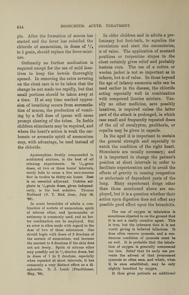 pie. After the formation of mucus has started and the fever has subsided the chloride of ammonium, in doses of V4 to 1 grain, should replace the fever-mixt¬ ure. Ordinarily no further medication is required except for the use of mild laxa¬ tives to keep the bowels thoroughly opened. In removing the extra covering on the chest care is to be taken that the change be not made too rapidly, but that small portions should be taken away at a time. If at any time marked oppres¬ sion of breathing occurs from accumula¬ tion of mucus, the production of vomit¬ ing by a full dose of ipecac will cause prompt clearing of the tubes. In feeble children stimulants may be required, and where the heart’s action is weak the car¬ bonate or aromatic spirit of ammonium may, with advantage, be used instead of the chloride. Apomorphine, freshly compounded in acidulated mixture, is the best of all relaxing expectorants. In 1/30-grain doses, at two or three hours’ intervals, rarely fails to cause a free sero-mucous flow in twelve to thirty-six hours. Rest is an essential adjuvant. Codeine sul¬ phate in VB-grain doses, given independ¬ ently, is the best sedative. Thomas Hubbard (N. Y. Med. Jour., July 18, ’96). In acute bronchitis of adults a com¬ bination of acetate of ammonium, spirit of nitrous ether, and ipecacuanha or antimony is commonly used, and no bet¬ ter combination can be employed. But an error is often made with regard to the dose of two of these substances. One should begin with doses of 3 drachms of the acetate of ammonium, and increase the amount to 6 drachms if the skin does not act freely. Spirit of nitrous ether may possibly act in 1/2-drachm doses, but in doses of 1 to 2 drachms, especially when repeated at short intervals, it has commonly a very distinct effect as a di¬ aphoretic. D. J. Leech (Practitioner, May, ’98). In older children and in adults a pre¬ liminary hot foot-bath, to equalize the circulation and start the emunctories, is of value. The application of mustard poultices or turpentine stupes to the chest certainly gives relief and probably hastens cure. The use of a cotton or woolen jacket is not so important as in infants, but is of value. In those beyond the age of infancy ammonia salts can be used earlier in the disease, the chloride acting especially well in combination with compound licorice mixture. Usu¬ ally no other medicine, save possibly laxatives, is required unless the latter part of the attack is prolonged, in which case small and frequently repeated doses of the oil of eucalyptus, gaultheria, or copaiba may be given in capsule. In the aged it is important to sustain the general strength and especially to watch the condition of the right heart. Stimulants are usually necessary; and it is important to change the patient’s position at short intervals in order to facilitate expectoration and to avoid the effects of gravity in causing congestion or atelectasis of dependent parts of the lung. Many expectorant drugs other than those mentioned above are em¬ ployed, but it is a question whether their action upon digestion does not offset any possible good effect upon the bronchitis. The use of oxygen in inhalation is sometimes objected to on the ground that it is not a really curative agent. This is true, but the inference that it is not worth giving is believed fallacious. It does often remove cyanosis, and a con¬ tinuous condition of cyanosis must be an evil. It is probable that the inhala¬ tion of oxygen is generally commenced too late. Belief that its early use pre¬ vents the advent of that pronounced cyanosis so often seen, and which, when it is once established, may be only slightly benefited by oxygen. It thus gives patients an additional