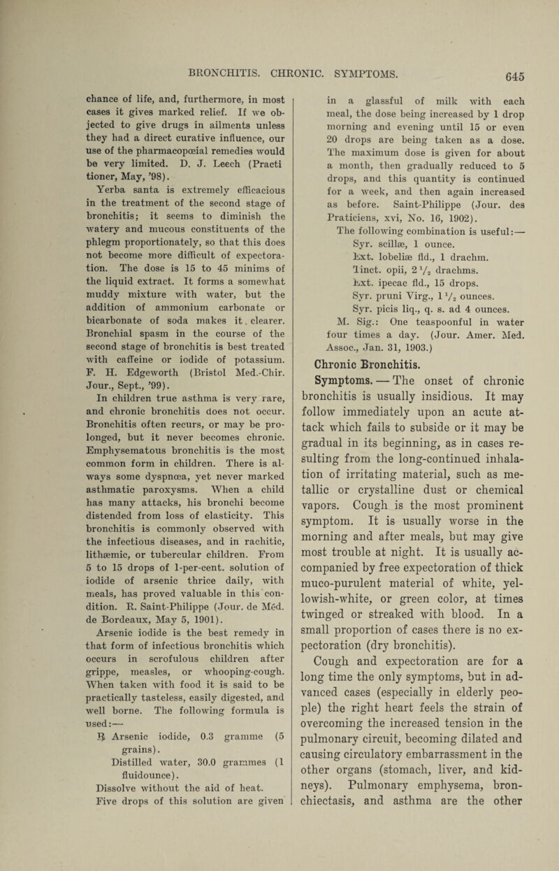 chance of life, and, furthermore, in most cases it gives marked relief. If we ob¬ jected to give drugs in ailments unless they had a direct curative influence, our use of the pharmacopoeial remedies would be very limited. D. J. Leech (Practi tioner, May, ’98). Yerba santa is extremely efficacious in the treatment of the second stage of bronchitis; it seems to diminish the watery and mucous constituents of the phlegm proportionately, so that this does not become more difficult of expectora¬ tion. The dose is 15 to 45 minims of the liquid extract. It forms a somewhat muddy mixture with water, but the addition of ammonium carbonate or bicarbonate of soda makes it. clearer. Bronchial spasm in the course of the second stage of bronchitis is best treated with caffeine or iodide of potassium. F. H. Edgeworth (Bristol Med.-Chir. Jour., Sept., ’99). In children true asthma is very rare, and chronic bronchitis does not occur. Bronchitis often recurs, or may be pro¬ longed, but it never becomes chronic. Emphysematous bronchitis is the most, common form in children. There is al¬ ways some dyspnoea, yet never marked asthmatic paroxysms. When a child has many attacks, his bronchi become distended from loss of elasticity. This bronchitis is commonly observed with the infectious diseases, and in rachitic, lithsemic, or tubercular children. From 5 to 15 drops of 1-per-cent, solution of iodide of arsenic thrice daily, with meals, has proved valuable in this con¬ dition. R. Saint-Philippe (Jour, de Med. de Bordeaux, May 5, 1901). Arsenic iodide is the best remedy in that form of infectious bronchitis which occurs in scrofulous children after grippe, measles, or whooping-cough. When taken with food it is said to be practically tasteless, easily digested, and well borne. The following formula is used:— Arsenic iodide, 0.3 gramme (5 grains). Distilled water, 30.0 grammes (1 fluidounce). Dissolve without the aid of heat. Five drops of this solution are given in a glassful of milk with each meal, the dose being increased by 1 drop morning and evening until 15 or even 20 drops are being taken as a dose. The maximum dose is given for about a month, then gradually reduced to 5 drops, and this quantity is continued for a week, and then again increased as before. Saint-Philippe (Jour, des Praticiens, xvi, No. 16, 1902). The following combination is useful: — Syr. scillse, 1 ounce. Ext. lobelise fid., 1 drachm. Tinct. opii, 2 V2 drachms. Ext. ipecac fld., 15 drops. Syr. pruni Virg., 1 V2 ounces. Syr. picis liq., q. s. ad 4 ounces. M. Sig.: One teaspoonful in water four times a day. (Jour. Amer. Med. Assoc., Jan. 31, 1903.) Chronic Bronchitis. Symptoms. — The onset of chronic bronchitis is usually insidious. It may follow immediately upon an acute at¬ tack which fails to subside or it may be gradual in its beginning, as in cases re¬ sulting from the long-continued inhala¬ tion of irritating material, such as me¬ tallic or crystalline dust or chemical vapors. Cough is the most prominent symptom. It is usually worse in the morning and after meals, but may give most trouble at night. It is usually ac¬ companied by free expectoration of thick muco-purulent material of white, yel¬ lowish-white, or green color, at times twinged or streaked with blood. In a small proportion of cases there is no ex¬ pectoration (dry bronchitis). Cough and expectoration are for a long time the only symptoms, but in ad¬ vanced cases (especially in elderly peo¬ ple) the right heart feels the strain of overcoming the increased tension in the pulmonary circuit, becoming dilated and causing circulatory embarrassment in the other organs (stomach, liver, and kid¬ neys). Pulmonary emphysema, bron¬ chiectasis, and asthma are the other