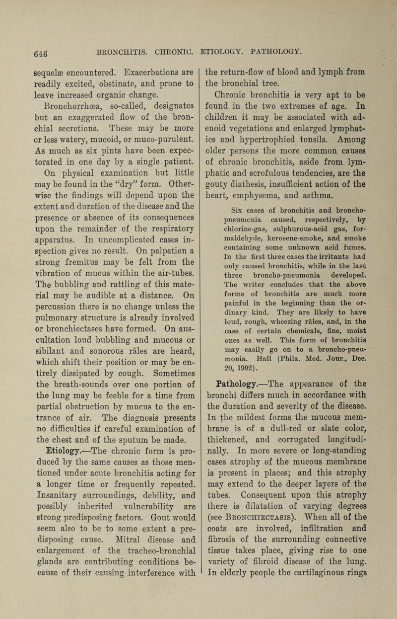 sequels encountered. Exacerbations are readily excited, obstinate, and prone to leave increased organic change. Bronchorrhcea, so-called, designates but an exaggerated flow of the bron¬ chial secretions. These may be more or less watery, mucoid, or muco-purulent. As much as six pints have been expec¬ torated in one day by a single patient. On physical examination but little may be found in the “dry” form. Other¬ wise the findings will depend upon the extent and duration of the disease and the presence or absence of its consequences upon the remainder of the respiratory apparatus. In uncomplicated cases in¬ spection gives no result. On palpation a strong fremitus may be felt from the vibration of mucus within the air-tubes. The bubbling and rattling of this mate¬ rial may be audible at a distance. On percussion there is no change unless the pulmonary structure is already involved or bronchiectases have formed. On aus¬ cultation loud bubbling and mucous or sibilant and sonorous rales are heard, which shift their position or may be en¬ tirely dissipated by cough. Sometimes the breath-sounds over one portion of the lung may be feeble for a time from partial obstruction by mucus to the en¬ trance of air. The diagnosis presents no difficulties if careful examination of the chest and of the sputum be made. Etiology.—The chronic form is pro¬ duced by the same causes as those men¬ tioned under acute bronchitis acting for a longer time or frequently repeated. Insanitary surroundings, debility, and possibly inherited vulnerability are strong predisposing factors. Gout would seem also to be to some extent a pre¬ disposing cause. Mitral disease and enlargement of the tracheo-bronchial glands are contributing conditions be¬ cause of their causing interference with the return-flow of blood and lymph from the bronchial tree. Chronic bronchitis is very apt to be found in the two extremes of age. In children it may be associated with ad¬ enoid vegetations and enlarged lymphat¬ ics and hypertrophied tonsils. Among older persons the more common causes of chronic bronchitis, aside from lym¬ phatic and scrofulous tendencies, are the gouty diathesis, insufficient action of the heart, emphysema, and asthma. Six cases of bronchitis and broncho¬ pneumonia caused, respectively, by chlorine-gas, sulphurous-acid gas, for¬ maldehyde, kerosene-smoke, and smoke containing some unknown acid fumes. In the first three cases the irritants had only caused bronchitis, while in the last three broncho-pneumonia developed. The writer concludes that the above forms of bronchitis are much more painful in the beginning than the or¬ dinary kind. They are likely to have loud, rough, wheezing rales, and, in the case of certain chemicals, fine, moist ones as well. This form of bronchitis may easily go on to a broncho-pneu¬ monia. Hall (Phila. Med. Jour., Dec. 20, 1902). Pathology.—The appearance of the bronchi differs much in accordance with the duration and severity of the disease. In the mildest forms the mucous mem- % brane is of a dull-red or slate color, thickened, and corrugated longitudi¬ nally. In more severe or long-standing cases atrophy of the mucous membrane is present in places; and this atrophy may extend to the deeper layers of the tubes. Consequent upon this atrophy there is dilatation of varying degrees (see Bronchiectasis). When all of the coats are involved, infiltration and fibrosis of the surrounding connective tissue takes place, giving rise to one variety of fibroid disease of the lung. In elderly people the cartilaginous rings