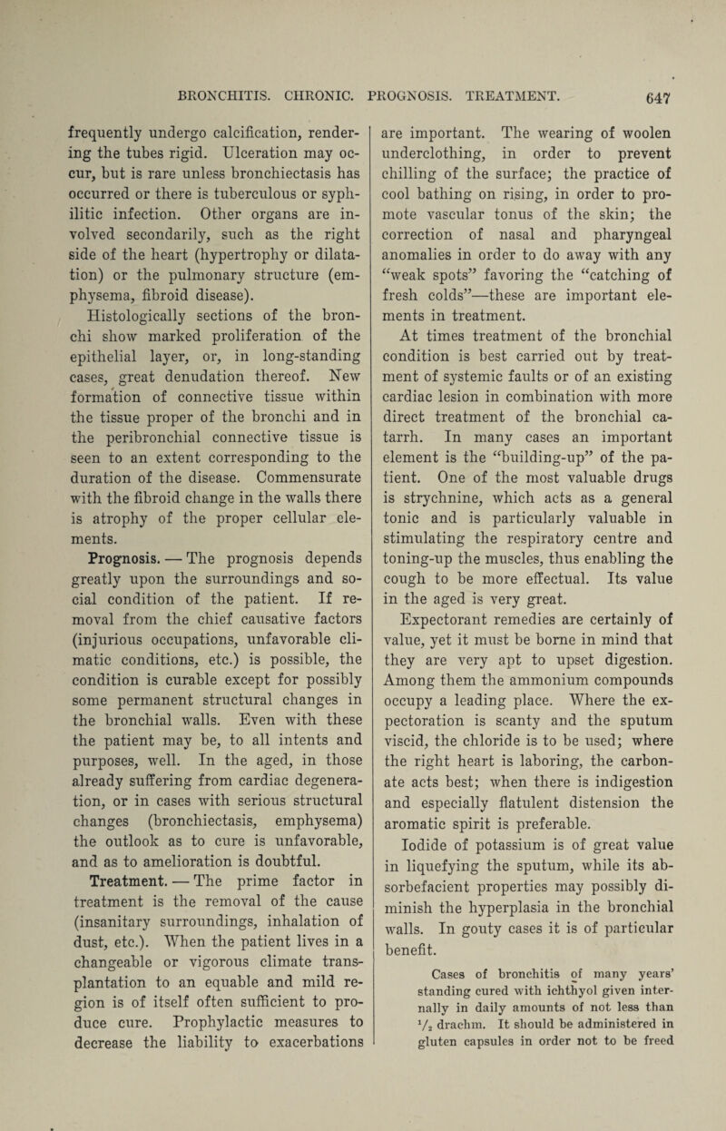 frequently undergo calcification, render¬ ing the tubes rigid. Ulceration may oc¬ cur, but is rare unless bronchiectasis has occurred or there is tuberculous or syph¬ ilitic infection. Other organs are in¬ volved secondarily, such as the right side of the heart (hypertrophy or dilata¬ tion) or the pulmonary structure (em¬ physema, fibroid disease). Histologically sections of the bron¬ chi show marked proliferation of the epithelial layer, or, in long-standing cases, great denudation thereof. New formation of connective tissue within the tissue proper of the bronchi and in the peribronchial connective tissue is seen to an extent corresponding to the duration of the disease. Commensurate with the fibroid change in the walls there is atrophy of the proper cellular ele¬ ments. Prognosis. — The prognosis depends greatly upon the surroundings and so¬ cial condition of the patient. If re¬ moval from the chief causative factors (injurious occupations, unfavorable cli¬ matic conditions, etc.) is possible, the condition is curable except for possibly some permanent structural changes in the bronchial walls. Even with these the patient may be, to all intents and purposes, well. In the aged, in those already suffering from cardiac degenera¬ tion, or in cases with serious structural changes (bronchiectasis, emphysema) the outlook as to cure is unfavorable, and as to amelioration is doubtful. Treatment. — The prime factor in treatment is the removal of the cause (insanitary surroundings, inhalation of dust, etc.). When the patient lives in a changeable or vigorous climate trans¬ plantation to an equable and mild re¬ gion is of itself often sufficient to pro¬ duce cure. Prophylactic measures to decrease the liability to exacerbations are important. The wearing of woolen underclothing, in order to prevent chilling of the surface; the practice of cool bathing on rising, in order to pro¬ mote vascular tonus of the skin; the correction of nasal and pharyngeal anomalies in order to do away with any “weak spots” favoring the “catching of fresh colds”—these are important ele¬ ments in treatment. At times treatment of the bronchial condition is best carried out by treat¬ ment of systemic faults or of an existing cardiac lesion in combination with more direct treatment of the bronchial ca¬ tarrh. In many cases an important element is the “building-up” of the pa¬ tient. One of the most valuable drugs is strychnine, which acts as a general tonic and is particularly valuable in stimulating the respiratory centre and toning-up the muscles, thus enabling the cough to be more effectual. Its value in the aged is very great. Expectorant remedies are certainly of value, yet it must be borne in mind that they are very apt to upset digestion. Among them the ammonium compounds occupy a leading place. Where the ex¬ pectoration is scanty and the sputum viscid, the chloride is to be used; where the right heart is laboring, the carbon¬ ate acts best; when there is indigestion and especially flatulent distension the aromatic spirit is preferable. Iodide of potassium is of great value in liquefying the sputum, while its ab- sorbefacient properties may possibly di¬ minish the hyperplasia in the bronchial walls. In gouty cases it is of particular benefit. Cases of bronchitis of many years’ standing cured with ichthyol given inter¬ nally in daily amounts of not less than ‘/a drachm. It should be administered in gluten capsules in order not to be freed