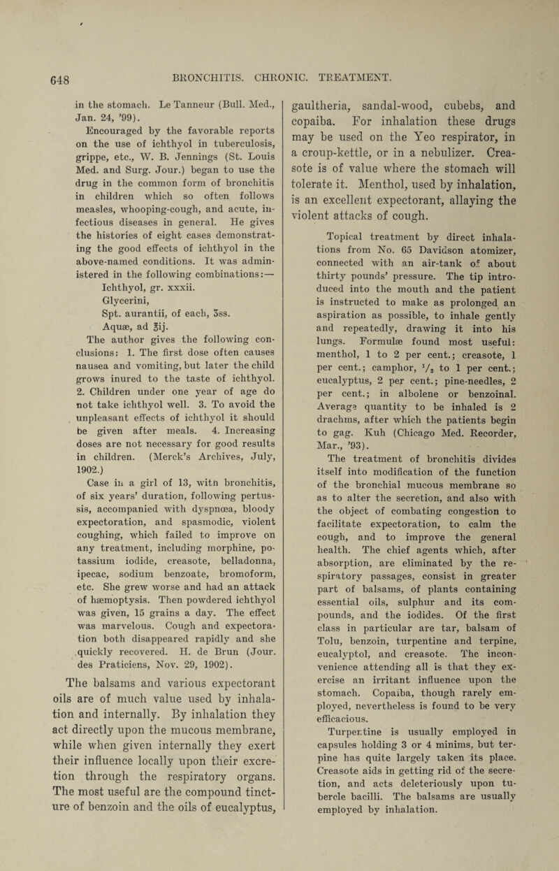 in tlie stomach. Le Tanneur (Bull. Med., Jan. 24, ’99). Encouraged by the favorable reports on the use of ichthyol in tuberculosis, grippe, etc., W. B. Jennings (St. Louis Med. and Surg. Jour.) began to use the drug in the common form of bronchitis in children which so often follows measles, whooping-cough, and acute, in¬ fectious diseases in general. He gives the histories of eight cases demonstrat¬ ing the good effects of ichthyol in the above-named conditions. It was admin¬ istered in the following combinations: — Ichthyol, gr. xxxii. Glycerini, Spt. aurantii, of each, 3ss. Aquae, ad Bij- The author gives the following con¬ clusions: 1. The first dose often causes nausea and vomiting, but later the child grows inured to the taste of ichthyol. 2. Children under one year of age do not take ichthyol well. 3. To avoid the unpleasant effects of ichthyol it should be given after meals. 4. Increasing doses are not necessary for good results in children. (Merck’s Archives, July, 1902.) Case in a girl of 13, witn bronchitis, of six years’ duration, following pertus¬ sis, accompanied with dyspnoea, bloody expectoration, and spasmodic, violent coughing, which failed to improve on any treatment, including morphine, po¬ tassium iodide, creasote, belladonna, ipecac, sodium benzoate, bromoform, etc. She grew worse and had an attack of haemoptysis. Then powdered ichthyol was given, 15 grains a day. The effect was marvelous. Cough and expectora¬ tion both disappeared rapidly and she quickly recovered. H. de Brun (Jour, des Praticiens, Nov. 29, 1902). The balsams and various expectorant oils are of much value used by inhala¬ tion and internally. By inhalation they act directly upon the mucous membrane, while when given internally they exert their influence locally upon their excre¬ tion through the respiratory organs. The most useful are the compound tinct¬ ure of benzoin and the oils of eucalyptus, gaultheria, sandal-wood, cubebs, and copaiba. For inhalation these drugs may be used on the Yeo respirator, in a croup-kettle, or in a nebulizer. Crea¬ sote is of value where the stomach will tolerate it. Menthol, used by inhalation, is an excellent expectorant, allaying the violent attacks of cough. Topical treatment by direct inhala¬ tions from No. 65 Davidson atomizer, connected with an air-tank of about thirty pounds’ pressure. The tip intro¬ duced into the mouth and the patient is instructed to make as prolonged an aspiration as possible, to inhale gently and repeatedly, drawing it into his lungs. Formulae found most useful: menthol, 1 to 2 per cent.; creasote, 1 per cent.; camphor, 1/2 to 1 per cent.; eucalyptus, 2 per cent.; pine-needles, 2 per cent.; in albolene or benzoinal. Average quantity to be inhaled is 2 drachms, after which the patients begin to gag. Kuh (Chicago Med. Recorder, Mar., ’93). The treatment of bronchitis divides itself into modification of the function of the bronchial mucous membrane so as to alter the secretion, and also with the object of combating congestion to facilitate expectoration, to calm the cough, and to improve the general health. The chief agents which, after absorption, are eliminated by the re¬ spiratory passages, consist in greater part of balsams, of plants containing essential oils, sulphur and its com¬ pounds, and the iodides. Of the first class in particular are tar, balsam of Tolu, benzoin, turpentine and terpine, eucalyptol, and creasote. The incon¬ venience attending all is that they ex¬ ercise an irritant influence upon the stomach. Copaiba, though rarely em¬ ployed, nevertheless is found to be very efficacious. Turpentine is usually employed in capsules holding 3 or 4 minims, but ter¬ pine has quite largely taken its place. Creasote aids in getting rid of the secre¬ tion, and acts deleteriously upon tu¬ bercle bacilli. The balsams are usually employed by inhalation.