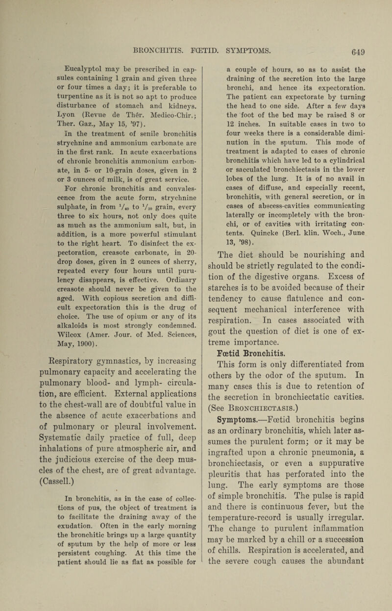 Eucalyptol may be prescribed in cap¬ sules containing 1 grain and given three or four times a day; it is preferable to turpentine as it is not so apt to produce disturbance of stomach and kidneys. Lyon (Revue de Ther. Medico-Chir.; Ther. Gaz., May 15, ’97). In the treatment of senile bronchitis strychnine and ammonium carbonate are in the first rank. In acute exacerbations of chronic bronchitis ammonium carbon¬ ate, in 5- or 10-grain doses, given in 2 or 3 ounces of milk, is of great service. For chronic bronchitis and convales¬ cence from the acute form, strvchnine sulphate, in from 1/40 to V20 grain, every three to six hours, not only does quite as much as the ammonium salt, but, in addition, is a more powerful stimulant to the right heart. To disinfect the ex¬ pectoration, creasote carbonate, in 20- drop doses, given in 2 ounces of sherry, repeated every four hours until puru- lency disappears, is effective. Ordinary creasote should never be given to the aged. With copious secretion and diffi¬ cult expectoration this is the drug of choice. The use of opium or any of its alkaloids is most strongly condemned. Wilcox (Amer. Jour, of Med. Sciences, May, 1900). Respiratory gymnastics, by increasing pulmonary capacity and accelerating the pulmonary blood- and lymph- circula¬ tion, are efficient. External applications to the chest-wall are of doubtful value in the absence of acute exacerbations and of pulmonary or pleural involvement. Systematic daily practice of full, deep inhalations of pure atmospheric air, and the judicious exercise of the deep mus¬ cles of the chest, are of great advantage. (Cassell.) » In bronchitis, as in the case of collec¬ tions of pus, the object of treatment is to facilitate the draining away of the exudation. Often in the early morning the bronchitic brings up a large quantity of sputum by the help of more or less persistent coughing. At this time the patient should lie as flat as possible for a couple of hours, so as to assist the draining of the secretion into the large bronchi, and hence its expectoration. The patient can expectorate by turning the head to one side. After a few days the foot of the bed may be raised 8 or 12 inches. In suitable cases in two to four weeks there is a considerable dimi¬ nution in the sputum. This mode of treatment is adapted to cases of chronic bronchitis which have led to a cylindrical or sacculated bronchiectasis in the lower lobes of the lung. It is of no avail in cases of diffuse, and especially recent, bronchitis, with general secretion, or in cases of abscess-cavities communicating laterally or incompletely with the bron¬ chi, or of cavities with irritating con¬ tents. Quincke (Berl. klin. Woch., June 13, ’98). The diet should be nourishing and should be strictly regulated to the condi¬ tion of the digestive organs. Excess of starches is to be avoided because of their tendency to cause flatulence and con¬ sequent mechanical interference with respiration. In cases associated with gout the question of diet is one of ex¬ treme importance. Foetid Bronchitis. This form is only differentiated from others by the odor of the sputum. In many cases this is due to retention of the secretion in bronchiectatic cavities. (See Bronchiectasis.) Symptoms.—Foetid bronchitis begins as an ordinary bronchitis, which later as¬ sumes the purulent form; or it may be ingrafted upon a chronic pneumonia, a bronchiectasis, or even a suppurative pleuritis that has perforated into the lung. The early symptoms are those of simple bronchitis. The pulse is rapid and there is continuous fever, but the temperature-record is usually irregular. The change to purulent inflammation may be marked by a chill or a succession of chills. Respiration is accelerated, and the severe cough causes the abundant
