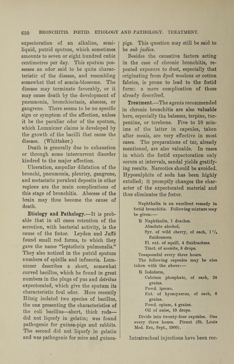 expectoration of an alkaline, semi- liquid, putrid sputum, which sometimes amounts to seven or eight hundred cubic centimetres per day. This sputum pos¬ sesses an odor said to be quite charac¬ teristic of the disease, and resembling somewhat that of acacia-blossoms. The disease may terminate favorably, or it may cause death by the development of pneumonia, bronchiectasis, abscess, or gangrene. There seems to be no specific sign or symptom of the affection, unless it be the peculiar odor of the sputum, which Lumniczer claims is developed by the growth of the bacilli that cause the disease. (Whittaker.) Death is generally due to exhaustion or through some intercurrent disorder kindred to the major affection. Ulceration, ampullar dilatation of the bronchi, pneumonia, pleurisy, gangrene, and metastatic purulent deposits in other regions are the main complications of this stage of bronchitis. Abscess of the brain may thus become the cause of death. Etiology and Pathology.—It is prob¬ able that in all cases retention of the secretion, with bacterial activity, is the cause of the foetor. Leyden and Jaffe found small rod forms, to which they gave the name “leptothrix pulmonalis.” They also noticed in the putrid sputum numbers of spirilla and infusoria. Lum¬ niczer describes a short, somewhat curved bacillus, which he found in great numbers in the plugs of pus and detritus expectorated, which give the sputum its characteristic foul odor. More recently Hitzig isolated two species of bacillus, the one presenting the characteristics of the coli bacillus—short, thick rods— did not liquefy in gelatin; was found pathogenic for guinea-pigs and rabbits. The second did not liquefy in gelatin and was pathogenic for mice and guinea- pigs. This question may still be said to be sub judice.' Besides the causative factors acting in the case of chronic bronchitis, re¬ peated exposure to dust, especially that originating from dyed woolens or cotton fabrics, is prone to lead to the foetid form: a mere complication of those already described. Treatment.—The agents recommended in chronic bronchitis are also valuable here, especially the balsams, terpine, tur¬ pentine, or terebene. Five to 10 min¬ ims of the latter in capsules, taken after meals, are very effective in most cases. The preparations of tar, already mentioned, are also valuable. In cases in which the foetid expectoration only occurs at intervals, sandal yields gratify¬ ing results. Narcotics should be avoided. Hyposulphite of soda has been highly extolled; it promptly changes the char¬ acter of the expectorated material and thus eliminates the foetor. Naphthalin is an excellent remedy in foetid bronchitis. Following mixture may be given: — R Naphthalin, 1 drachm. Absolute alcohol, Syr. of wild cherry, of each, 1 Va fluidounces. FI. ext. of squill, 4 fluidrachms. Tinct. of aconite, 8 drops. Teaspoonful every three hours. The following capsules may be also taken with the above: — R Iodoform, Calcium phosphate, of each, 24 grains. Powd. ipecac, Ext. of hyoscyamus, of each, 6 grains. Powd. opium, 4 grains. Oil of anise, 10 drops. Divide into twenty-four capsules. One every three hours. Pirnot (St. Louis Med. Era, Sept., 1900). Intratracheal injections have been rec-