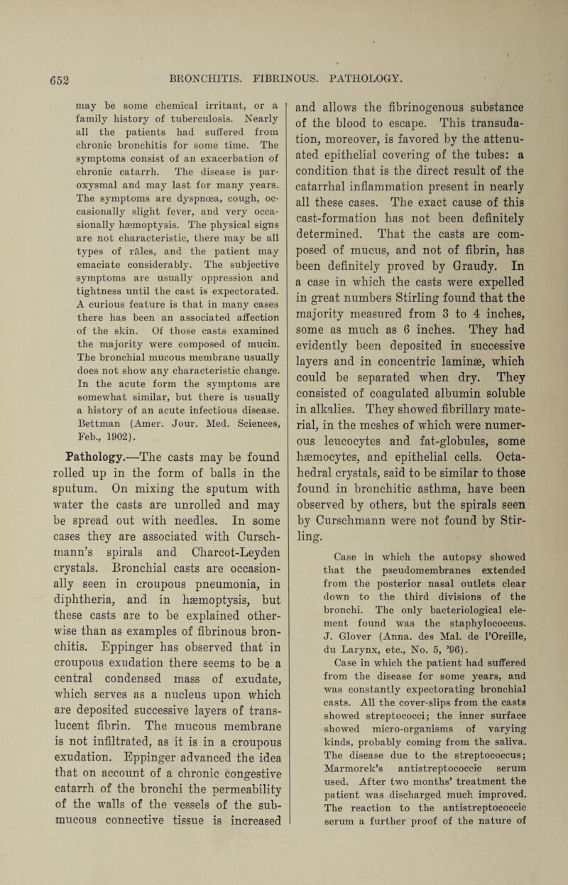 may be some chemical irritant, or a family history of tuberculosis. Nearly all the patients had suffered from chronic bronchitis for some time. The symptoms consist of an exacerbation of chronic catarrh. The disease is par¬ oxysmal and may last for many years. The symptoms are dyspnoea, cough, oc¬ casionally slight fever, and very occa¬ sionally haemoptysis. The physical signs are not characteristic, there may be all types of rales, and the patient may emaciate considerably. The subjective symptoms are usually oppression and tightness until the cast is expectorated. A curious feature is that in many cases there has been an associated affection of the skin. Of those casts examined the majority were composed of mucin. The bronchial mucous membrane usually does not show any characteristic change. In the acute form the symptoms are somewhat similar, but there is usually a history of an acute infectious disease. Bettman (Amer. Jour. Med. Sciences, Feb., 1902). Pathology.—The casts may be found rolled up in the form of balls in the sputum. On mixing the sputum with water the casts are unrolled and may be spread out with needles. In some cases they are associated with Cursch- mann’s spirals and Charcot-Leyden crystals. Bronchial casts are occasion¬ ally seen in croupous pneumonia, in diphtheria, and in haemoptysis, but these casts are to be explained other¬ wise than as examples of fibrinous bron¬ chitis. Eppinger has observed that in croupous exudation there seems to be a central condensed mass of exudate, which serves as a nucleus upon which are deposited successive layers of trans¬ lucent fibrin. The mucous membrane is not infiltrated, as it is in a croupous exudation. Eppinger advanced the idea that on account of a chronic congestive catarrh of the bronchi the permeability of the walls of the vessels of the sub¬ mucous connective tissue is increased and allows the fibrinogenous substance of the blood to escape. This transuda¬ tion, moreover, is favored by the attenu¬ ated epithelial covering of the tubes: a condition that is the direct result of the catarrhal inflammation present in nearly all these cases. The exact cause of this cast-formation has not been definitely determined. That the casts are com¬ posed of mucus, and not of fibrin, has been definitely proved by Graudy. In a case in which the casts were expelled in great numbers Stirling found that the majority measured from 3 to 4 inches, some as much as 6 inches. They had evidently been deposited in successive layers and in concentric laminae, which could be separated when dry. They consisted of coagulated albumin soluble in alkalies. They showed fibrillary mate¬ rial, in the meshes of which were numer¬ ous leucocytes and fat-globules, some haemocytes, and epithelial cells. Octa¬ hedral crystals, said to be similar to those found in bronchitic asthma, have been observed by others, but the spirals seen by Curschmann were not found by Stir- ling. Case in which the autopsy showed that the pseudomembranes extended from the posterior nasal outlets clear down to the third divisions of the bronchi. The only bacteriological ele¬ ment found was the staphylococcus. J. Glover (Anna, des Mai. de l’Oreille, du Larynx, etc., No. 5, ’96). Case in which the patient had suffered from the disease for some years, and was constantly expectorating bronchial casts. All the cover-slips from the casts showed streptococci; the inner surface showed micro-organisms of varying kinds, probably coming from the saliva. The disease due to the streptococcus; Marmorek’s antistreptococcic serum used. After two months’ treatment the patient was discharged much improved. The reaction to the antistreptococcic serum a further proof of the nature of