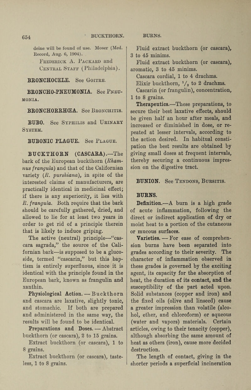 BUCKTHORN. BURNS. deine will be found of use. Moser (Med. Record, Aug. 6, 1904). Frederick A. Packard and Central Staee (Philadelphia). BRONCHOCELE. See Goitre. BRONCHO-PNEUMONIA. See Pneu¬ monia. BR0NCH0EEHCEA. See Bronchitis. BUBO. See Syphilis and Urinary System. BUBONIC PLAGUE. See Plague. BUCKTHORN (C ASC ARA) .—The bark of the European buckthorn (Rham- nus frangula) and that of the Californian variety (R. purshiana), in spite of the interested claims of manufacturers, are practically identical in medicinal effect; if there is any superiority, it lies with R. frangula. Both require that the bark should be carefully gathered, dried, and allowed to lie for at least two years in order to get rid of a principle therein that is likely to induce griping. The active (neutral) principle—“cas- cara sagrada,” the source of the Cali¬ fornian bark—is supposed to be a gluco- side, termed “cascarin,” but this bap¬ tism is entirely superfluous, since it is identical with the principle found in the European bark, known as frangulin and xanthin. Physiological Action. — Buckthorn and cascara are laxative, slightly tonic, and stomachic. If both are prepared and administered in the same way, the results will be found to be identical. Preparations and Doses. — Abstract buckthorn (or cascara), 2 to 15 grains. Extract buckthorn (or cascara), 1 to 8 grains. Extract buckthorn (or cascara), taste¬ less, 1 to 8 grains. Fluid extract buckthorn (or cascara), 3 to 45 minims. Fluid extract buckthorn (or cascara), aromatic, 3 to 45 minims. Cascara cordial, 1 to 4 drachms. Elixir buckthorn, 1/2 to 2 drachms. Cascarin (or frangulin), concentration, 1 to 8 grains. Therapeutics.—These preparations, to secure their best laxative effects, should be given half an hour after meals, and increased or diminished in dose, or re¬ peated at lesser intervals, according to the action desired. In habitual consti¬ pation the best results are obtained by giving small doses at frequent intervals, thereby securing a continuous impres¬ sion on the digestive tract. BUNION. See Tendons, Bursitis. BURNS. Definition.—A burn is a high grade of acute inflammation, following the direct or indirect application of dry or moist heat to a portion of the cutaneous or mucous surfaces. Varieties. — For ease of comprehen¬ sion burns have been separated into grades according to their severity. The character of inflammation observed in these grades is governed by the exciting agent, its capacity for the absorption of heat, the duration of its contact, and the susceptibility of the part acted upon. Solid substances (copper and iron) and the fixed oils (olive and linseed) cause a greater impression than volatile (alco¬ hol, ether, and chloroform) or aqueous (water and vapors) materials. Certain articles, owing to their tenacity (copper), although absorbing the same amount of heat as others (iron), cause more decided destruction. The length of contact, giving in the shorter periods a superficial incineration