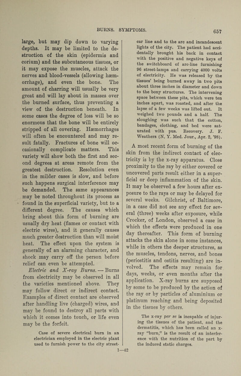 large, but may dip down to varying depths. It may be limited to the de¬ struction of the skin (epidermis and corium) and the subcutaneous tissues, or it may expose the muscles, attack the nerves and blood-vessels (allowing hasm- orrhage), and even the bone. The amount of charring will usually be very great and will lay about in masses over the burned surface, thus preventing a view of the destruction beneath. In some cases the degree of loss will be so enormous that the bone will be entirely stripped of all covering. Haemorrhages will often be encountered and may re¬ sult fatally. Fractures of bone will oc¬ casionally complicate matters. This variety will show both the first and sec¬ ond degrees at areas remote from the greatest destruction. Eesolution even in the milder cases is slow, and before such happens surgical interference may be demanded. The same appearances may be noted throughout its process as * found in the superficial variety, but to a different degree. The causes which bring about this form of burning are usually dry heat (flames or contact with electric wires), and it generally causes much greater destruction than will moist heat. The effect upon the system is generally of an alarming character, and shock may carry off the person before relief can even be attempted. Electric and X-ray Burns. — Burns from electricity may be observed in all the varieties mentioned above. They may follow direct or indirect contact. Examples of direct contact are observed after handling live (charged) wires, and may be found to destroy all parts with which it comes into touch, or life even may be the forfeit. Case of severe electrical burn in an electrician employed in the electric plant used to furnish power to the city street- 1 car line and to the arc and incandescent lights of the city. The patient had acci¬ dentally brought his back in contact with the positive and negative keys of the switchboard of arc-line furnishing 96 street-lamps and carrying 4000 volts of electricity. He was released by the tissues’ being burned away in two pits about three inches in diameter and down to the bony structures. The intervening space between these pits, which were ten inches apart, was roasted, and after the lapse of a few weeks was lifted out. It weighed two pounds and a half. The sloughing was such that the cotton, bandages, clothing, and bed were sat¬ urated with pus. Recovery. J. F. Weathers (N. Y. Med. Jour., Apr. 2, ’98). A most recent form of burning of the skin from the indirect contact of elec¬ tricity is by the x-ray apparatus. Close proximity to the ray by either covered or uncovered parts result either in a super¬ ficial or deep inflammation of the skin. It may be observed a few hours after ex¬ posure to the rays or may be delayed for several weeks. Gilchrist, of Baltimore, in a case did not see any effect for sev¬ eral (three) weeks after exposure, while Crocker, of London, observed a case in which the effects were produced in one day thereafter. This form of burning attacks the skin alone in some instances, while in others the deeper structures, as the muscles, tendons, nerves, and bones (periostitis and ostitis resulting) are in¬ volved. The effects may remain for days, weeks, or even months after the application. X-ray burns are supposed by some to be produced by the action of the ray or by particles of aluminium or platinum reaching and being deposited in the tissues by others. The x-ray per se is incapable of injur¬ ing the tissues of the patient, and the dermatitis, which has been called an x- ray “burn,” is the result of an interfer¬ ence with the nutrition of the part by the induced static charges. •42