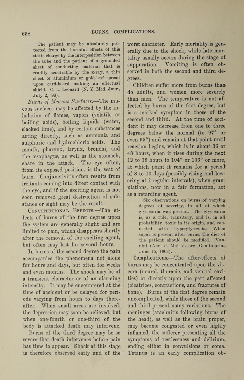 The patient may be absolutely pro¬ tected from the harmful effects of this static charge by the interposition between the tube and the patient of a grounded sheet of conducting material that is readily penetrable by the x-ray, a thin sheet of aluminium or gold-leaf spread upon card-board making an effectual shield. C. L. Leonard (N. Y. Med. Jour., July 2, ’98). Burns of Mucous Surfaces.—The mu¬ cous surfaces may be affected by the in¬ halation of flames, vapors (volatile or boiling acids), boiling liquids (water, slacked lime), and by certain substances acting directly, such as ammonia and sulphuric and hydrochloric acids. The mouth, pharynx, larynx, bronchi, and the oesophagus, as well as the stomach, share in the attack. The eye often, from its exposed position, is the seat of burn. Conjunctivitis often results from irritants coming into direct contact with the eye, and if the exciting agent is not soon removed great destruction of sub¬ stance or sight may be the result. Constitutional Effects.—The ef¬ fects of burns of the first degree upon the system are generally slight and are limited to pain, which disappears shortly after the removal of the exciting agent, but often may last for several hours. In burns of the second degree the pain accompanies the phenomena not alone for hours and days, but often for weeks and even months. The shock may be of a transient character or of an alarming intensity. It may be encountered at the time of accident or be delayed for peri¬ ods varying from hours to days there¬ after. When small areas are involved, the depression may soon be relieved, but when one-fourth or one-third of the body is attacked death may intervene. Burns of the third degree may be so severe that death intervenes before pain has time to appear. Shock at this stage is therefore observed early and of the worst character. Early mortality is gen¬ erally due to the shock, while late mor¬ tality usually occurs during the stage of suppuration. Vomiting is often ob¬ served in both the second and third de¬ grees. Children suffer more from burns than do adults, and women more severely than men. The temperature is not af¬ fected by burns of the first degree, but is a marked symptom in those of the* second and third. At the time of acci¬ dent it may decrease from one to three degrees below the normal (to 97° or even 95°) and remain at that point until reaction begins, which is in about 36 or 48 hours, when it rises during the next 12 to 18 hours to 104° or 106° or more, at which point it remains for a period' of 8 to 10 days (possibly rising and low¬ ering at irregular intervals), when gran¬ ulations, now in a fair formation, act as a retarding agent. Six observations on burns of varying degrees of severity, in all of which glycosuria was present. The glycosuria is, as a rule, transitory, and is, in all probability, toxic in its origin, and con¬ nected with hyperglycsemia. When sugar is present after burns, the diet of the patient should be modified. Van- nini (Ann. d. Mai. d. org. Genito-urin.r June 15, 1903). . Complications.—The after-effects of burns may be concentrated upon the vis¬ cera (neural, thoracic, and ventral cavi¬ ties) or directly upon the part affected (cicatrices, contractions, and fractures of bone). Burns of the first degree remain uncomplicated, while those of the second and third present many variations. The meninges (arachnitis following burns of the head), as well as the brain proper, may become congested or even highly inflamed, the sufferer presenting all the symptoms of restlessness and delirium^ ending either in convulsions or coma. Tetanus is an early complication ob-
