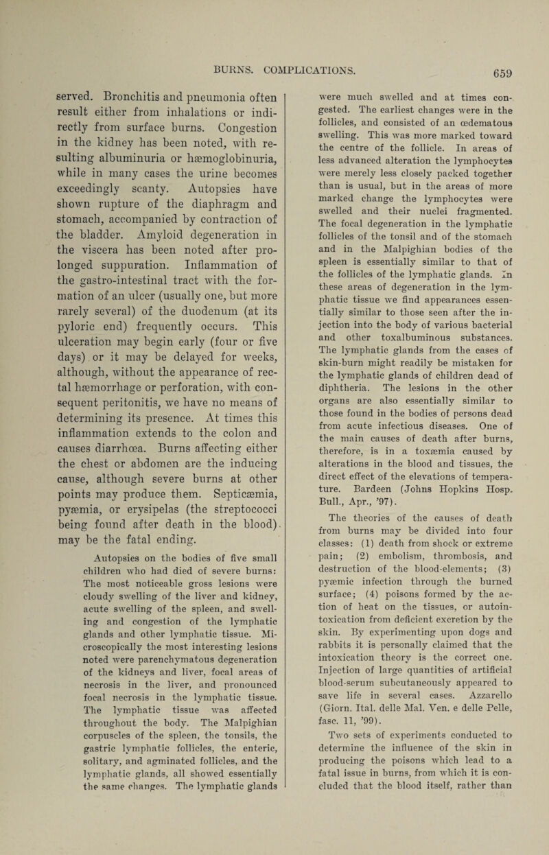 served. Bronchitis and pneumonia often result either from inhalations or indi¬ rectly from surface burns. Congestion in the kidney has been noted, with re¬ sulting albuminuria or haemoglobinuria, while in many cases the urine becomes exceedingly scanty. Autopsies have shown rupture of the diaphragm and stomach, accompanied by contraction of the bladder. Amyloid degeneration in the viscera has been noted after pro¬ longed suppuration. Inflammation of the gastro-intestinal tract with the for¬ mation of an ulcer (usually one, but more rarely several) of the duodenum (at its pyloric end) frequently occurs. This ulceration may begin early (four or five days) or it may be delayed for weeks, although, without the appearance of rec¬ tal haemorrhage or perforation, with con¬ sequent peritonitis, we have no means of determining its presence. At times this inflammation extends to the colon and causes diarrhoea. Burns affecting either the chest or abdomen are the inducing cause, although severe burns at other points may produce them. Septicaemia, pyaemia, or erysipelas (the streptococci being found after death in the blood), may be the fatal ending. Autopsies on the bodies of five small children who had died of severe burns: The most noticeable gross lesions were cloudy swelling of the liver and kidney, acute swelling of the spleen, and swell¬ ing and congestion of the lymphatic glands and other lymphatic tissue. Mi¬ croscopically the most interesting lesions noted were parenchymatous degeneration of the kidneys and liver, focal areas of necrosis in the liver, and pronounced focal necrosis in the lymphatic tissue. The lymphatic tissue was affected throughout the body. The Malpighian corpuscles of the spleen, the tonsils, the gastric lymphatic follicles, the enteric, solitary, and agminated follicles, and the lymphatic glands, all showed essentially the same changes. The lymphatic glands were much swelled and at times con¬ gested. The earliest changes were in the follicles, and consisted of an cedematous swelling. This was more marked toward the centre of the follicle. In areas of less advanced alteration the lymphocytes were merely less closely packed together than is usual, but in the areas of more marked change the lymphocytes were swelled and their nuclei fragmented. The focal degeneration in the lymphatic follicles of the tonsil and of the stomach and in the Malpighian bodies of the spleen is essentially similar to that of the follicles of the lymphatic glands. In these areas of degeneration in the lym¬ phatic tissue we find appearances essen¬ tially similar to those seen after the in¬ jection into the body of various bacterial and other toxalbuminous substances. The lymphatic glands from the cases cf skin-burn might readily be mistaken for the lymphatic glands of children dead of diphtheria. The lesions in the other organs are also essentially similar to those found in the bodies of persons dead from acute infectious diseases. One of the main causes of death after burns, therefore, is in a toxaemia caused by alterations in the blood and tissues, the direct effect of the elevations of tempera¬ ture. Bardeen (Johns Hopkins Hosp. Bull., Apr., ’97). The theories of the causes of death from burns may be divided into four classes: (1) death from shock or extreme pain; (2) embolism, thrombosis, and destruction of the blood-elements; (3) pysemic infection through the burned surface; (4) poisons formed by the ac¬ tion of heat on the tissues, or autoin¬ toxication from deficient excretion by the skin. By experimenting upon dogs and rabbits it is personally claimed that the intoxication theory is the correct one. Injection of large quantities of artificial blood-serum subcutaneously appeared to save life in several cases. Azzarello (Giorn. Ital. delle Mai. Yen. e delle Pelle, fasc. 11, ’99). Two sets of experiments conducted to determine the influence of the skin in producing the poisons which lead to a fatal issue in burns, from which it is con¬ cluded that the blood itself, rather than