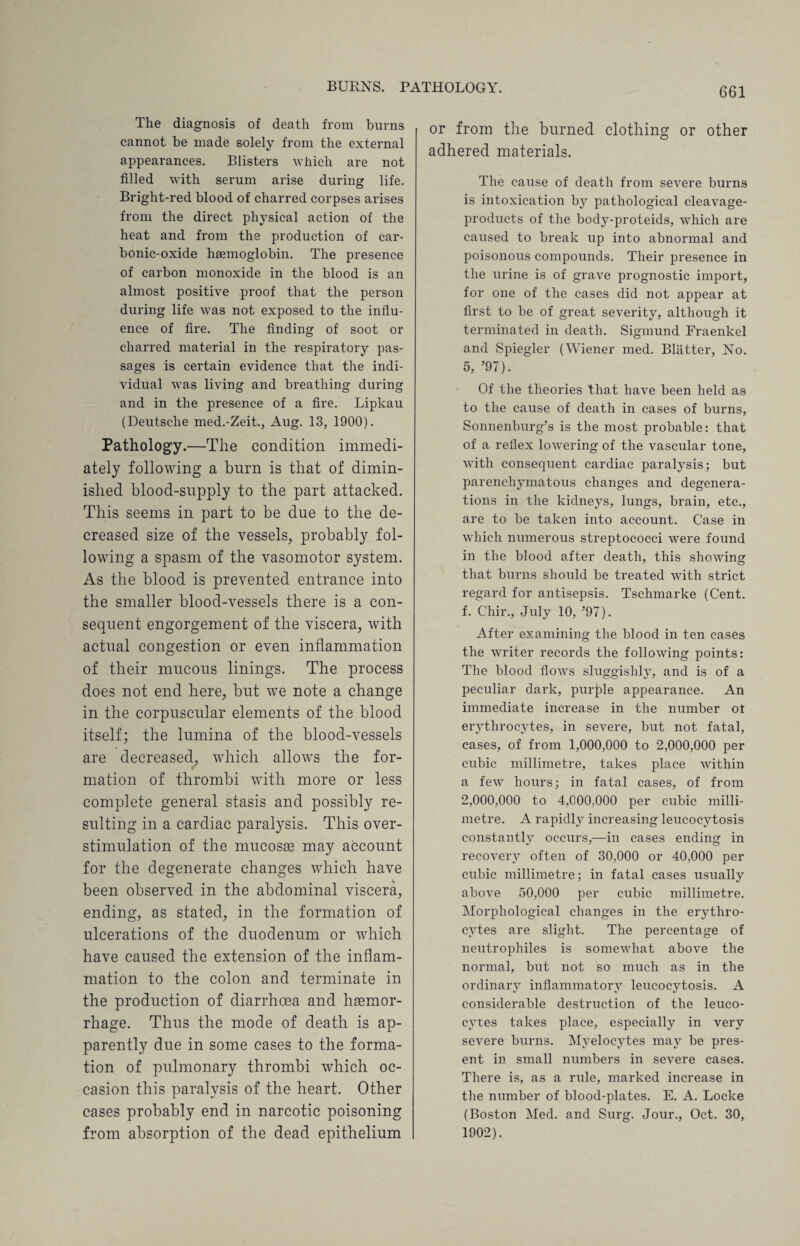 BURNS. PATHOLOGY. The diagnosis of death from burns cannot be made solely from the external appearances. Blisters which are not filled with serum arise during life. Bright-red blood of charred corpses arises from the direct physical action of the heat and from the production of car¬ bonic-oxide haemoglobin. The presence of carbon monoxide in the blood is an almost positive proof that the person during life was not exposed to the influ¬ ence of fire. The finding of soot or charred material in the respiratory pas¬ sages is certain evidence that the indi¬ vidual was living and breathing during and in the presence of a fire. Lipkau (Deutsche med.-Zeit., Aug. 13, 1900). Pathology.—The condition immedi¬ ately following a burn is that of dimin¬ ished blood-supply to the part attacked. This seems in part to be due to the de¬ creased size of the vessels, probably fol¬ lowing a spasm of the vasomotor system. As the blood is prevented entrance into the smaller blood-vessels there is a con¬ sequent engorgement of the viscera, with actual congestion or even inflammation of their mucous linings. The process does not end here, but we note a change in the corpuscular elements of the blood itself; the lumina of the blood-vessels are decreased, which allows the for¬ mation of thrombi with more or less complete general stasis and possibly re¬ sulting in a cardiac paralysis. This over- stimulation of the mucosee may account for the degenerate changes which have been observed in the abdominal viscera, ending, as stated, in the formation of ulcerations of the duodenum or which have caused the extension of the inflam¬ mation to the colon and terminate in the production of diarrhoea and hemor¬ rhage. Thus the mode of death is ap¬ parently due in some cases to the forma¬ tion of pulmonary thrombi which oc¬ casion this paralysis of the heart. Other cases probably end in narcotic poisoning from absorption of the dead epithelium or from the burned clothing or other adhered materials. The cause of death from severe burns is intoxication by pathological cleavage- products of the body-proteids, which are caused to break up into abnormal and poisonous compounds. Their presence in the urine is of grave prognostic import, for one of the cases did not appear at first to be of great severity, although it terminated in death. Sigmund Fraenkel and Spiegler (Wiener med. Blatter, No. 5, ’97). Of the theories that have been held as to the cause of death in cases of burns, Sonnenburg’s is the most probable: that of a reflex lowering of the vascular tone, with consequent cardiac paralysis; but parenchymatous changes and degenera¬ tions in the kidneys, lungs, brain, etc., are to be taken into account. Case in which numerous streptococci were found in the blood after death, this showing that burns should be treated with strict regard for antisepsis. Tschmarke (Cent, f. Chir., July 10, ’97). After examining the blood in ten cases the writer records the following points: The blood flows sluggishly, and is of a peculiar dark, purple appearance. An immediate increase in the number ot erythrocytes, in severe, but not fatal, cases, of from 1,000,000 to 2,000,000 per cubic millimetre, takes place within a few hours; in fatal cases, of from 2,000,000 to 4,000,000 per cubic milli¬ metre. A rapidly increasing leucocytosis constantlj7 occurs,—in cases ending in recovery often of 30,000 or 40,000 per cubic millimetre; in fatal cases usually above 50,000 per cubic millimetre. Morphological changes in the erythro¬ cytes are slight. The percentage of neutrophiles is somewhat above the normal, but not so much as in the ordinary inflammatory leucocytosis. A considerable destruction of the leuco¬ cytes takes place, especially in very severe burns. Myelocytes may be pres¬ ent in small numbers in severe cases. There is, as a rule, marked increase in the number of blood-plates. E. A. Locke (Boston Med. and Surg. Jour., Oct. 30, 1902).