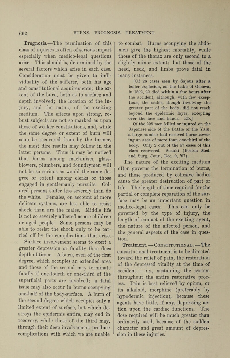 Prognosis.—The termination of this class of injuries is often of serious import especially when medico-legal questions arise. This should be determined by the several factors which arise in each case. Consideration must be given to indi¬ viduality of the sufferer, both his age and constitutional acquirements; the ex¬ tent of the burn, both as to surface and depth involved; the location of the in¬ jury, and the nature of the exciting medium. The effects upon strong, ro¬ bust subjects are not so marked as upon those of weaker constitutions, and, while the same degree or extent of burn will soon be recovered from by the former, the most dire results may follow in the latter persons. Thus it may be noticed that burns among machinists, glass- blowers, plumbers, and foundrymen will not be so serious as would the same de¬ gree or extent among clerks or those engaged in gentlemanly pursuits. Col¬ ored persons suffer less severely than do the white. Females, on account of more delicate systems, are less able to resist shock than are the males. Middle life is not so severely affected as are children or aged people. Some persons may be able to resist the shock only to be car¬ ried off by the complications that arise. Surface involvement seems to exert a greater depression or fatality than does depth of tissue. A burn, even of the first degree, which occupies an extended area and those of the second may terminate fatally if one-fourth or one-third of the superficial parts are involved; a fatal issue may also occur in burns occupying one-half of the body-surface. A burn of the second degree which occupies only a limited extent of surface, but which de¬ stroys the epidermis entire, may end in recovery, while those of the third may, through their deep involvement, produce complications with which we are unable to combat. Burns occupying the abdo¬ men give the highest mortality, while those of the thorax are only second to a slightly minor extent; but those of the head, neck, and limbs prove fatal in many instances. [Of 2G cases seen by Sajous after a boiler explosion, on the Lake of Geneva, in 1892, 22 died within a few hours after the accident, although, with few excep¬ tions, the scalds, though involving the greater part of the body, did not reach beyond the epidermic layer, excepting over the face and hands. Ed.] Of the 298 men killed or injured on the Japanese side of the Battle of the Yalu, a large number had received burns cover¬ ing an area of more than one-third of the body. Only 2 out of the 57 cases of this class recovered. Susuki (Boston Med. and Surg. Jour., Dec. 9, ’97). The nature of the exciting medium often governs the termination of burns, and those produced by cohesive bodies cause the greater destruction of part or life. The length of time required for the partial or complete reparation of the sur¬ face may be an important question in medico-legal cases. This can only be governed by the type of injury, the length of contact of the exciting agent, the nature of the affected person, and the general aspects of the case in ques¬ tion. Treatment.—Constitutional. — The constitutional treatment is to be directed toward the relief of pain, the restoration of the depressed vitality at the time of accident, — i.e., sustaining the system throughout the entire restorative proc¬ ess. Pain is best relieved by opium, or its alkaloid, morphine (preferably by hypodermic injection), because these agents have little, if any, depressing ac¬ tion upon the cardiac functions. The dose required will be much greater than ordinarily used, because of the sudden character and great amount of depres¬ sion in these injuries.