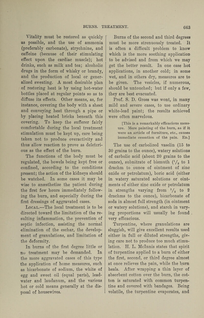 Vitality must be restored as quickly as possible, and the use of ammonia (preferably carbonate), strychnine, and caffeine (because of their stimulating effect upon the cardiac muscle); hot drinks, such as milk and tea; alcoholic drugs in the form of whisky or brandy, and the production of local or gener¬ alized sweating. A most desirable plan of restoring heat is by using hot-water bottles placed at regular points so as to diffuse its effects. Other means, as, for instance, covering the body with a sheet and conveying heat through a pipe or by placing heated bricks beneath this covering. To keep the sufferer fairly comfortable during the local treatment stimulation must be kept up, care being taken not to produce overactivity and thus allow reaction to prove as deleteri¬ ous as the effect of the burn. The functions of the body must be regulated, the bowels being kept free or confined, according to the conditions present; the action of the kidneys should be watched. In some cases it may be wise to anaesthetize the patient during the first few hours immediately follow¬ ing the burn, and especially during the first dressings of aggravated cases. Local.—The local treatment is to be directed toward the limitation of the re¬ sulting inflammation, the prevention of septic infection, assisting the normal elimination of the eschar, the develop¬ ment of granulations, and limitation of the deformity. In burns of the first degree little or no treatment may be demanded. In the more aggravated cases of this type the application of home measures, such as bicarbonate of sodium, the white of egg and sweet oil (equal parts), lead- water and laudanum, and the various hot or cold means generally at the dis¬ posal of housewives. Burns of the second and third degrees must be more strenuously treated. It is often a difficult problem to know which is the more soothing application to be advised and from which we may get the better result. In one case hot applications, in another cold; in some wet, and in others dry, measures are to be given. The vesicles, if numerous, should be untouched; but if only a few, they are best evacuated. Prof. S. D. Gross was wont, in many mild and severe cases, to use ordinary white-lead paint; the results achieved were often marvelous. [This is a remarkably efficacious meas¬ ure. Mere painting of the burn, as if it were an article of furniture, etc., causes immediate cessation of the pain. Ed.] The use of carbolized vaselin (15 to 30 grains to the ounce), watery solutions of carbolic acid (about 20 grains to the ounce), subnitrate of bismuth (1/2 to 1 drachm to ounce of ointment of zinc oxide or petrolatum), boric acid (either in watery saturated solutions or oint¬ ments of either zinc oxide or petrolatum in strengths varying from 1/2 to 2 drachms to the ounce), bicarbonate of soda in almost full strength (in ointment or watery solutions), and starch in vary¬ ing proportions will usually be found . very efficacious. Turpentine, where granulations are sluggish, will give excellent results used either in full or diluted strengths, giv¬ ing care not to produce too much stimu¬ lation. H. L. Mclnnis states that spirit of turpentine applied to a burn of either the first, second, or third degree almost at once relieves the pain, while the burn heals. After wrapping a thin layer of absorbent cotton over the burn, the cot¬ ton is saturated with common turpen¬ tine and covered with bandages. Being volatile, the turpentine evaporates, and