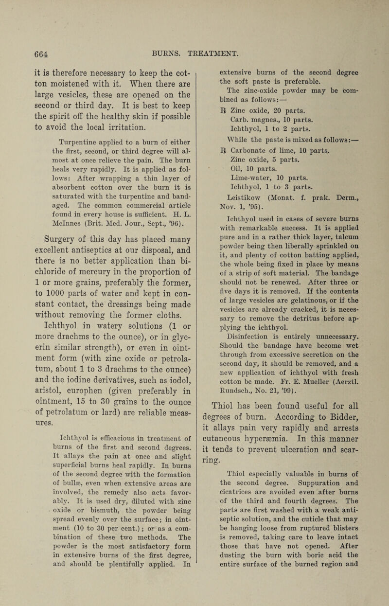 it is therefore necessary to keep the cot¬ ton moistened with it. When there are large vesicles, these are opened on the second or third day. It is best to keep the spirit off the healthy skin if possible to avoid the local irritation. Turpentine applied to a burn of either the first, second, or third degree will al¬ most at once relieve the pain. The burn heals very rapidly. It is applied as fol¬ lows: After wrapping a thin layer of absorbent cotton over the burn it is saturated with the turpentine and band¬ aged. The common commercial article found in every house is sufficient. H. L. Mclnnes (Brit. Med. Jour., Sept., ’96). Surgery of this day has placed many excellent antiseptics at our disposal, and there is no better application than bi¬ chloride of mercury in the proportion of 1 or more grains, preferably the former, to 1000 parts of water and kept in con¬ stant contact, the dressings being made without removing the former cloths. Ichthyol in watery solutions (1 or more drachms to the ounce), or in glyc¬ erin similar strength), or even in oint¬ ment form (with zinc oxide or petrola¬ tum, about 1 to 3 drachms to the ounce) and the iodine derivatives, such as iodol, aristol, europhen (given preferably in ointment, 15 to 30 grains to the ounce of petrolatum or lard) are reliable meas¬ ures. Ichthyol is efficacious in treatment of burns of the first and second degrees. It allays the pain at once and slight superficial burns heal rapidly. In burns of the second degree with the formation of bullge, even when extensive areas are involved, the remedy also acts favor¬ ably. It is used dry, diluted with zinc oxide or bismuth, the powder being spread evenly over the surface; in oint¬ ment (10 to 30 per cent.); o” as a com¬ bination of these two methods. The powder is the most satisfactory form in extensive burns of the first degree, and should be plentifully applied. In extensive burns of the second degree the soft paste is preferable. The zinc-oxide powder may be com¬ bined as follows: — Zinc oxide, 20 parts. Carb. magnes., 10 parts. Ichthyol, 1 to 2 parts. While the paste is mixed as follows:— R Carbonate of lime, 10 parts. Zinc oxide, 5 parts. Oil, 10 parts. Lime-water, 10 parts. Ichthyol, 1 to 3 parts. Leistikow (Monat. f. prak. Derm., Nov. 1, ’95). Ichthyol used in cases of severe burns with remarkable success. It is applied pure and in a rather thick layer, talcum powder being then liberally sprinkled on it, and plenty of cotton batting applied, the whole being fixed in place by means of a strip of soft material. The bandage should not be renewed. After three or five days it is removed. If the contents of large vesicles are gelatinous, or if the vesicles are already cracked, it is neces¬ sary to remove the detritus before ap¬ plying the ichthyol. Disinfection is entirely unnecessary. Should the bandage have become wet through from excessive secretion on the second day, it should be removed, and a new application of ichthyol with fresh cotton be made. Fr. E. Mueller (Aerztl. Rundsch., No. 21, ’99). Thiol has been found useful for all degrees of burn. According to Bidder, it allays pain very rapidly and arrests cutaneous hypertemia. In this manner it tends to prevent ulceration and scar¬ ring. Thiol especially valuable in burns of the second degree. Suppuration and cicatrices are avoided even after burns of the third and fourth degrees. The parts are first washed with a weak anti¬ septic solution, and the cuticle that may be hanging loose from ruptured blisters is removed, taking care to leave intact those that have not opened. After dusting the burn with boric acid the entire surface of the burned region and