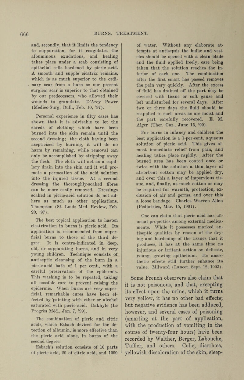 and, secondly, that it limits the tendency to suppuration, for it coagulates the albuminous exudations, and healing takes place under a scab consisting of epithelial cells hardened by picric acid. A smooth and supple cicatrix remains, which is as much superior to the ordi¬ nary scar from a burn as our present surgical scar is superior to that obtained by our predecessors, who allowed their wounds to granulate. D’Arcy Power (Medico-Surg. Bull., Feb. 10, ’97). Personal experience in fifty cases has shown that it is advisable to let the shreds of clothing which have been burned into the skin remain until the second dressing; the cloth having been asepticized by burning, it will do no harm by remaining, while removal can only be accomplished by stripping away the flesh. The cloth will act as a capil¬ lary drain into the skin and it will pro¬ mote a permeation of the acid solution into the injured tissue. At a second dressing the thoroughly-soaked fibres can be more easily removed. Dressings soaked in picric-acid solution do not ad¬ here as much as other applications. Thompson (St. Louis Med. Review, Feb. 20, ’97). The best topical application to hasten cicatrization in burns is picric acid. Its application is recommended from super¬ ficial burns to those of the third de¬ gree. It is contra-indicated in deep, old, or suppurating burns, and in very young children. Technique consists of antiseptic cleansing of the burn in a picric-acid bath of 1 per cent., with a careful preservation of the epidermis. This washing is to be repeated, taking all possible care to prevent raising the epidermis. When burns are very super¬ ficial, remarkable cures have been ef¬ fected by 'painting with ether or alcohol saturated with picric acid. Dakhyle (Le ProgrSs Med., Jan. 7, ’99). The combination of picric and citric acids, which Esbach devised for the de¬ tection of albumin, is more effective than the picric acid alone, in burns of the second degree. Esbach’s solution consists of 10 parts of picric acid, 20 of citric acid, and 1000 of water. Without any elaborate at¬ tempts at antisepsis the bailee and vesi¬ cles should be opened with a clean blade and the fluid applied freely, care being taken that the solution reaches the in¬ terior of each one. The combination after the first smart has passed removes the pain very quickly. After the excess of fluid has drained off the part may be covered with tissue or soft gauze and left undisturbed for several days. After two or three days the fluid should be reapplied to such areas as are moist and the part carefully recovered. E. M. Alger (Ther. Gaz., June 15, ’99). For burns in infancy and children the best application is a 1-per-cent, aqueous solution of picric acid. This gives al¬ most immediate relief from pain, and healing takes place rapidly. After the burned area has been coated once or twice with the solution a thin layer of absorbent cotton may be applied dry, and over this a layer of impervious tis¬ sue, and, finally, as much cotton as may be required for warmth, protection, ex¬ clusion of air and germs, and over this a loose bandage. Charles Warren Allen (Pediatrics, Mar. 15, 1901). One can claim that picric acid has un¬ usual properties among external medica¬ ments. While it possesses marked an¬ tiseptic qualities by reason of the dry¬ ing and hardening of the tissues that it produces, it has at the same time no injurious or irritant action on delicate, young, growing epithelium. Its anaes¬ thetic effects still further enhance its value. Milward (Lancet, Sept. 12, 1903). Some French observers also claim that it is not poisonous, and that, excepting its effect upon the urine, which it turns very yellow, it has no other bad effects; but negative evidence has been adduced, however, and several cases of poisoning (smarting at the part of application, with the production of vomiting in the course of twenty-four hours) have been recorded by Walther, Berger, Labouche, Tufffer, and others. Colic, diarrhoea, yellowish discoloration of the skin, sleep-