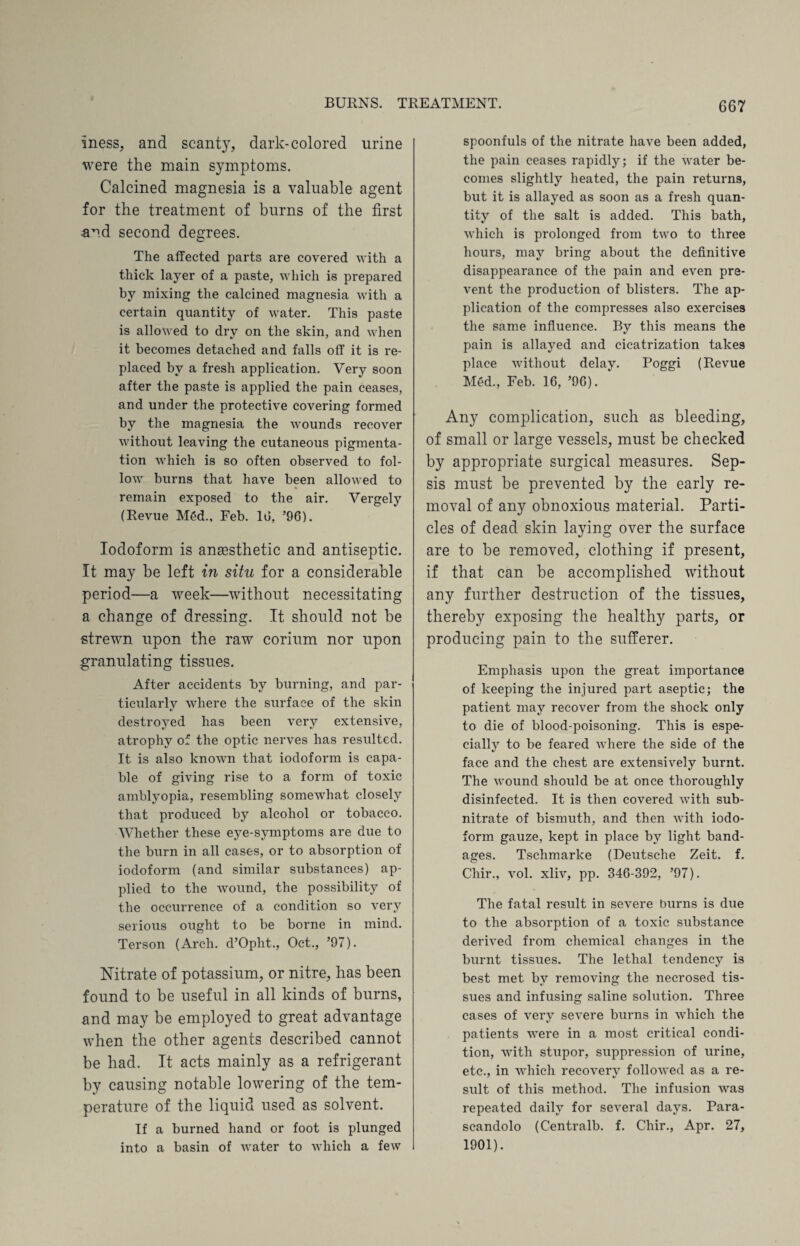 iness, and scanty, dark-colored urine were the main symptoms. Calcined magnesia is a valuable agent for the treatment of burns of the first and second degrees. The affected parts are covered with a thick layer of a paste, which is prepared by mixing the calcined magnesia with a certain quantity of water. This paste is allowed to dry on the skin, and when it becomes detached and falls off it is re¬ placed by a fresh application. Very soon after the paste is applied the pain ceases, and under the protective covering formed by the magnesia the wounds recover without leaving the cutaneous pigmenta¬ tion which is so often observed to fol¬ low burns that have been allowed to remain exposed to the air. Vergely (Revue M6d., Feb. Id, ’96). Iodoform is anaesthetic and antiseptic. It may be left in situ for a considerable period—a week—without necessitating a change of dressing. It should not be strewn upon the raw corium nor upon granulating tissues. After accidents by burning, and par¬ ticularly where the surface of the skin destroyed has been very extensive, atrophy of the optic nerves has resulted. It is also known that iodoform is capa¬ ble of giving rise to a form of toxic amblyopia, resembling somewhat closely that produced by alcohol or tobacco. Whether these eye-symptoms are due to the burn in all cases, or to absorption of iodoform (and similar substances) ap¬ plied to the wound, the possibility of the occurrence of a condition so very serious ought to be borne in mind. Terson (Arch. d’Opht., Oct., ’97). Nitrate of potassium, or nitre, has been found to be useful in all kinds of burns, and may be employed to great advantage when the other agents described cannot be had. It acts mainly as a refrigerant by causing notable lowering of the tem¬ perature of the liquid used as solvent. If a burned hand or foot is plunged into a basin of water to which a few spoonfuls of the nitrate have been added, the pain ceases rapidly; if the water be¬ comes slightly heated, the pain returns, but it is allayed as soon as a fresh quan¬ tity of the salt is added. This bath, which is prolonged from two to three hours, may bring about the definitive disappearance of the pain and even pre¬ vent the production of blisters. The ap¬ plication of the compresses also exercises the same influence. By this means the pain is allayed and cicatrization takes place without delay. Poggi (Revue Med., Feb. 16, ’96). Any complication, such as bleeding, of small or large vessels, must be checked by appropriate surgical measures. Sep¬ sis must be prevented by the early re¬ moval of any obnoxious material. Parti¬ cles of dead skin laying over the surface are to be removed, clothing if present, if that can be accomplished without any further destruction of the tissues, thereby exposing the healthy parts, or producing pain to the sufferer. Emphasis upon the great importance of keeping the injured part aseptic; the patient may recover from the shock only to die of blood-poisoning. This is espe¬ cially to be feared where the side of the face and the chest are extensively burnt. The wound should be at once thoroughly disinfected. It is then covered with sub¬ nitrate of bismuth, and then with iodo¬ form gauze, kept in place by light band¬ ages. Tschmarke (Deutsche Zeit. f. Chir., vol. xliv, pp. 346-392, ’97). The fatal result in severe burns is due to the absorption of a toxic substance derived from chemical changes in the burnt tissues. The lethal tendency is best met by removing the necrosed tis¬ sues and infusing saline solution. Three cases of very severe burns in which the patients were in a most critical condi¬ tion, with stupor, suppression of urine, etc., in which recovery followed as a re¬ sult of this method. The infusion was repeated daily for several days. Para- scandolo (Centralb. f. Chir., Apr. 27, 1901).