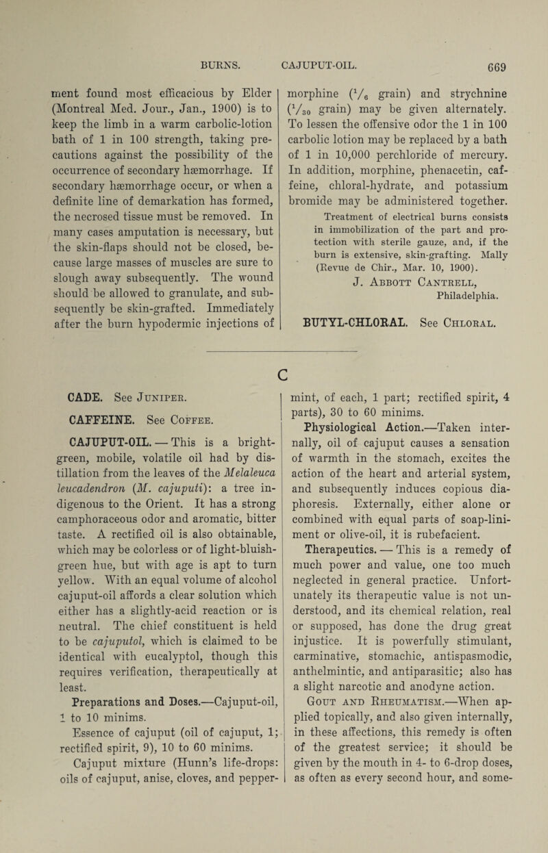 BURNS. ment found most efficacious by Elder (Montreal Med. Jour., Jan., 1900) is to keep the limb in a warm carbolic-lotion bath of 1 in 100 strength, taking pre¬ cautions against the possibility of the occurrence of secondary haemorrhage. If secondary haemorrhage occur, or when a definite line of demarkation has formed, the necrosed tissue must be removed. In many cases amputation is necessary, but the skin-flaps should not be closed, be¬ cause large masses of muscles are sure to slough away subsequently. The wound should be allowed to granulate, and sub¬ sequently be skin-grafted. Immediately after the burn hypodermic injections of morphine (Ye grain) and strychnine (V30 grain) may be given alternately. To lessen the offensive odor the 1 in 100 carbolic lotion may be replaced by a bath of 1 in 10,000 perchloride of mercury. In addition, morphine, phenacetin, caf¬ feine, chloral-hydrate, and potassium bromide may be administered together. Treatment of electrical burns consists in immobilization of the part and pro¬ tection with sterile gauze, and, if the burn is extensive, skin-grafting. Mally (Revue de Chir., Mar. 10, 1900). J. Abbott Cantrell, Philadelphia. BUTYL-CHLORAL. See Chloral. CADE. See Juniper. CAFFEINE. See Coffee. CAJUPUT-OIL. — This is a bright- green, mobile, volatile oil had by dis¬ tillation from the leaves of the Melaleuca leucadendron (M. cajuputi): a tree in¬ digenous to the Orient. It has a strong camphoraceous odor and aromatic, bitter taste. A rectified oil is also obtainable, which may be colorless or of light-bluish- green hue, but with age is apt to turn yellow. With an equal volume of alcohol cajuput-oil affords a clear solution which either has a slightly-acid reaction or is neutral. The chief constituent is held to be cajuputol, which is claimed to be identical with eucalyptol, though this requires verification, therapeutically at least. Preparations and Doses.—Cajuput-oil, 1 to 10 minims. Essence of cajuput (oil of cajuput, 1; rectified spirit, 9), 10 to 60 minims. Cajuput mixture (Hunn’s life-drops: oils of cajuput, anise, cloves, and pepper¬ mint, of each, 1 part; rectified spirit, 4 parts), 30 to 60 minims. Physiological Action.—Taken inter¬ nally, oil of cajuput causes a sensation of warmth in the stomach, excites the action of the heart and arterial system, and subsequently induces copious dia¬ phoresis. Externally, either alone or combined with equal parts of soap-lini¬ ment or olive-oil, it is rubefacient. Therapeutics. — This is a remedy of much power and value, one too much neglected in general practice. Unfort¬ unately its therapeutic value is not un¬ derstood, and its chemical relation, real or supposed, has done the drug great injustice. It is powerfully stimulant, carminative, stomachic, antispasmodic, anthelmintic, and antiparasitic; also has a slight narcotic and anodyne action. Gout and Rheumatism.—When ap¬ plied topically, and also given internally, in these affections, this remedy is often of the greatest service; it should be given by the mouth in 4- to 6-drop doses, as often as every second hour, and some-