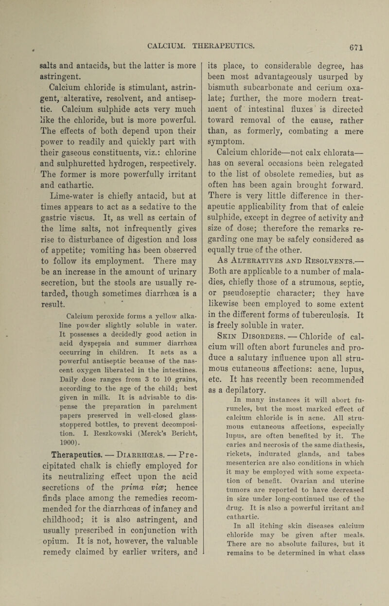 salts and antacids, but the latter is more astringent. Calcium chloride is stimulant, astrin¬ gent, alterative, resolvent, and antisep¬ tic. Calcium sulphide acts very much like the chloride, but is more powerful. The effects of both depend upon their power to readily and quickly part with their gaseous constituents, viz.: chlorine and sulphuretted hydrogen, respectively. The former is more powerfully irritant and cathartic. Lime-water is chiefly antacid, but at times appears to act as a sedative to the gastric viscus. It, as well as certain of the lime salts, not infrequently gives rise to disturbance of digestion and loss of appetite; vomiting has been observed to follow its employment. There may be an increase in the amount of urinary secretion, but the stools are usually re¬ tarded, though sometimes diarrhoea is a result. Calcium peroxide forms a yellow alka¬ line powder slightly soluble in water. It possesses a decidedly good action in acid dyspepsia and summer diarrhoea occurring in children. It acts as a powerful antiseptic because of the nas¬ cent oxygen liberated in the intestines. Daily dose ranges from 3 to 10 grains, according to the age of the child; best given in milk. It is advisable to dis¬ pense the preparation in parchment papers preserved in well-closed glass- stoppered bottles, to prevent decomposi¬ tion. I. Reszkowski (Merck’s Bericht, 1900). Therapeutics. — Diarrhceas. — Pre¬ cipitated chalk is chiefly employed for its neutralizing effect upon the acid secretions of the prima vice; hence finds place among the remedies recom¬ mended for the diarrhceas of infancy and childhood; it is also astringent, and usually prescribed in conjunction with opium. It is not, however, the valuable remedy claimed by earlier writers, and its place, to considerable degree, has been most advantageously usurped by bismuth subcarbonate and cerium oxa¬ late; further, the more modern treat¬ ment of intestinal fluxes is directed toward removal of the cause, rather than, as formerly, combating a mere symptom. Calcium chloride—not calx chlorata— has on several occasions been relegated to the list of obsolete remedies, but as often has been again brought forward. There is very little difference in ther¬ apeutic applicability from that of calcic sulphide, except in degree of activity and size of dose; therefore the remarks re¬ garding one may be safely considered as equally true of the other. As Alteratives and Resolvents.— Both are applicable to a number of mala¬ dies, chiefly those of a strumous, septic, or pseudoseptic character; they have likewise been employed to some extent in the different forms of tuberculosis. It is freely soluble in water. Skin Disorders. — Chloride of cal¬ cium will often abort furuncles and pro¬ duce a salutary influence upon all stru¬ mous cutaneous affections: acne, lupus, etc. It has recently been recommended as a depilatory. In many instances it will abort fu¬ runcles, but the most marked effect of calcium chloride is in acne. All stru¬ mous cutaneous affections, especially lupus, are often benefited by it. The caries and necrosis of the same diathesis,, rickets, indurated glands, and tabes- mesenterica are also conditions in which it may be employed with some expecta¬ tion of benefit. Ovarian and uterine tumors are reported to have decreased in size under long-continued use of the drug. It is also a powerful irritant and cathartic. In all itching skin diseases calcium chloride may be given after meals. There are no absolute failures, but it remains to be determined in what class