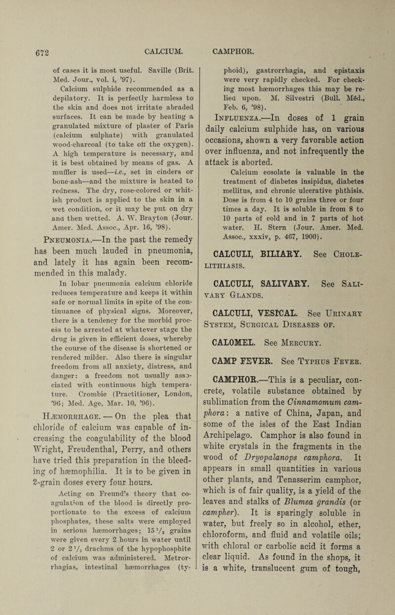 of cases it is most useful. Saville (Brit. Med. Jour., vol. i, ’97). Calcium sulphide recommended as a depilatory. It is perfectly harmless to the skin and does not irritate abraded surfaces. It can be made by heating a granulated mixture of plaster of Paris (calcium sulphate) with granulated wood-cliarcoal (to take oil the oxygen). A high temperature is necessary, and it is best obtained by means of gas. A muffler is used—i.e., set in cinders or bone-ash—and the mixture is heated to redness. The dry, rose-colored or whit¬ ish product is applied to the skin in a wet condition, or it may be put on dry and then wetted. A. W. Brayton (Jour. Amer. Med. Assoc., Apr. 16, ’98). Pneumonia.—In the past the remedy has been much lauded in pneumonia, and lately it has again been recom¬ mended in this malady. In lobar pneumonia calcium chloride reduces temperature and keeps it within safe or normal limits in spite of the con¬ tinuance of physical signs. Moreover, there is a tendency for the morbid proc¬ ess to be arrested at whatever stage the drug is given in efficient doses, whereby the course of the disease is shortened or rendered milder. Also there is singular freedom from all anxiety, distress, and danger: a freedom not usually asso¬ ciated with continuous high tempera¬ ture. Crombie (Practitioner, London, ’90; Med. Age, Mar. 10, ’96). Hemorrhage. — On the plea that chloride of calcium was capable of in¬ creasing the coagulability of the blood Wright, Freudenthal, Perry, and others have tried this preparation in the bleed¬ ing of haemophilia. It is to be given in 2-grain doses every four hours. Acting on Freund’s theory that co¬ agulation of the blood is directly pro¬ portionate to the excess of calcium phosphates, these salts were employed in serious haemorrhages; 15 V2 grains were given every 2 hours in water until 2 or 2 V2 drachms of the hypophosphite of calcium was administered. Metror¬ rhagias, intestinal haemorrhages (ty¬ phoid), gastrorrhagia, and epistaxis were very rapidly checked. For check¬ ing most haemorrhages this may be re¬ lied upon. M. Silvestri (Bull. M§d., Feb. 6, ’98). Influenza.—In doses of 1 grain daily calcium sulphide has, on various occasions, shown a very favorable action over influenza, and not infrequently the attack is aborted. Calcium eosolate is valuable in the treatment of diabetes insipidus, diabetes mellitus, and chronic ulcerative phthisis. Dose is from 4 to 10 grains three or four times a day. It is soluble in from 8 to 10 parts of cold and in 7 parts of hot water. H. Stern (Jour. Amer. Med. Assoc., xxxiv, p. 467, 1900). CALCULI, BILIARY. See Chole¬ lithiasis. CALCULI, SALIVARY. See Sali¬ vary Glands. CALCULI, VESICAL. See Urinary System, Surgical Diseases of. CALOMEL. See Mercury. CAMP EEVER. See Typhus Fever. CAMPHOR.—This is a peculiar, con¬ crete, volatile substance obtained by sublimation from the Cinnamomum cam¬ phor a : a native of China, Japan, and some of the isles of the East Indian Archipelago. Camphor is also found in white crystals in the fragments in the wood of Dryopalanops camphora. It appears in small quantities in various other plants, and Tenasserim camphor, which is of fair quality, is a yield of the leaves and stalks of Blumea grandis (or camphor). It is sparingly soluble in water, but freely so in alcohol, ether, chloroform, and fluid and volatile oils; with chloral or carbolic acid it forms a clear liquid. As found in the shops, it is a white, translucent gum of tough,