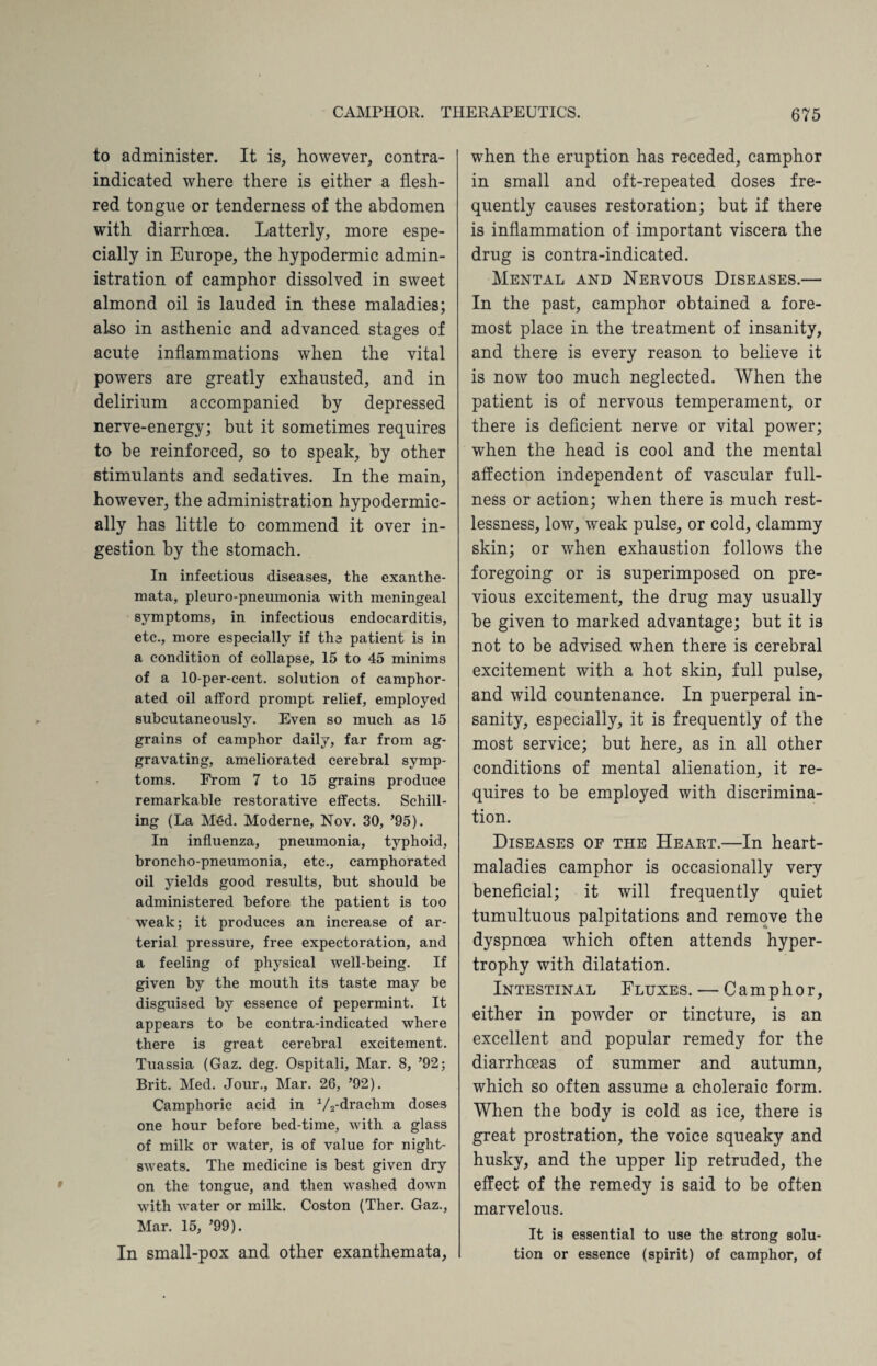 to administer. It is, however, contra¬ indicated where there is either a flesh- red tongue or tenderness of the abdomen with diarrhoea. Latterly, more espe¬ cially in Europe, the hypodermic admin¬ istration of camphor dissolved in sweet almond oil is lauded in these maladies; also in asthenic and advanced stages of acute inflammations when the vital powers are greatly exhausted, and in delirium accompanied by depressed nerve-energy; but it sometimes requires to be reinforced, so to speak, by other stimulants and sedatives. In the main, however, the administration hypodermic¬ ally has little to commend it over in¬ gestion by the stomach. In infectious diseases, the exanthe¬ mata, pleuro-pneumonia with meningeal symptoms, in infectious endocarditis, etc., more especially if the patient is in a condition of collapse, 15 to 45 minims of a 10-per-cent, solution of camphor¬ ated oil afford prompt relief, employed subcutaneously. Even so much as 15 grains of camphor daily, far from ag¬ gravating, ameliorated cerebral symp¬ toms. From 7 to 15 grains produce remarkable restorative effects. Schill¬ ing (La M£d. Moderne, Nov. 30, ’95). In influenza, pneumonia, typhoid, broncho-pneumonia, etc., camphorated oil yields good results, but should be administered before the patient is too weak; it produces an increase of ar¬ terial pressure, free expectoration, and a feeling of physical well-being. If given by the mouth its taste may be disguised by essence of pepermint. It appears to be contra-indicated where there is great cerebral excitement. Tuassia (Gaz. deg. Ospitali, Mar. 8, ’92; Brit. Med. Jour., Mar. 26, ’92). Camphoric acid in 1/2-drachm doses one hour before bed-time, with a glass of milk or water, is of value for night- sweats. The medicine is best given dry on the tongue, and then washed down with water or milk. Coston (Ther. Gaz., Mar. 15, ’99). In small-pox and other exanthemata, when the eruption has receded, camphor in small and oft-repeated doses fre¬ quently causes restoration; but if there is inflammation of important viscera the drug is contra-indicated. Mental and Nervous Diseases.— In the past, camphor obtained a fore¬ most place in the treatment of insanity, and there is every reason to believe it is now too much neglected. When the patient is of nervous temperament, or there is deficient nerve or vital power; when the head is cool and the mental affection independent of vascular full¬ ness or action; when there is much rest¬ lessness, low, weak pulse, or cold, clammy skin; or when exhaustion follows the foregoing or is superimposed on pre¬ vious excitement, the drug may usually be given to marked advantage; but it is not to be advised when there is cerebral excitement with a hot skin, full pulse, and wild countenance. In puerperal in¬ sanity, especially, it is frequently of the most service; but here, as in all other conditions of mental alienation, it re¬ quires to be employed with discrimina¬ tion. Diseases of the Heart.—In heart- maladies camphor is occasionally very beneficial; it will frequently quiet tumultuous palpitations and remove the dyspnoea which often attends hyper¬ trophy with dilatation. Intestinal Fluxes. — Camphor, either in powder or tincture, is an excellent and popular remedy for the diarrhoeas of summer and autumn, which so often assume a choleraic form. When the body is cold as ice, there is great prostration, the voice squeaky and husky, and the upper lip retruded, the effect of the remedy is said to be often marvelous. It is essential to use the strong solu¬ tion or essence (spirit) of camphor, of