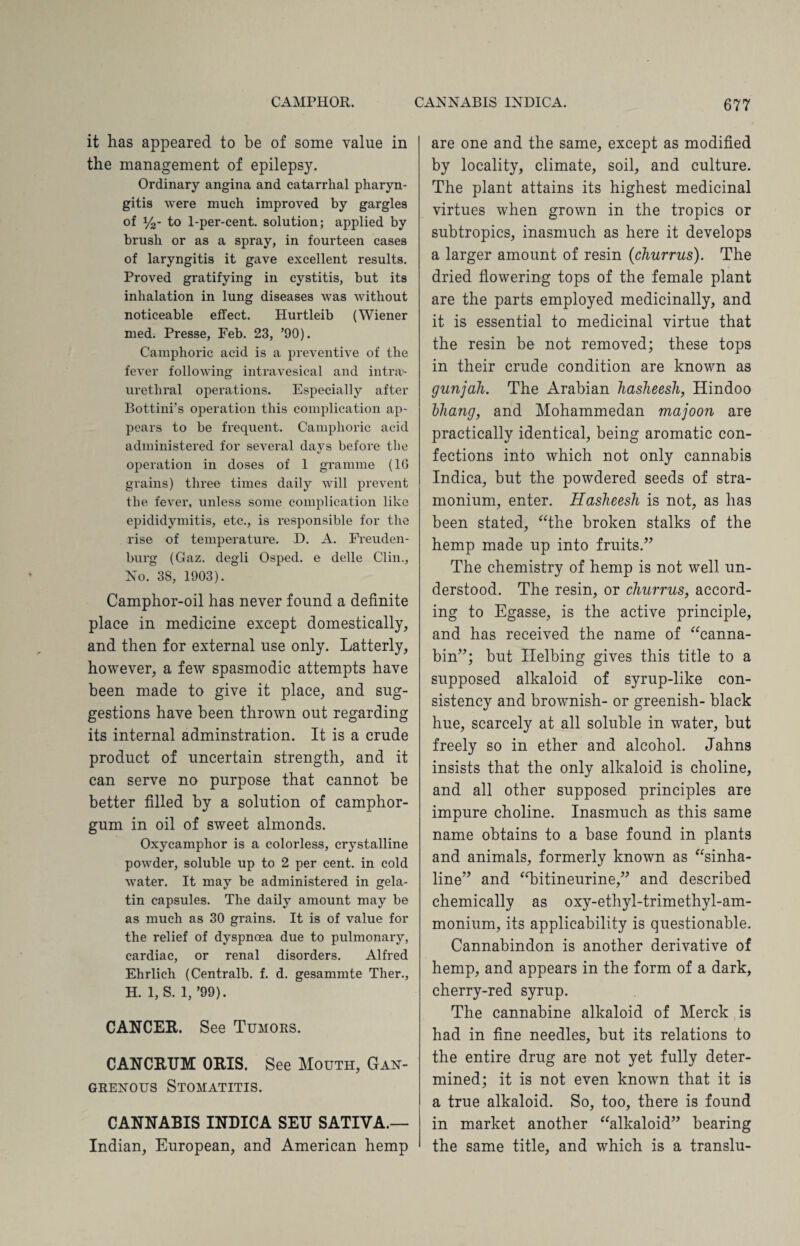 it has appeared to be of some value in the management of epilepsy. Ordinary angina and catarrhal pharyn¬ gitis were much improved by gargles of y2- to 1-per-cent, solution; applied by brush or as a spray, in fourteen cases of laryngitis it gave excellent results. Proved gratifying in cystitis, but its inhalation in lung diseases was without noticeable effect. Hurtleib (Wiener med. Presse, Feb. 23, ’90). Camphoric acid is a preventive of the fever following intravesical and intra- uretliral operations. Especially after Bottini’s operation this complication ap¬ pears to be frequent. Camphoric acid administered for several days before the operation in doses of 1 gramme (16 grains) three times daily will prevent the fever, unless some complication like epididymitis, etc., is responsible for the rise of temperature. D. A. Freuden- burg (Gaz. degli Osped. e delle Clin., No. 38, 1903). Camphor-oil has never found a definite place in medicine except domestically, and then for external use only. Latterly, however, a few spasmodic attempts have been made to give it place, and sug¬ gestions have been thrown out regarding its internal adminstration. It is a crude product of uncertain strength, and it can serve no purpose that cannot he better filled by a solution of camphor- gum in oil of sweet almonds. Oxycamphor is a colorless, crystalline powder, soluble up to 2 per cent, in cold water. It may be administered in gela¬ tin capsules. The daily amount may be as much as 30 grains. It is of value for the relief of dyspnoea due to pulmonary, cardiac, or renal disorders. Alfred Ehrlich (Centralb. f. d. gesammte Tlier., H. 1, S. 1, ’99). CANCER. See Tumors. CANCRUM ORIS. See Mouth, Gan¬ grenous Stomatitis. CANNABIS INDICA SEU SATIVA.— Indian, European, and American hemp are one and the same, except as modified by locality, climate, soil, and culture. The plant attains its highest medicinal virtues when grown in the tropics or subtropics, inasmuch as here it develops a larger amount of resin (churrus). The dried flowering tops of the female plant are the parts employed medicinally, and it is essential to medicinal virtue that the resin be not removed; these tops in their crude condition are known as gunjali. The Arabian hasheesh, Hindoo bhang, and Mohammedan majoon are practically identical, being aromatic con¬ fections into which not only cannabis Indica, but the powdered seeds of stra¬ monium, enter. Hasheesh is not, as has been stated, “the broken stalks of the hemp made up into fruits.” The chemistry of hemp is not well un¬ derstood. The resin, or churrus, accord¬ ing to Egasse, is the active principle, and has received the name of “canna- bin”; but Ilelbing gives this title to a supposed alkaloid of syrup-like con¬ sistency and brownish- or greenish- black hue, scarcely at all soluble in water, but freely so in ether and alcohol. Jahns insists that the only alkaloid is choline, and all other supposed principles are impure choline. Inasmuch as this same name obtains to a base found in plants and animals, formerly known as “sinha- line” and “bitineurine,” and described chemically as oxy-ethyl-trimethyl-am- monium, its applicability is questionable. Cannabindon is another derivative of hemp, and appears in the form of a dark, cherry-red syrup. The cannabine alkaloid of Merck is had in fine needles, but its relations to the entire drug are not yet fully deter¬ mined; it is not even known that it is a true alkaloid. So, too, there is found in market another “alkaloid” bearing the same title, and which is a translu-