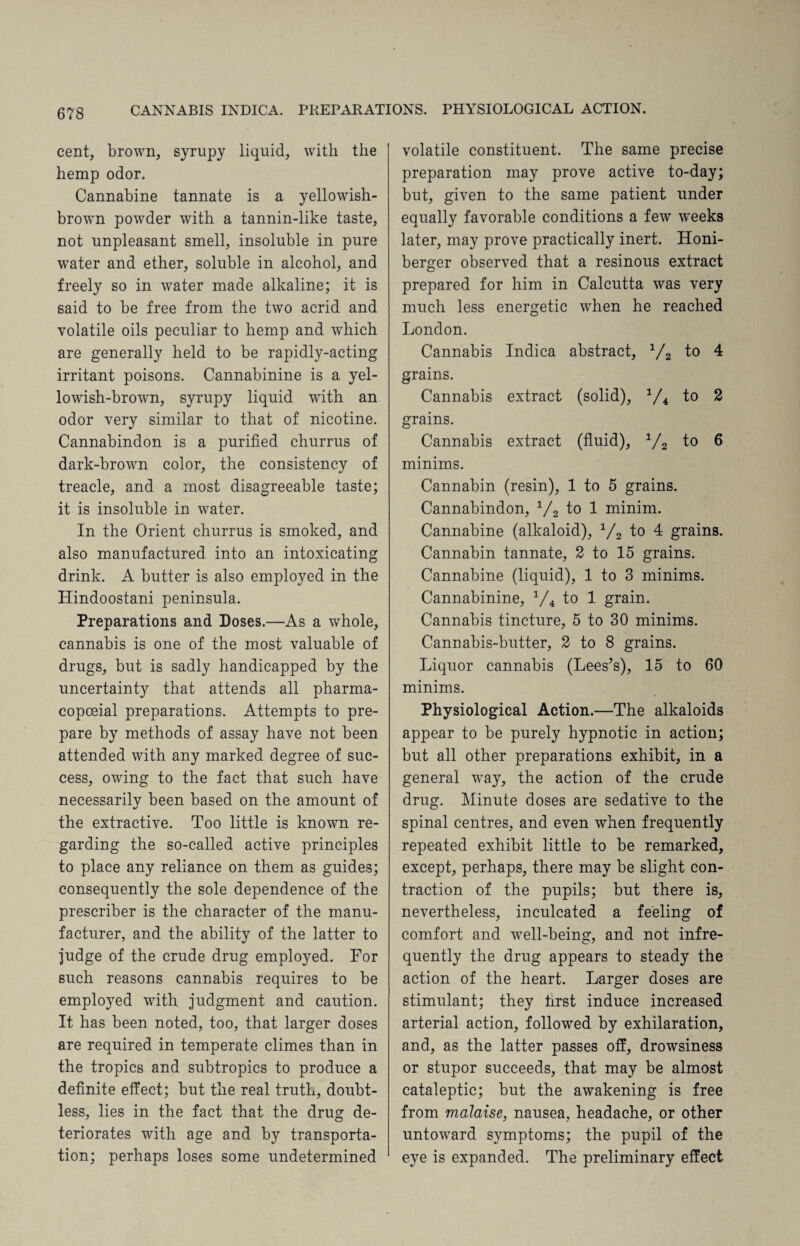 cent, brown, syrupy liquid, with the hemp odor. Cannabine tannate is a yellowish- brown powder with a tannin-like taste, not unpleasant smell, insoluble in pure water and ether, soluble in alcohol, and freely so in water made alkaline; it is said to be free from the two acrid and volatile oils peculiar to hemp and which are generally held to be rapidly-acting irritant poisons. Cannabinine is a yel¬ lowish-brown, syrupy liquid with an odor very similar to that of nicotine. Cannabindon is a purified churrus of dark-brown color, the consistency of treacle, and a most disagreeable taste; it is insoluble in water. In the Orient churrus is smoked, and also manufactured into an intoxicating drink. A butter is also employed in the Hindoostani peninsula. Preparations and Doses.—As a whole, cannabis is one of the most valuable of drugs, but is sadly handicapped by the uncertainty that attends all pharma- eopceial preparations. Attempts to pre¬ pare by methods of assay have not been attended with any marked degree of suc¬ cess, owing to the fact that such have necessarily been based on the amount of the extractive. Too little is known re¬ garding the so-called active principles to place any reliance on them as guides; consequently the sole dependence of the prescriber is the character of the manu¬ facturer, and the ability of the latter to judge of the crude drug employed. For such reasons cannabis requires to be employed with judgment and caution. It has been noted, too, that larger doses are required in temperate climes than in the tropics and subtropics to produce a definite effect; but the real truth, doubt¬ less, lies in the fact that the drug de¬ teriorates with age and by transporta¬ tion; perhaps loses some undetermined volatile constituent. The same precise preparation may prove active to-day; but, given to the same patient under equally favorable conditions a few 'weeks later, may prove practically inert. Honi- berger observed that a resinous extract prepared for him in Calcutta was very much less energetic when he reached London. Cannabis Indica abstract, 1/2 to 4 grains. Cannabis extract (solid), 1/4 to 2 grains. Cannabis extract (fluid), 1/2 to 6 minims. Cannabin (resin), 1 to 5 grains. Cannabindon, 1/2 to 1 minim. Cannabine (alkaloid), 1/2 to 4 grains. Cannabin tannate, 2 to 15 grains. Cannabine (liquid), 1 to 3 minims. Cannabinine, 1/4 to 1 grain. Cannabis tincture, 5 to 30 minims. Cannabis-butter, 2 to 8 grains. Liquor cannabis (Lees’s), 15 to 60 minims. Physiological Action.—The alkaloids appear to be purely hypnotic in action; but all other preparations exhibit, in a general way, the action of the crude drug. Minute doses are sedative to the spinal centres, and even when frequently repeated exhibit little to be remarked, except, perhaps, there may be slight con¬ traction of the pupils; but there is, nevertheless, inculcated a feeling of comfort and well-being, and not infre¬ quently the drug appears to steady the action of the heart. Larger doses are stimulant; they first induce increased arterial action, followed by exhilaration, and, as the latter passes off, drowsiness or stupor succeeds, that may be almost cataleptic; but the awakening is free from malaise, nausea, headache, or other untoward symptoms; the pupil of the eye is expanded. The preliminary effect