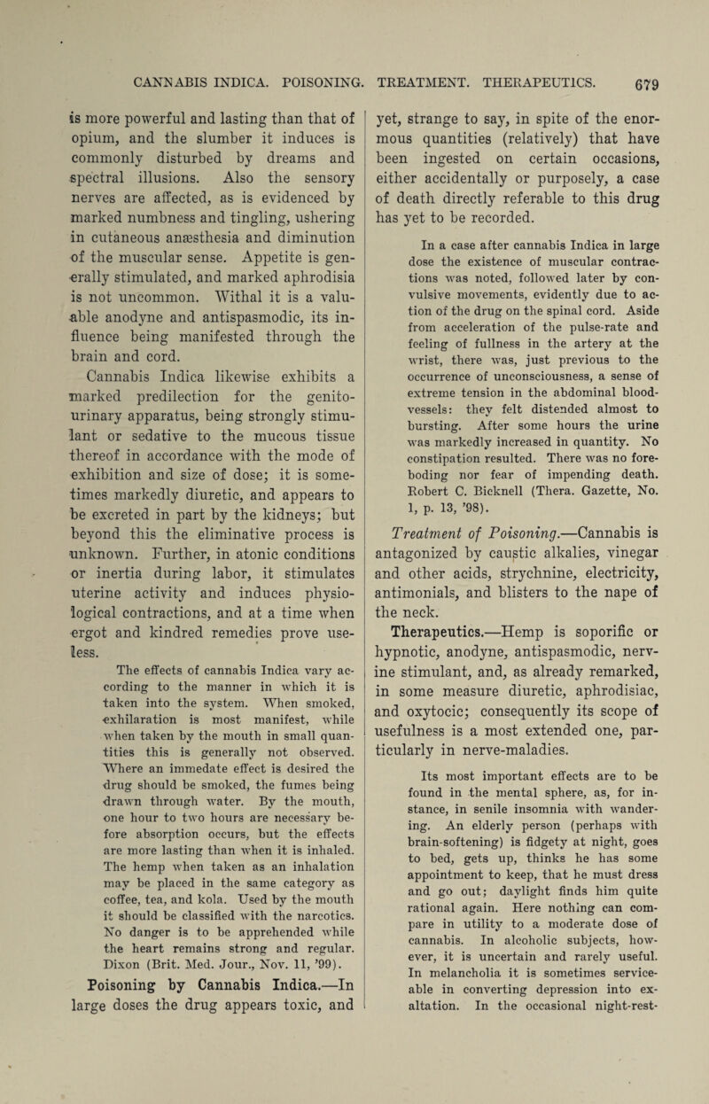 is more powerful and lasting than that of opium, and the slumber it induces is commonly disturbed by dreams and spectral illusions. Also the sensory nerves are affected, as is evidenced by marked numbness and tingling, ushering in cutaneous anaesthesia and diminution of the muscular sense. Appetite is gen¬ erally stimulated, and marked aphrodisia is not uncommon. Withal it is a valu¬ able anodyne and antispasmodic, its in¬ fluence being manifested through the brain and cord. Cannabis Indica likewise exhibits a marked predilection for the genito¬ urinary apparatus, being strongly stimu¬ lant or sedative to the mucous tissue thereof in accordance with the mode of exhibition and size of dose; it is some¬ times markedly diuretic, and appears to be excreted in part by the kidneys; but beyond this the eliminative process is unknown. Further, in atonic conditions or inertia during labor, it stimulates uterine activity and induces physio¬ logical contractions, and at a time when ergot and kindred remedies prove use¬ less. The effects of cannabis Indica vary ac¬ cording to the manner in which it is taken into the system. When smoked, exhilaration is most manifest, while when taken by the mouth in small quan¬ tities this is generally not observed. Where an immedate effect is desired the drug should be smoked, the fumes being drawn through water. By the mouth, one hour to two hours are necessary be¬ fore absorption occurs, but the effects are more lasting than when it is inhaled. The hemp when taken as an inhalation may be placed in the same category as coffee, tea, and kola. Used by the mouth it should be classified with the narcotics. No danger is to be apprehended while the heart remains strong and regular. Dixon (Brit. Med. Jour., Nov. 11, ’99). Poisoning by Cannabis Indica.—In large doses the drug appears toxic, and yet, strange to say, in spite of the enor¬ mous quantities (relatively) that have been ingested on certain occasions, either accidentally or purposely, a case of death directly referable to this drug has yet to be recorded. In a case after cannabis Indica in large dose the existence of muscular contrac¬ tions was noted, followed later by con¬ vulsive movements, evidently due to ac¬ tion of the drug on the spinal cord. Aside from acceleration of the pulse-rate and feeling of fullness in the artery at the wrist, there was, just previous to the occurrence of unconsciousness, a sense of extreme tension in the abdominal blood¬ vessels: they felt distended almost to bursting. After some hours the urine was markedly increased in quantity. No constipation resulted. There was no fore¬ boding nor fear of impending death. Robert C. Bicknell (Thera. Gazette, No. 1, p. 13, ’98). Treatment of Poisoning.—Cannabis is antagonized by caustic alkalies, vinegar and other acids, strychnine, electricity, antimonials, and blisters to the nape of the neck. Therapeutics.—Hemp is soporific or hypnotic, anodyne, antispasmodic, nerv¬ ine stimulant, and, as already remarked, in some measure diuretic, aphrodisiac, and oxytocic; consequently its scope of usefulness is a most extended one, par¬ ticularly in nerve-maladies. Its most important effects are to be found in the mental sphere, as, for in¬ stance, in senile insomnia with wander¬ ing. An elderly person (perhaps with brain-softening) is fidgety at night, goes to bed, gets up, thinks he has some appointment to keep, that he must dress and go out; daylight finds him quite rational again. Here nothing can com¬ pare in utility to a moderate dose of cannabis. In alcoholic subjects, how¬ ever, it is uncertain and rarely useful. In melancholia it is sometimes service¬ able in converting depression into ex¬ altation. In the occasional night-rest-