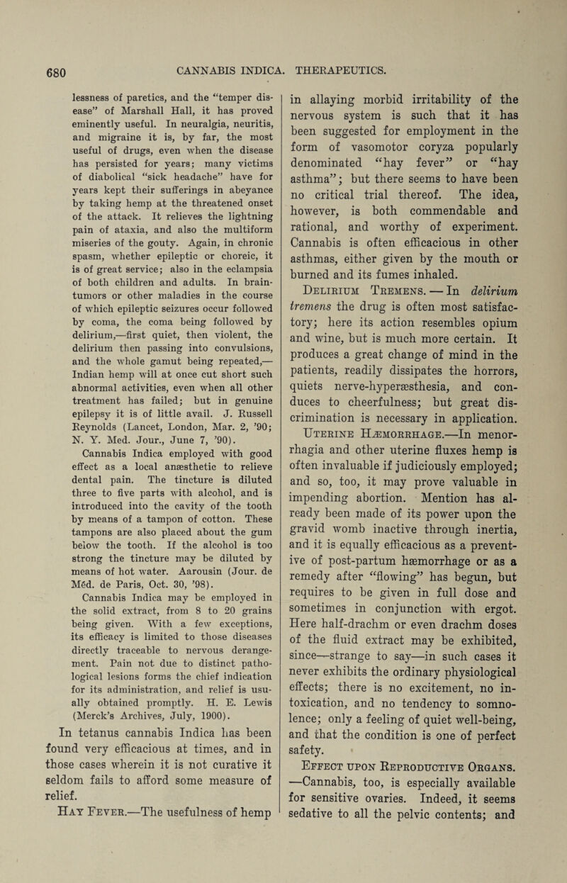 lessness of paretics, and the “temper dis¬ ease” of Marshall Hall, it has proved eminently useful. In neuralgia, neuritis, and migraine it is, by far, the most useful of drugs, even when the disease has persisted for years; many victims of diabolical “sick headache” have for years kept their sufferings in abeyance by taking hemp at the threatened onset of the attack. It relieves the lightning pain of ataxia, and also the multiform miseries of the gouty. Again, in chronic spasm, whether epileptic or choreic, it is of great service; also in the eclampsia of both children and adults. In brain- tumors or other maladies in the course of which epileptic seizures occur followed by coma, the coma being followed by delirium,—first quiet, then violent, the delirium then passing into convulsions, and the whole gamut being repeated,— Indian hemp will at once cut short such abnormal activities, even when all other treatment has failed; but in genuine epilepsy it is of little avail. J. Russell Reynolds (Lancet, London, Mar. 2, ’90; N. Y. Med. Jour., June 7, ’90). Cannabis Indica employed with good effect as a local anaesthetic to relieve dental pain. The tincture is diluted three to five parts with alcohol, and is introduced into the cavity of the tooth by means of a tampon of cotton. These tampons are also placed about the gum below the tooth. If the alcohol is too strong the tincture may be diluted by means of hot water. Aarousin (Jour, de M6d. de Paris, Oct. 30, ’98). Cannabis Indica may be employed in the solid extract, from 8 to 20 grains being given. With a few exceptions, its efficacy is limited to those diseases directly traceable to nervous derange¬ ment. Pain not due to distinct patho¬ logical lesions forms the chief indication for its administration, and relief is usu¬ ally obtained promptly. H. E. Lewis (Merck’s Archives, July, 1900). In tetanus cannabis Indica lias been found very efficacious at times, and in those cases wherein it is not curative it seldom fails to afford some measure of relief. Hay Fever.—The usefulness of hemp in allaying morbid irritability of the nervous system is such that it has been suggested for employment in the form of vasomotor coryza popularly denominated “hay fever” or “hay asthma”; but there seems to have been no critical trial thereof. The idea, however, is both commendable and rational, and worthy of experiment. Cannabis is often efficacious in other asthmas, either given by the mouth or burned and its fumes inhaled. Delirium Tremens. — In delirium tremens the drug is often most satisfac¬ tory; here its action resembles opium and wine, but is much more certain. It produces a great change of mind in the patients, readily dissipates the horrors, quiets nerve-hypersesthesia, and con¬ duces to cheerfulness; but great dis¬ crimination is necessary in application. Uterine Haemorrhage.—In menor¬ rhagia and other uterine fluxes hemp is often invaluable if judiciously employed; and so, too, it may prove valuable in impending abortion. Mention has al¬ ready been made of its power upon the gravid womb inactive through inertia, and it is equally efficacious as a prevent¬ ive of post-partum haemorrhage or as a remedy after “flowing” has begun, but requires to be given in full dose and sometimes in conjunction wdth ergot. Here half-drachm or even drachm doses of the fluid extract may be exhibited, since-—strange to say—in such cases it never exhibits the ordinary physiological effects; there is no excitement, no in¬ toxication, and no tendency to somno¬ lence; only a feeling of quiet well-being, and that the condition is one of perfect safety. Effect upon Reproductive Organs. —Cannabis, too, is especially available for sensitive ovaries. Indeed, it seems sedative to all the pelvic contents; and