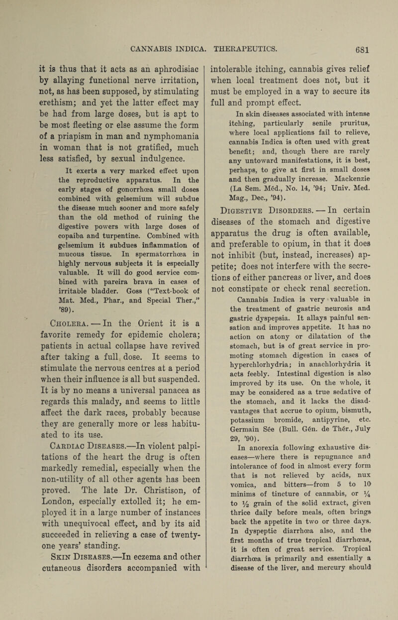 it is thus that it acts as an aphrodisiac by allaying functional nerve irritation, not, as has been supposed, by stimulating erethism; and yet the latter effect may be had from large doses, but is apt to be most fleeting or else assume the form of a priapism in man and nymphomania in woman that is not gratified, much less satisfied, by sexual indulgence. It exerts a very marked effect upon the reproductive apparatus. In the early stages of gonorrhoea small doses combined with gelsemium will subdue the disease much sooner and more safely than the old method of ruining the digestive powers with large doses of copaiba and turpentine. Combined with gelsemium it subdues inflammation of mucous tissue. In spermatorrhoea in highly nervous subjects it is especially valuable. It will do good service com¬ bined with pareira brava in cases of irritable bladder. Goss (“Text-book of Mat. Med., Phar., and Special Ther.,” ’89). Cholera. — In the Orient it is a favorite remedy for epidemic cholera; patients in actual collapse have revived after taking a full dose. It seems to stimulate the nervous centres at a period when their influence is all but suspended. It is by no means a universal panacea as regards this malady, and seems to little affect the dark races, probably because they are generally more or less habitu¬ ated to its use. Cardiac Diseases.—In violent palpi¬ tations of the heart the drug is often markedly remedial, especially when the non-utility of all other agents has been proved. The late Dr. Christison, of London, especially extolled it; he em¬ ployed it in a large number of instances with unequivocal effect, and by its aid succeeded in relieving a case of twenty- one years’ standing. Skin Diseases.—In eczema and other cutaneous disorders accompanied with intolerable itching, cannabis gives relief when local treatment does not, but it must be employed in a way to secure its full and prompt effect. In skin diseases associated with intense itching, particularly senile pruritus, where local applications fail to relieve, cannabis Indica is often used with great benefit; and, though there are rarely any untoward manifestations, it is best, perhaps, to give at first in small doses and then gradually increase. Mackenzie (La Sem. Med., No. 14, ’94; Univ. Med. Mag., Dec., ’94). Digestive Disorders. — In certain diseases of the stomach and digestive apparatus the drug is often available, and preferable to opium, in that it does not inhibit (but, instead, increases) ap¬ petite; does not interfere with the secre¬ tions of either pancreas or liver, and does not constipate or check renal secretion. Cannabis Indica is very valuable in the treatment of gastric neurosis and gastric dyspepsia. It allays painful sen¬ sation and improves appetite. It has no action on atony or dilatation of the stomach, but is of great service in pro¬ moting stomach digestion in cases of hyperchlorhydria; in anachlorhydria it acts feebly. Intestinal digestion is also improved by its use. On the whole, it may be considered as a true sedative of the stomach, and it lacks the disad¬ vantages that accrue to opium, bismuth, potassium bromide, antipyrine, etc. Germain See (Bull. G6n. de Th6r., July 29, ’90). In anorexia following exhaustive dis¬ eases—where there is repugnance and intolerance of food in almost every form that is not relieved by acids, nux vomica, and bitters—from 5 to 10 minims of tincture of cannabis, or y4 to y2 grain of the solid extract, given thrice daily before meals, often brings back the appetite in two or three days. In dyspeptic diarrhoea also, and the first months of true tropical diarrhoeas, it is often of great service. Tropical diarrhoea is primarily and essentially a disease of the liver, and mercury should