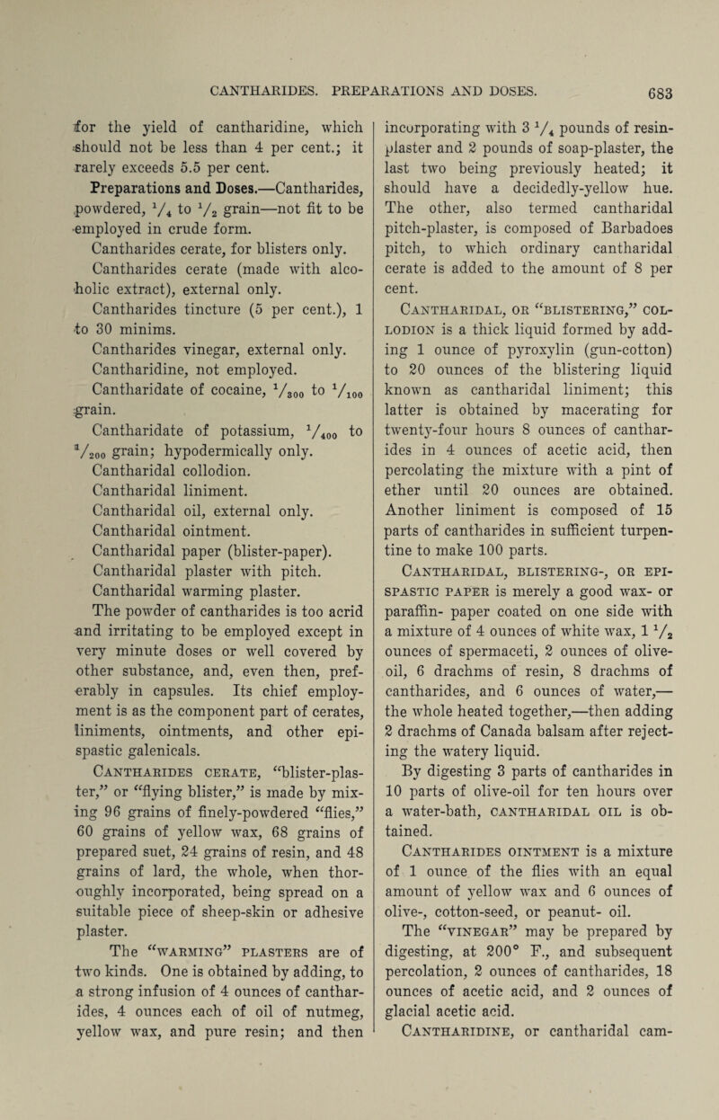 lor the yield of cantharidine, which ■should not be less than 4 per cent.; it rarely exceeds 5.5 per cent. Preparations and Doses.—Cantharides, powdered, 1/4 to x/2 grain—not fit to be •employed in crude form. Cantharides cerate, for blisters only. Cantharides cerate (made with alco¬ holic extract), external only. Cantharides tincture (5 per cent.), 1 to 30 minims. Cantharides vinegar, external only. Cantharidine, not employed. Cantharidate of cocaine, 1/300 to 1/100 grain. Cantharidate of potassium, 1/400 to V200 grain; hypodermically only. Cantharidal collodion. Cantharidal liniment. Cantharidal oil, external only. Cantharidal ointment. Cantharidal paper (blister-paper). Cantharidal plaster with pitch. Cantharidal warming plaster. The powder of cantharides is too acrid and irritating to be employed except in very minute doses or well covered by other substance, and, even then, pref¬ erably in capsules. Its chief employ¬ ment is as the component part of cerates, liniments, ointments, and other epi- spastic galenicals. Cantharides cerate, “blister-plas¬ ter,” or “flying blister,” is made by mix¬ ing 96 grains of finely-powdered “flies,” 60 grains of yellow wax, 68 grains of prepared suet, 24 grains of resin, and 48 grains of lard, the whole, when thor¬ oughly incorporated, being spread on a suitable piece of sheep-skin or adhesive plaster. The “warming” plasters are of two kinds. One is obtained by adding, to a strong infusion of 4 ounces of canthar¬ ides, 4 ounces each of oil of nutmeg, yellow wax, and pure resin; and then incorporating with 3 1/4 pounds of resin- plaster and 2 pounds of soap-plaster, the last two being previously heated; it should have a decidedly-yellow hue. The other, also termed cantharidal pitch-plaster, is composed of Barbadoes pitch, to which ordinary cantharidal cerate is added to the amount of 8 per cent. Cantharidal, or “blistering,” col¬ lodion is a thick liquid formed by add¬ ing 1 ounce of pyroxylin (gun-cotton) to 20 ounces of the blistering liquid known as cantharidal liniment; this latter is obtained by macerating for twenty-four hours 8 ounces of canthar¬ ides in 4 ounces of acetic acid, then percolating the mixture with a pint of ether until 20 ounces are obtained. Another liniment is composed of 15 parts of cantharides in sufficient turpen¬ tine to make 100 parts. Cantharidal, blistering-, or epi- spastic paper is merely a good wax- or paraffin- paper coated on one side with a mixture of 4 ounces of white wax, 1 1/2 ounces of spermaceti, 2 ounces of olive- oil, 6 drachms of resin, 8 drachms of cantharides, and 6 ounces of water,— the whole heated together,—then adding 2 drachms of Canada balsam after reject¬ ing the watery liquid. By digesting 3 parts of cantharides in 10 parts of olive-oil for ten hours over a water-bath, cantharidal oil is ob¬ tained. Cantharides ointment is a mixture of 1 ounce of the flies with an equal amount of yellow wax and 6 ounces of olive-, cotton-seed, or peanut- oil. The “vinegar” may be prepared by digesting, at 200° F., and subsequent percolation, 2 ounces of cantharides, 18 ounces of acetic acid, and 2 ounces of glacial acetic acid. Cantharidine, or cantharidal cam-