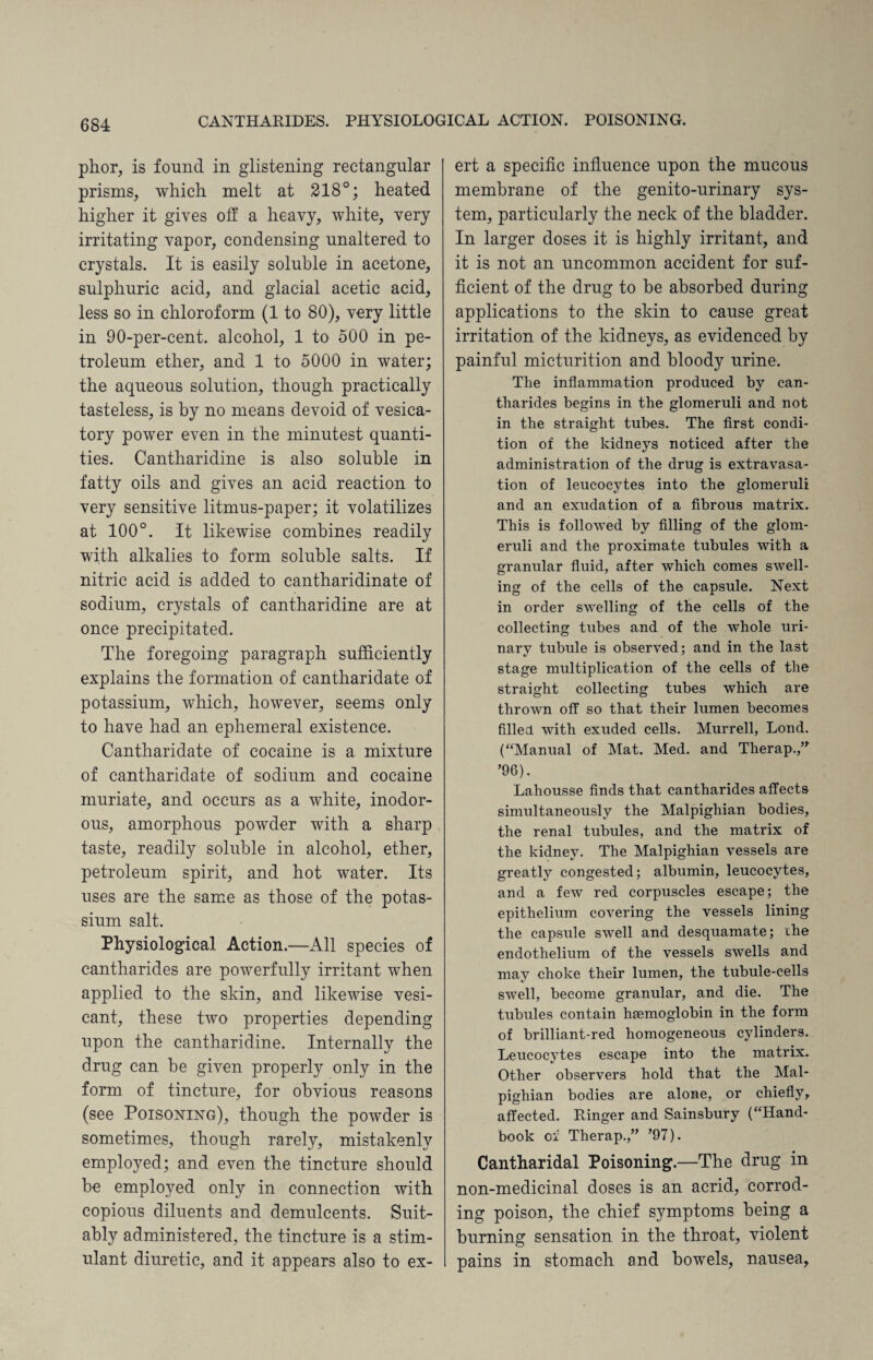 CANTHARIDES. PHYSIOLOGICAL ACTION. POISONING. phor, is found in glistening rectangular prisms, which, melt at 218°; heated higher it gives off a heavy, white, very irritating vapor, condensing unaltered to crystals. It is easily soluble in acetone, sulphuric acid, and glacial acetic acid, less so in chloroform (1 to 80), very little in 90-per-cent, alcohol, 1 to 500 in pe¬ troleum ether, and 1 to 5000 in water; the aqueous solution, though practically tasteless, is by no means devoid of vesica¬ tory power even in the minutest quanti¬ ties. Cantharidine is also soluble in fatty oils and gives an acid reaction to very sensitive litmus-paper; it volatilizes at 100°. It likewise combines readily with alkalies to form soluble salts. If nitric acid is added to cantharidinate of sodium, crystals of cantharidine are at once precipitated. The foregoing paragraph sufficiently explains the formation of cantharidate of potassium, which, however, seems only to have had an ephemeral existence. Cantharidate of cocaine is a mixture of cantharidate of sodium and cocaine muriate, and occurs as a white, inodor¬ ous, amorphous powder with a sharp taste, readily soluble in alcohol, ether, petroleum spirit, and hot water. Its uses are the same as those of the potas¬ sium salt. Physiological Action.—All species of cantharides are powerfully irritant when applied to the skin, and likewise vesi¬ cant, these two properties depending upon the cantharidine. Internally the drug can be given properly only in the form of tincture, for obvious reasons (see Poisoning), though the powder is sometimes, though rarely, mistakenly employed; and even the tincture should be employed only in connection with copious diluents and demulcents. Suit¬ ably administered, the tincture is a stim¬ ulant diuretic, and it appears also to ex¬ ert a specific influence upon the mucous membrane of the genito-urinary sys¬ tem, particularly the neck of the bladder. In larger doses it is highly irritant, and it is not an uncommon accident for suf¬ ficient of the drug to be absorbed during applications to the skin to cause great irritation of the kidneys, as evidenced by painful micturition and bloody urine. The inflammation produced by can¬ tharides begins in the glomeruli and not in the straight tubes. The first condi¬ tion of the kidneys noticed after the administration of the drug is extravasa¬ tion of leucocytes into the glomeruli and an exudation of a fibrous matrix. This is followed by filling of the glom¬ eruli and the proximate tubules with a granular fluid, after which comes swell¬ ing of the cells of the capsule. Next in order swelling of the cells of the collecting tubes and of the whole uri¬ nary tubule is observed; and in the last stage multiplication of the cells of the straight collecting tubes which are thrown off so that their lumen becomes filled with exuded cells. Murrell, Lond. (“Manual of Mat. Med. and Therap.,” ’96). Lahousse finds that cantharides affects simultaneously the Malpighian bodies, the renal tubules, and the matrix of the kidney. The Malpighian vessels are greatly congested; albumin, leucocytes, and a few red corpuscles escape; the epithelium covering the vessels lining the capsule swell and desquamate; the endothelium of the vessels swells and may choke their lumen, the tubule-cells swell, become granular, and die. The tubules contain haemoglobin in the form of brilliant-red homogeneous cylinders. Leucocytes escape into the matrix. Other observers hold that the Mal¬ pighian bodies are alone, or chiefly, affected. Ringer and Sainsbury (“Hand¬ book of Therap.,” ’97). Cantharidal Poisoning.—The drug in non-medicinal doses is an acrid, corrod¬ ing poison, the chief symptoms being a burning sensation in the throat, violent pains in stomach and bowels, nausea,