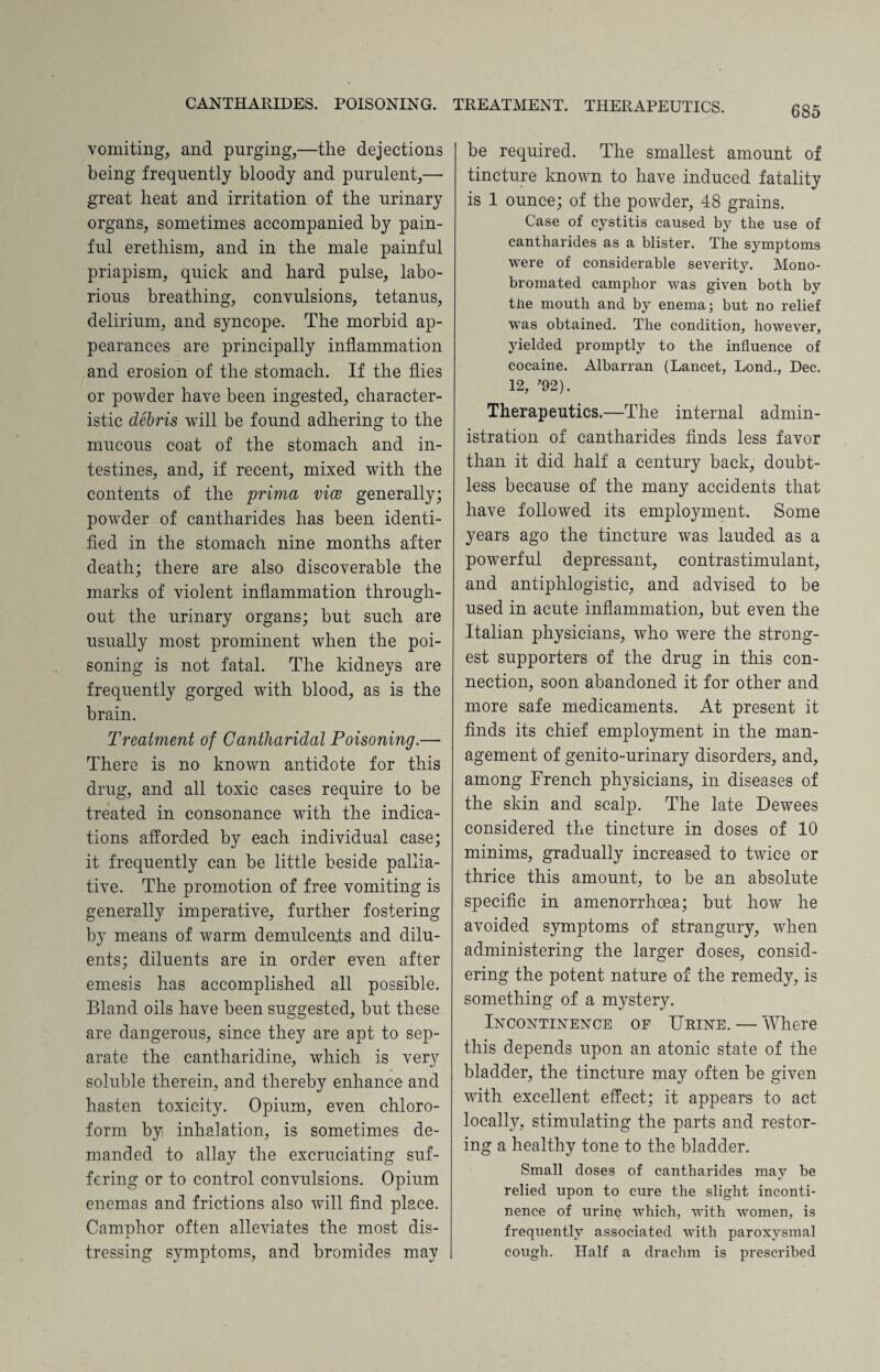 vomiting, and purging,—the dejections being frequently bloody and purulent,— great heat and irritation of the urinary organs, sometimes accompanied by pain¬ ful erethism, and in the male painful priapism, quick and hard pulse, labo¬ rious breathing, convulsions, tetanus, delirium, and syncope. The morbid ap¬ pearances are principally inflammation and erosion of the stomach. If the flies or powder have been ingested, character¬ istic debris will be found adhering to the mucous coat of the stomach and in¬ testines, and, if recent, mixed with the contents of the prima vice generally; powder of cantharides has been identi¬ fied in the stomach nine months after death; there are also discoverable the marks of violent inflammation through¬ out the urinary organs; but such are usually most prominent when the poi¬ soning is not fatal. The kidneys are frequently gorged with blood, as is the brain. Treatment of Cantharidal Poisoning.— There is no known antidote for this drug, and all toxic cases require to be treated in consonance with the indica¬ tions afforded by each individual case; it frequently can be little beside pallia¬ tive. The promotion of free vomiting is generally imperative, further fostering by means of warm demulcents and dilu¬ ents; diluents are in order even after emesis has accomplished all possible. Bland oils have been suggested, but these are dangerous, since they are apt to sep¬ arate the cantharidine, which is very soluble therein, and thereby enhance and hasten toxicity. Opium, even chloro¬ form by inhalation, is sometimes de¬ manded to allay the excruciating suf¬ fering or to control convulsions. Opium enemas and frictions also will find place. Camphor often alleviates the most dis¬ tressing symptoms, and bromides may be required. The smallest amount of tincture known to have induced fatality is 1 ounce; of the powder, 48 grains. Case of cystitis caused by the use of cantharides as a blister. The symptoms were of considerable severity. Mono¬ bromated camphor was given both by the mouth and by enema; but no relief was obtained. The condition, however, yielded promptly to the influence of cocaine. Albarran (Lancet, Lond., Dec. 12, ’92). Therapeutics.—The internal admin¬ istration of cantharides finds less favor than it did half a century back, doubt¬ less because of the many accidents that have followed its employment. Some years ago the tincture was lauded as a powerful depressant, contrastimulant, and antiphlogistic, and advised to be used in acute inflammation, but even the Italian physicians, who were the strong¬ est supporters of the drug in this con¬ nection, soon abandoned it for other and more safe medicaments. At present it finds its chief employment in the man¬ agement of genito-urinary disorders, and, among French physicians, in diseases of the skin and scalp. The late Dewees considered the tincture in doses of 10 minims, gradually increased to twice or thrice this amount, to be an absolute specific in amenorrhoea; but how he avoided symptoms of strangury, when administering the larger doses, consid¬ ering the potent nature of the remedy, is something of a mystery. Incontinence of Urine. — Where this depends upon an atonic state of the bladder, the tincture may often be given with excellent effect; it appears to act locally, stimulating the parts and restor¬ ing a healthy tone to the bladder. Small doses of cantharides may be relied upon to cure the slight inconti¬ nence of urine which, with women, is frequently associated with paroxysmal cough. Half a drachm is prescribed