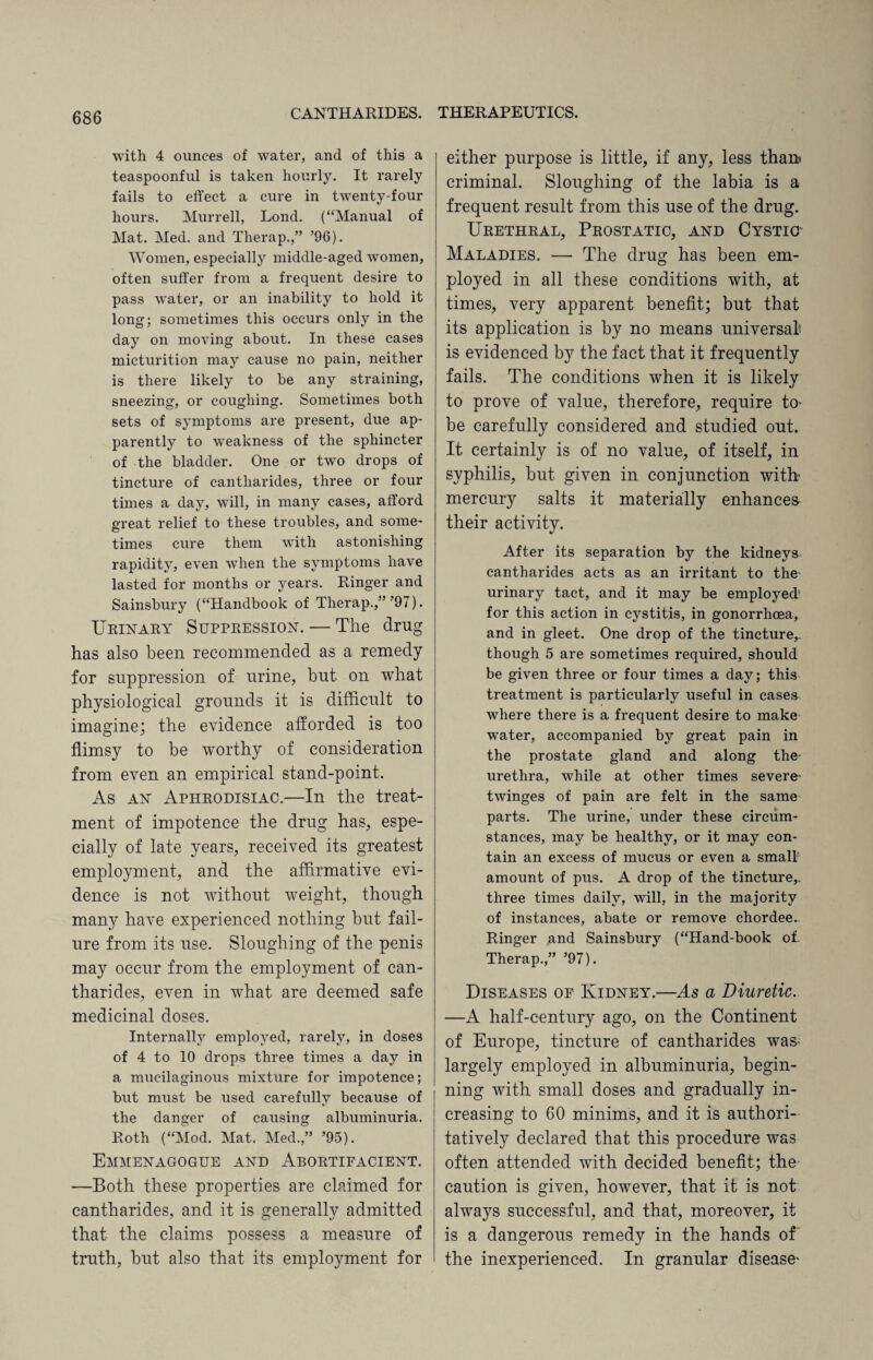 with 4 ounces of water, and of this a teaspoonful is taken hourly. It rarely fails to effect a cure in twenty-four hours. Murrell, Lond. (“Manual of Mat. Med. and Therap.,” ’96). Women, especially middle-aged women, often suffer from a frequent desire to pass water, or an inability to hold it long; sometimes this occurs only in the day on moving about. In these cases micturition may cause no pain, neither is there likely to be any straining, sneezing, or coughing. Sometimes both sets of symptoms are present, due ap¬ parently to weakness of the sphincter of the bladder. One or two drops of tincture of cantharides, three or four times a day, will, in many cases, afford great relief to these troubles, and some¬ times cure them with astonishing rapidity, even when the symptoms have lasted for months or years. Ringer and Sainsbury (“Handbook of Therap.,”’97). Urinary Suppression. — The drug has also been recommended as a remedy for suppression of urine, but on what physiological grounds it is difficult to imagine; the evidence afforded is too flimsy to be worthy of consideration from even an empirical stand-point. As an Aphrodisiac.—In the treat¬ ment of impotence the drug has, espe¬ cially of late years, received its greatest employment, and the affirmative evi¬ dence is not without weight, though many have experienced nothing but fail¬ ure from its use. Sloughing of the penis may occur from the employment of can¬ tharides, even in what are deemed safe medicinal doses. Internally employed, rarely, in doses of 4 to 10 drops three times a day in a mucilaginous mixture for impotence; but must be used carefully because of the danger of causing albuminuria. Roth (“Mod. Mat. Med.,” ’95). Emmenagogue and Abortifacient. —Both these properties are claimed for cantharides, and it is generally admitted that the claims possess a measure of truth, but also that its employment for either purpose is little, if any, less than criminal. Sloughing of the labia is a frequent result from this use of the drug. Urethral, Prostatic, and Cystic Maladies. — The drug has been em¬ ployed in all these conditions with, at times, very apparent benefit; but that its application is by no means universal is evidenced by the fact that it frequently fails. The conditions when it is likely to prove of value, therefore, require to be carefully considered and studied out. It certainly is of no value, of itself, in syphilis, but given in conjunction with? mercury salts it materially enhances their activity. After its separation by the kidneys cantharides acts as an irritant to the urinary tact, and it may be employed1 for this action in cystitis, in gonorrhoea, and in gleet. One drop of the tincture,., though 5 are sometimes required, should be given three or four times a day; this treatment is particularly useful in casea where there is a frequent desire to make water, accompanied by great pain in the prostate gland and along the- urethra, while at other times severe- twinges of pain are felt in the same parts. The urine, under these circum¬ stances, may be healthy, or it may con¬ tain an excess of mucus or even a small amount of pus. A drop of the tincture,, three times daily, will, in the majority of instances, abate or remove chordee^ Ringer and Sainsbury (“Hand-book oi Therap.” ’97). Diseases of Kidney.—As a Diuretic. —A half-century ago, on the Continent of Europe, tincture of cantharides was- largely employed in albuminuria, begin¬ ning with small doses and gradually in¬ creasing to 60 minims, and it is authori¬ tatively declared that this procedure was often attended with decided benefit; the caution is given, however, that it is not always successful, and that, moreover, it is a dangerous remedy in the hands of the inexperienced. In granular disease’