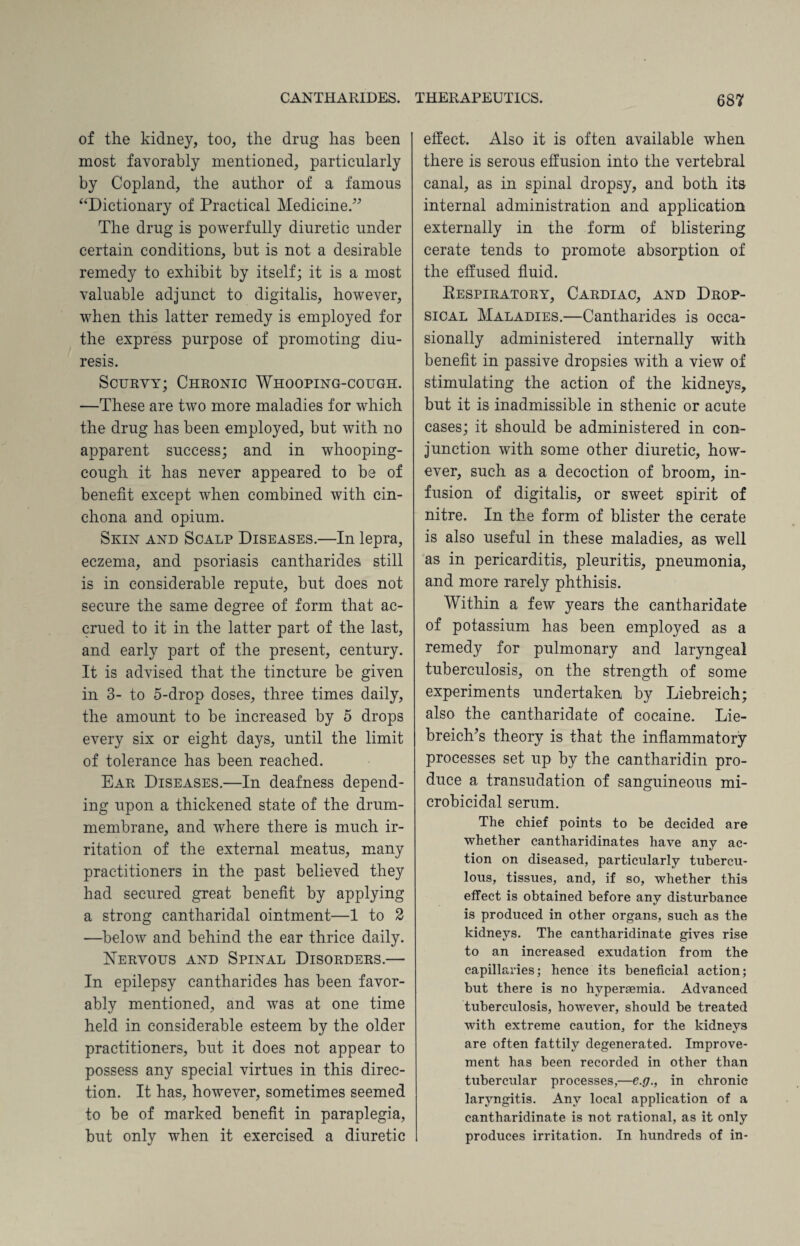 of the kidney, too, the drug has been most favorably mentioned, particularly by Copland, the author of a famous “Dictionary of Practical Medicine.” The drug is powerfully diuretic under certain conditions, hut is not a desirable remedy to exhibit by itself; it is a most valuable adjunct to digitalis, however, when this latter remedy is employed for the express purpose of promoting diu¬ resis. Scurvy; Chronic Whooping-cough. —These are two more maladies for which the drug has been employed, but with no apparent success; and in whooping- cough it has never appeared to be of benefit except when combined with cin¬ chona and opium. Skin and Scalp Diseases.—In lepra, eczema, and psoriasis cantharides still is in considerable repute, but does not secure the same degree of form that ac¬ crued to it in the latter part of the last, and early part of the present, century. It is advised that the tincture be given in 3- to 5-drop doses, three times daily, the amount to be increased by 5 drops every six or eight days, until the limit of tolerance has been reached. Ear Diseases.—In deafness depend¬ ing upon a thickened state of the drum- membrane, and where there is much ir¬ ritation of the external meatus, many practitioners in the past believed they had secured great benefit by applying a strong cantharidal ointment—1 to 2 —below and behind the ear thrice daily. Nervous and Spinal Disorders.— In epilepsy cantharides has been favor¬ ably mentioned, and was at one time held in considerable esteem by the older practitioners, but it does not appear to possess any special virtues in this direc¬ tion. It has, however, sometimes seemed to be of marked benefit in paraplegia, but only when it exercised a diuretic effect. Also it is often available when there is serous effusion into the vertebral canal, as in spinal dropsy, and both its internal administration and application externally in the form of blistering cerate tends to promote absorption of the effused fluid. Eespiratory, Cardiac, and Drop¬ sical Maladies.—Cantharides is occa¬ sionally administered internally with benefit in passive dropsies with a view of stimulating the action of the kidneys, but it is inadmissible in sthenic or acute cases; it should be administered in con¬ junction with some other diuretic, how¬ ever, such as a decoction of broom, in¬ fusion of digitalis, or sweet spirit of nitre. In the form of blister the cerate is also useful in these maladies, as well as in pericarditis, pleuritis, pneumonia, and more rarely phthisis. Within a few years the cantharidate of potassium has been employed as a remedy for pulmonary and laryngeal tuberculosis, on the strength of some experiments undertaken by Liebreich; also the cantharidate of cocaine. Lie- breiclfis theory is that the inflammatory processes set up by the cantharidin pro¬ duce a transudation of sanguineous mi¬ crobicidal serum. The chief points to be decided are whether cantharidinates have any ac¬ tion on diseased, particularly tubercu¬ lous, tissues, and, if so, whether this effect is obtained before any disturbance is produced in other organs, such as the kidneys. The cantharidinate gives rise to an increased exudation from the capillaries; hence its beneficial action; but there is no hypergemia. Advanced tuberculosis, however, should be treated with extreme caution, for the kidneys are often fattily degenerated. Improve¬ ment has been recorded in other than tubercular processes,—e.g., in chronic laryngitis. Any local application of a cantharidinate is not rational, as it only produces irritation. In hundreds of in-