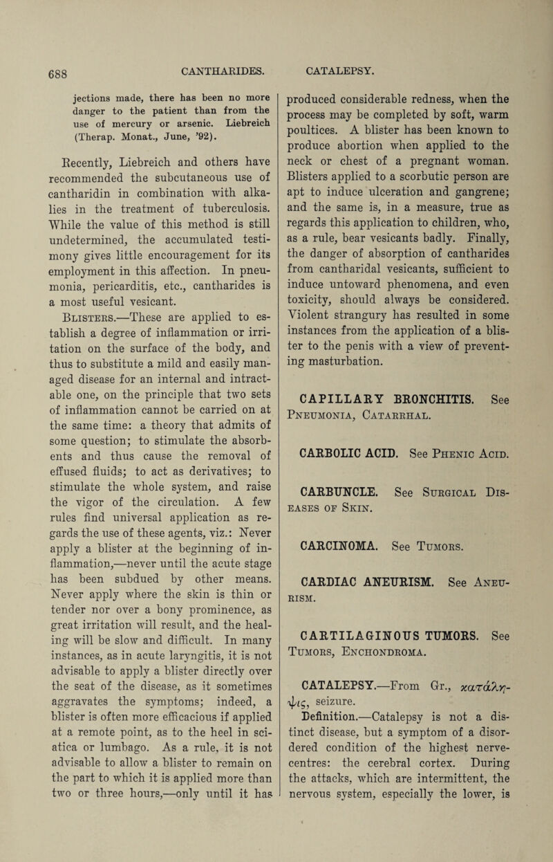jections made, there has been no more danger to the patient than from the use of mercury or arsenic. Liebreich (Therap. Monat., June, ’92). Recently, Liebreich and others have recommended the subcutaneous use of cantharidin in combination with alka¬ lies in the treatment of tuberculosis. While the value of this method is still undetermined, the accumulated testi¬ mony gives little encouragement for its employment in this affection. In pneu¬ monia, pericarditis, etc., cantharides is a most useful vesicant. Blisters.—These are applied to es¬ tablish a degree of inflammation or irri¬ tation on the surface of the body, and thus to substitute a mild and easily man¬ aged disease for an internal and intract¬ able one, on the principle that two sets of inflammation cannot be carried on at the same time: a theory that admits of some question; to stimulate the absorb¬ ents and thus cause the removal of effused fluids; to act as derivatives; to stimulate the whole system, and raise the vigor of the circulation. A few rules find universal application as re¬ gards the use of these agents, viz.: Never apply a blister at the beginning of in¬ flammation,—never until the acute stage has been subdued by other means. Never apply where the skin is thin or tender nor over a bony prominence, as great irritation will result, and the heal¬ ing will be slow and difficult. In many instances, as in acute laryngitis, it is not advisable to apply a blister directly over the seat of the disease, as it sometimes aggravates the symptoms; indeed, a blister is often more efficacious if applied at a remote point, as to the heel in sci¬ atica or lumbago. As a rule, it is not advisable to allow a blister to remain on the part to which it is applied more than two or three hours,—only until it has produced considerable redness, when the process may be completed by soft, warm poultices. A blister has been known to produce abortion when applied to the neck or chest of a pregnant woman. Blisters applied to a scorbutic person are apt to induce ulceration and gangrene; and the same is, in a measure, true as regards this application to children, who, as a rule, bear vesicants badly. Finally, the danger of absorption of cantharides from cantharidal vesicants, sufficient to induce untoward phenomena, and even toxicity, should always be considered. Violent strangury has resulted in some instances from the application of a blis¬ ter to the penis with a view of prevent¬ ing masturbation. CAPILLARY BRONCHITIS. See Pneumonia, Catarrhal. CARBOLIC ACID. See Phenic Acid. CARBUNCLE. See Surgical Dis¬ eases oe Skin. CARCINOMA. See Tumors. CARDIAC ANEURISM. See Aneu¬ rism. CARTILAGINOUS TUMORS. See Tumors, Enchondroma. CATALEPSY.—From Gr., xara^vj- seizure. Definition.—Catalepsy is not a dis¬ tinct disease, but a symptom of a disor¬ dered condition of the highest nerve- centres: the cerebral cortex. During the attacks, which are intermittent, the nervous system, especially the lower, is
